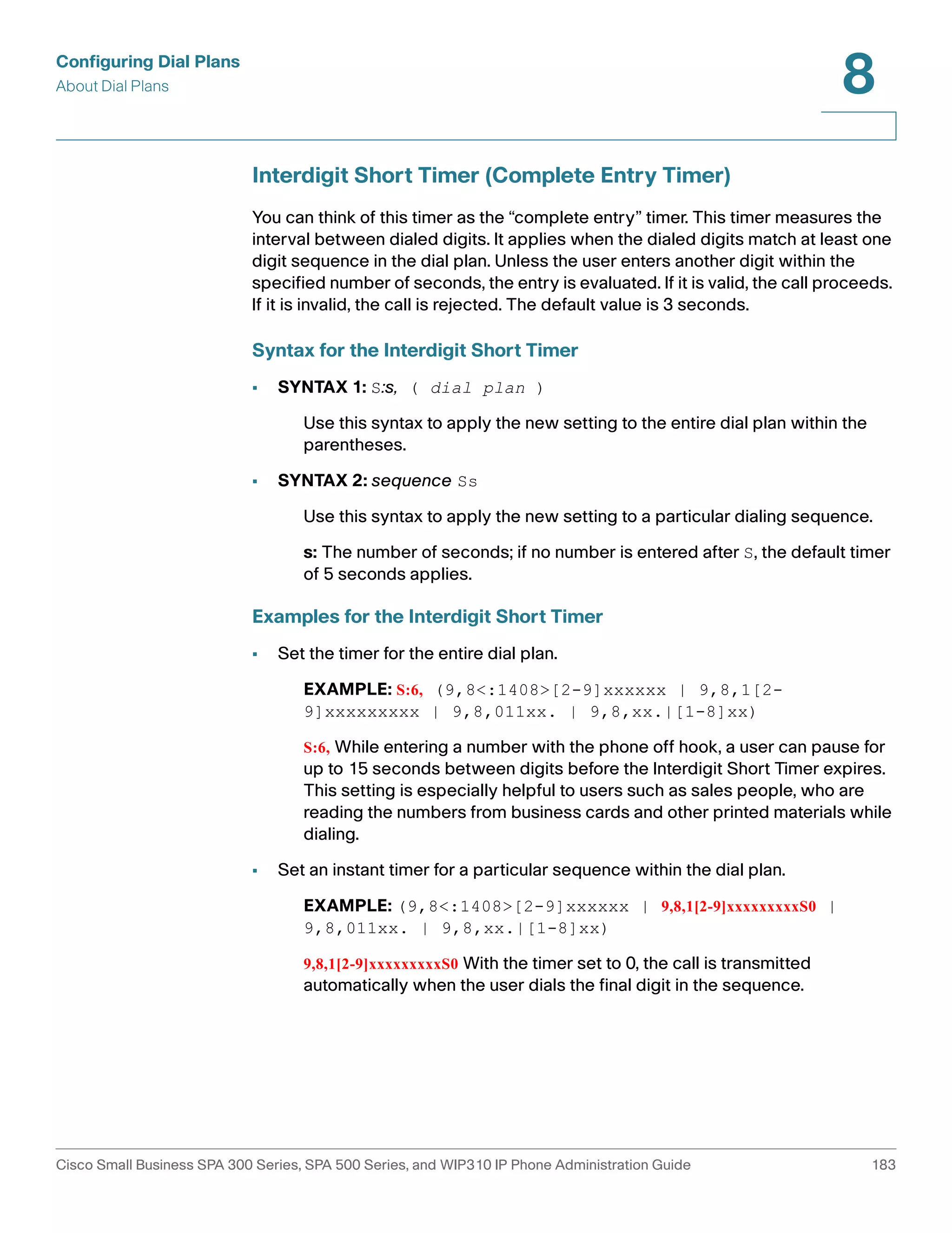 Configuring Dial Plans 
About Dial Plans 
8 
Interdigit Short Timer (Complete Entry Timer) 
You can think of this timer as the “complete entry” timer. This timer measures the 
interval between dialed digits. It applies when the dialed digits match at least one 
digit sequence in the dial plan. Unless the user enters another digit within the 
specified number of seconds, the entry is evaluated. If it is valid, the call proceeds. 
If it is invalid, the call is rejected. The default value is 3 seconds. 
Syntax for the Interdigit Short Timer 
• SYNTAX 1: S:s, ( dial plan ) 
Use this syntax to apply the new setting to the entire dial plan within the 
parentheses. 
• SYNTAX 2: sequence Ss 
Use this syntax to apply the new setting to a particular dialing sequence. 
s: The number of seconds; if no number is entered after S, the default timer 
of 5 seconds applies. 
Examples for the Interdigit Short Timer 
• Set the timer for the entire dial plan. 
EXAMPLE: S:6, (9,8<:1408>[2-9]xxxxxx | 9,8,1[2- 
9]xxxxxxxxx | 9,8,011xx. | 9,8,xx.|[1-8]xx) 
S:6, While entering a number with the phone off hook, a user can pause for 
up to 15 seconds between digits before the Interdigit Short Timer expires. 
This setting is especially helpful to users such as sales people, who are 
reading the numbers from business cards and other printed materials while 
dialing. 
• Set an instant timer for a particular sequence within the dial plan. 
EXAMPLE: (9,8<:1408>[2-9]xxxxxx | 9,8,1[2-9]xxxxxxxxxS0 | 
9,8,011xx. | 9,8,xx.|[1-8]xx) 
9,8,1[2-9]xxxxxxxxxS0 With the timer set to 0, the call is transmitted 
automatically when the user dials the final digit in the sequence. 
Cisco Small Business SPA 300 Series, SPA 500 Series, and WIP310 IP Phone Administration Guide 183 
 