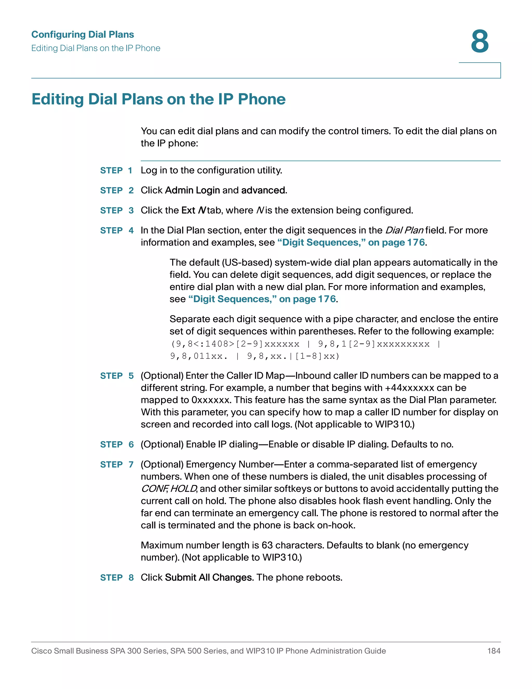 Configuring Dial Plans 
Editing Dial Plans on the IP Phone 
8 
Editing Dial Plans on the IP Phone 
You can edit dial plans and can modify the control timers. To edit the dial plans on 
the IP phone: 
STEP 1 Log in to the configuration utility. 
STEP 2 Click Admin Login and advanced. 
STEP 3 Click the Ext N tab, where N is the extension being configured. 
STEP 4 In the Dial Plan section, enter the digit sequences in the Dial Plan field. For more 
information and examples, see “Digit Sequences,” on page176. 
The default (US-based) system-wide dial plan appears automatically in the 
field. You can delete digit sequences, add digit sequences, or replace the 
entire dial plan with a new dial plan. For more information and examples, 
see “Digit Sequences,” on page176. 
Separate each digit sequence with a pipe character, and enclose the entire 
set of digit sequences within parentheses. Refer to the following example: 
(9,8<:1408>[2-9]xxxxxx | 9,8,1[2-9]xxxxxxxxx | 
9,8,011xx. | 9,8,xx.|[1-8]xx) 
STEP 5 (Optional) Enter the Caller ID Map—Inbound caller ID numbers can be mapped to a 
different string. For example, a number that begins with +44xxxxxx can be 
mapped to 0xxxxxx. This feature has the same syntax as the Dial Plan parameter. 
With this parameter, you can specify how to map a caller ID number for display on 
screen and recorded into call logs. (Not applicable to WIP310.) 
STEP 6 (Optional) Enable IP dialing—Enable or disable IP dialing. Defaults to no. 
STEP 7 (Optional) Emergency Number—Enter a comma-separated list of emergency 
numbers. When one of these numbers is dialed, the unit disables processing of 
CONF, HOLD, and other similar softkeys or buttons to avoid accidentally putting the 
current call on hold. The phone also disables hook flash event handling. Only the 
far end can terminate an emergency call. The phone is restored to normal after the 
call is terminated and the phone is back on-hook. 
Maximum number length is 63 characters. Defaults to blank (no emergency 
number). (Not applicable to WIP310.) 
STEP 8 Click Submit All Changes. The phone reboots. 
Cisco Small Business SPA 300 Series, SPA 500 Series, and WIP310 IP Phone Administration Guide 184 
 