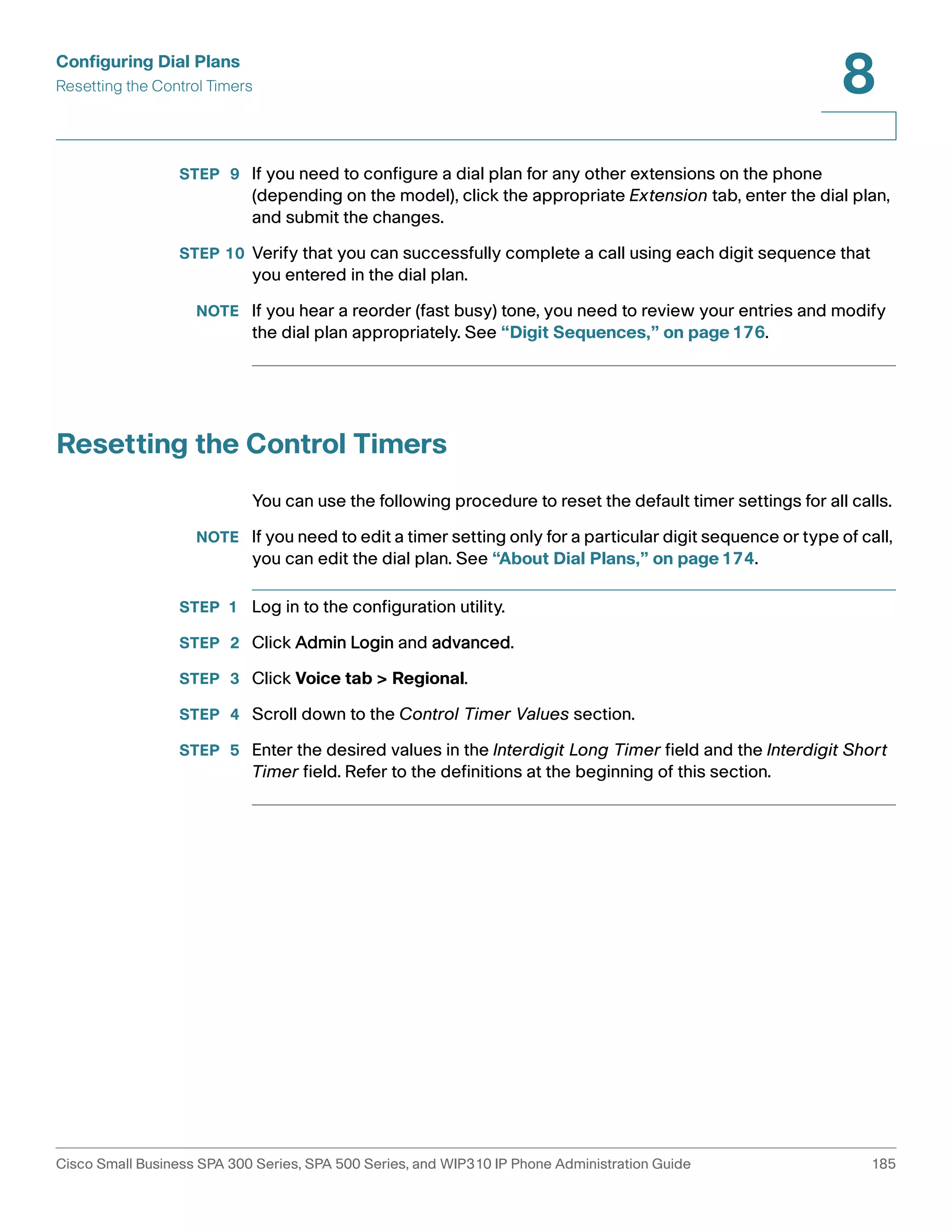 Configuring Dial Plans 
Resetting the Control Timers 
8 
STEP 9 If you need to configure a dial plan for any other extensions on the phone 
(depending on the model), click the appropriate Extension tab, enter the dial plan, 
and submit the changes. 
STEP 10 Verify that you can successfully complete a call using each digit sequence that 
you entered in the dial plan. 
NOTE If you hear a reorder (fast busy) tone, you need to review your entries and modify 
the dial plan appropriately. See “Digit Sequences,” on page176. 
Resetting the Control Timers 
You can use the following procedure to reset the default timer settings for all calls. 
NOTE If you need to edit a timer setting only for a particular digit sequence or type of call, 
you can edit the dial plan. See “About Dial Plans,” on page174. 
STEP 1 Log in to the configuration utility. 
STEP 2 Click Admin Login and advanced. 
STEP 3 Click Voice tab > Regional. 
STEP 4 Scroll down to the Control Timer Values section. 
STEP 5 Enter the desired values in the Interdigit Long Timer field and the Interdigit Short 
Timer field. Refer to the definitions at the beginning of this section. 
Cisco Small Business SPA 300 Series, SPA 500 Series, and WIP310 IP Phone Administration Guide 185 
 