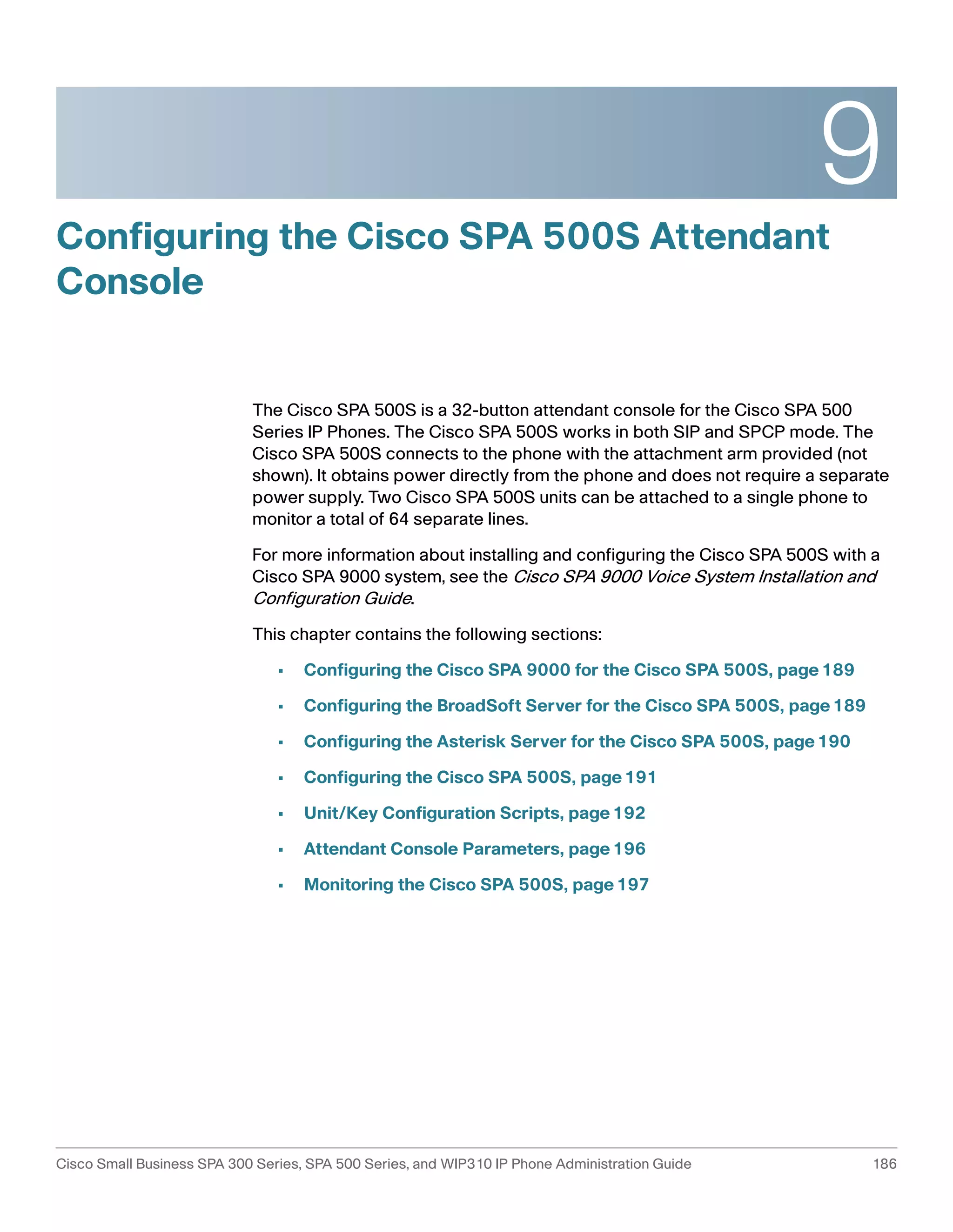 9 
Configuring the Cisco SPA 500S Attendant 
Console 
The Cisco SPA 500S is a 32-button attendant console for the Cisco SPA 500 
Series IP Phones. The Cisco SPA 500S works in both SIP and SPCP mode. The 
Cisco SPA 500S connects to the phone with the attachment arm provided (not 
shown). It obtains power directly from the phone and does not require a separate 
power supply. Two Cisco SPA 500S units can be attached to a single phone to 
monitor a total of 64 separate lines. 
For more information about installing and configuring the Cisco SPA 500S with a 
Cisco SPA 9000 system, see the Cisco SPA 9000 Voice System Installation and 
Configuration Guide. 
This chapter contains the following sections: 
• Configuring the Cisco SPA 9000 for the Cisco SPA 500S, page189 
• Configuring the BroadSoft Server for the Cisco SPA 500S, page189 
• Configuring the Asterisk Server for the Cisco SPA 500S, page190 
• Configuring the Cisco SPA 500S, page191 
• Unit/Key Configuration Scripts, page192 
• Attendant Console Parameters, page196 
• Monitoring the Cisco SPA 500S, page197 
Cisco Small Business SPA 300 Series, SPA 500 Series, and WIP310 IP Phone Administration Guide 186 
 