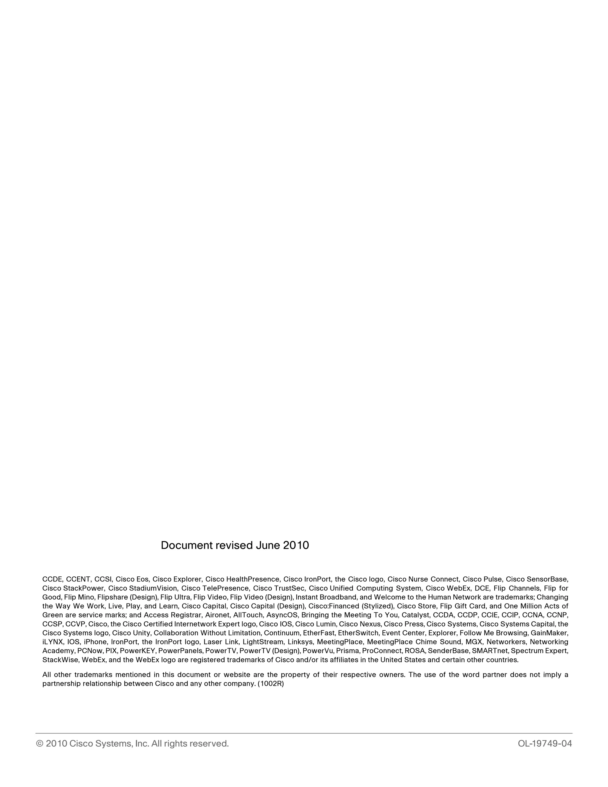Document revised June 2010 
CCDE, CCENT, CCSI, Cisco Eos, Cisco Explorer, Cisco HealthPresence, Cisco IronPort, the Cisco logo, Cisco Nurse Connect, Cisco Pulse, Cisco SensorBase, 
Cisco StackPower, Cisco StadiumVision, Cisco TelePresence, Cisco TrustSec, Cisco Unified Computing System, Cisco WebEx, DCE, Flip Channels, Flip for 
Good, Flip Mino, Flipshare (Design), Flip Ultra, Flip Video, Flip Video (Design), Instant Broadband, and Welcome to the Human Network are trademarks; Changing 
the Way We Work, Live, Play, and Learn, Cisco Capital, Cisco Capital (Design), Cisco:Financed (Stylized), Cisco Store, Flip Gift Card, and One Million Acts of 
Green are service marks; and Access Registrar, Aironet, AllTouch, AsyncOS, Bringing the Meeting To You, Catalyst, CCDA, CCDP, CCIE, CCIP, CCNA, CCNP, 
CCSP, CCVP, Cisco, the Cisco Certified Internetwork Expert logo, Cisco IOS, Cisco Lumin, Cisco Nexus, Cisco Press, Cisco Systems, Cisco Systems Capital, the 
Cisco Systems logo, Cisco Unity, Collaboration Without Limitation, Continuum, EtherFast, EtherSwitch, Event Center, Explorer, Follow Me Browsing, GainMaker, 
iLYNX, IOS, iPhone, IronPort, the IronPort logo, Laser Link, LightStream, Linksys, MeetingPlace, MeetingPlace Chime Sound, MGX, Networkers, Networking 
Academy, PCNow, PIX, PowerKEY, PowerPanels, PowerTV, PowerTV (Design), PowerVu, Prisma, ProConnect, ROSA, SenderBase, SMARTnet, Spectrum Expert, 
StackWise, WebEx, and the WebEx logo are registered trademarks of Cisco and/or its affiliates in the United States and certain other countries. 
All other trademarks mentioned in this document or website are the property of their respective owners. The use of the word partner does not imply a 
partnership relationship between Cisco and any other company. (1002R) 
© 2010 Cisco Systems, Inc. All rights reserved. OL-19749-04 
 