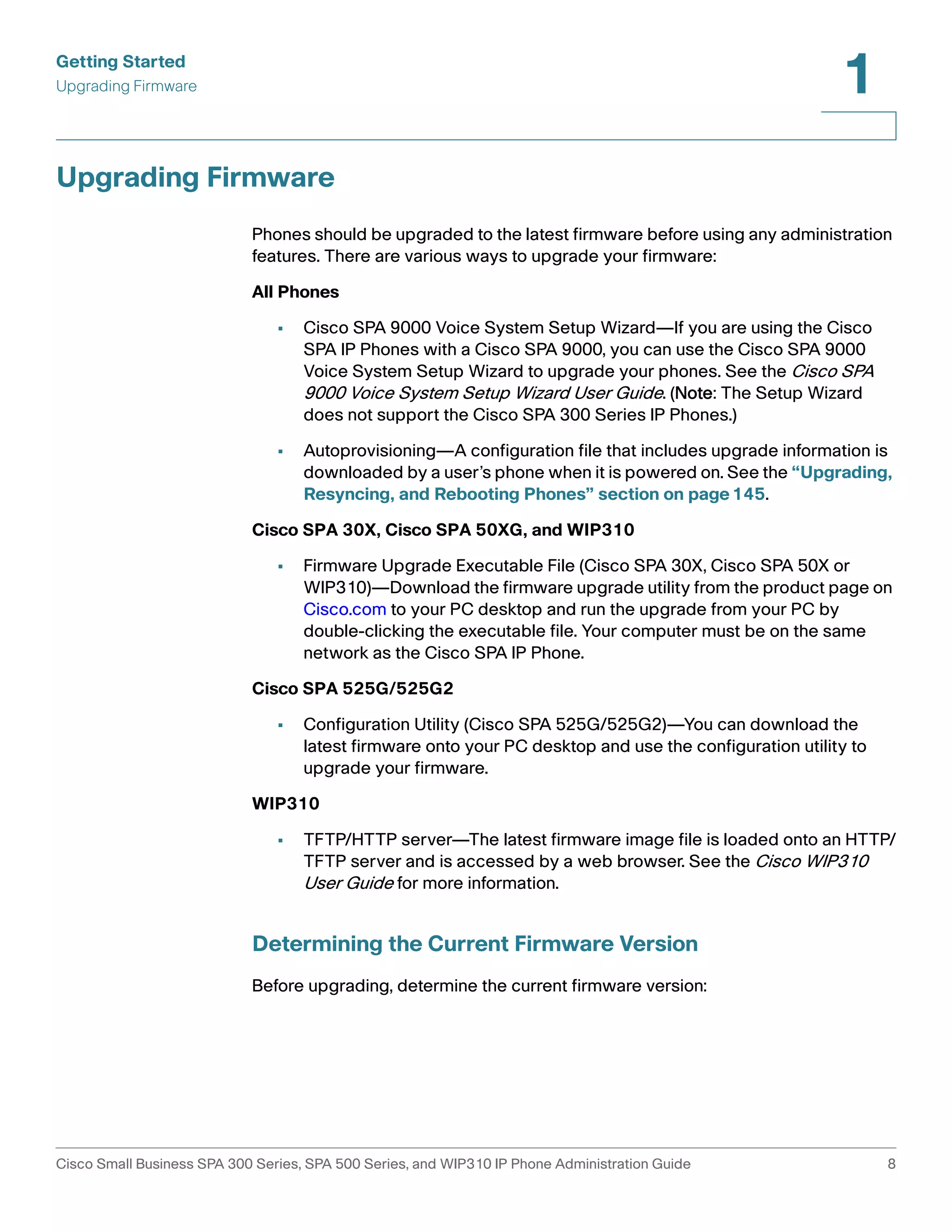 Getting Started 
Upgrading Firmware 
1 
Upgrading Firmware 
Phones should be upgraded to the latest firmware before using any administration 
features. There are various ways to upgrade your firmware: 
All Phones 
• Cisco SPA 9000 Voice System Setup Wizard—If you are using the Cisco 
SPA IP Phones with a Cisco SPA 9000, you can use the Cisco SPA 9000 
Voice System Setup Wizard to upgrade your phones. See the Cisco SPA 
9000 Voice System Setup Wizard User Guide. (Note: The Setup Wizard 
does not support the Cisco SPA 300 Series IP Phones.) 
• Autoprovisioning—A configuration file that includes upgrade information is 
downloaded by a user’s phone when it is powered on. See the “Upgrading, 
Resyncing, and Rebooting Phones” section on page145. 
Cisco SPA 30X, Cisco SPA 50XG, and WIP310 
• Firmware Upgrade Executable File (Cisco SPA 30X, Cisco SPA 50X or 
WIP310)—Download the firmware upgrade utility from the product page on 
Cisco.com to your PC desktop and run the upgrade from your PC by 
double-clicking the executable file. Your computer must be on the same 
network as the Cisco SPA IP Phone. 
Cisco SPA 525G/525G2 
• Configuration Utility (Cisco SPA 525G/525G2)—You can download the 
latest firmware onto your PC desktop and use the configuration utility to 
upgrade your firmware. 
WIP310 
• TFTP/HTTP server—The latest firmware image file is loaded onto an HTTP/ 
TFTP server and is accessed by a web browser. See the Cisco WIP310 
User Guide for more information. 
Determining the Current Firmware Version 
Before upgrading, determine the current firmware version: 
Cisco Small Business SPA 300 Series, SPA 500 Series, and WIP310 IP Phone Administration Guide 8 
 