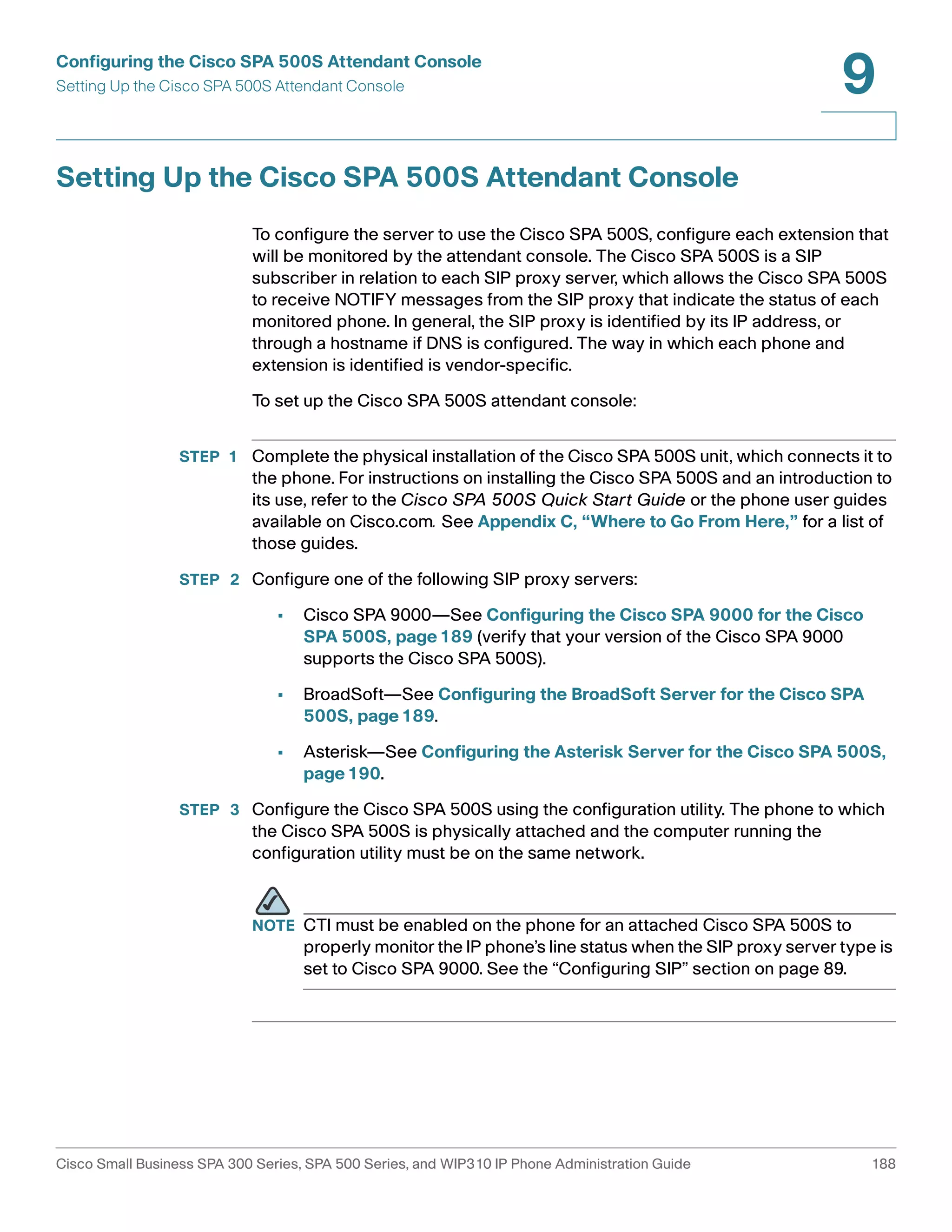 Configuring the Cisco SPA 500S Attendant Console 
Setting Up the Cisco SPA 500S Attendant Console 
9 
Setting Up the Cisco SPA 500S Attendant Console 
To configure the server to use the Cisco SPA 500S, configure each extension that 
will be monitored by the attendant console. The Cisco SPA 500S is a SIP 
subscriber in relation to each SIP proxy server, which allows the Cisco SPA 500S 
to receive NOTIFY messages from the SIP proxy that indicate the status of each 
monitored phone. In general, the SIP proxy is identified by its IP address, or 
through a hostname if DNS is configured. The way in which each phone and 
extension is identified is vendor-specific. 
To set up the Cisco SPA 500S attendant console: 
STEP 1 Complete the physical installation of the Cisco SPA 500S unit, which connects it to 
the phone. For instructions on installing the Cisco SPA 500S and an introduction to 
its use, refer to the Cisco SPA 500S Quick Start Guide or the phone user guides 
available on Cisco.com. See Appendix C, “Where to Go From Here,” for a list of 
those guides. 
STEP 2 Configure one of the following SIP proxy servers: 
• Cisco SPA 9000—See Configuring the Cisco SPA 9000 for the Cisco 
SPA 500S, page189 (verify that your version of the Cisco SPA 9000 
supports the Cisco SPA 500S). 
• BroadSoft—See Configuring the BroadSoft Server for the Cisco SPA 
500S, page189. 
• Asterisk—See Configuring the Asterisk Server for the Cisco SPA 500S, 
page190. 
STEP 3 Configure the Cisco SPA 500S using the configuration utility. The phone to which 
the Cisco SPA 500S is physically attached and the computer running the 
configuration utility must be on the same network. 
NOTE CTI must be enabled on the phone for an attached Cisco SPA 500S to 
properly monitor the IP phone’s line status when the SIP proxy server type is 
set to Cisco SPA 9000. See the “Configuring SIP” section on page 89. 
Cisco Small Business SPA 300 Series, SPA 500 Series, and WIP310 IP Phone Administration Guide 188 
 