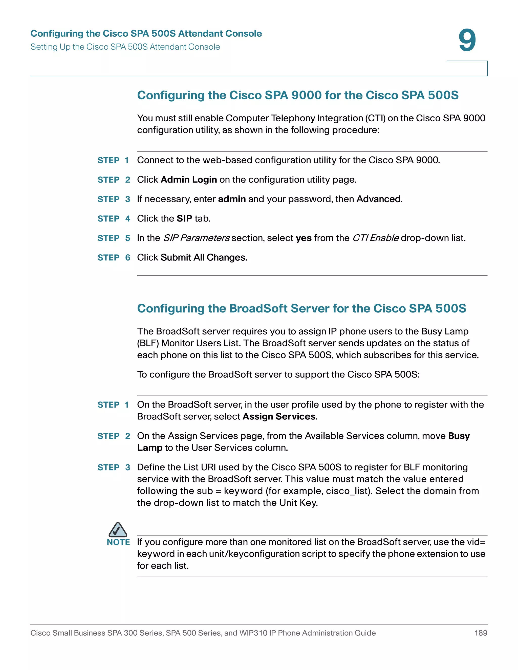 Configuring the Cisco SPA 500S Attendant Console 
Setting Up the Cisco SPA 500S Attendant Console 
9 
Configuring the Cisco SPA 9000 for the Cisco SPA 500S 
You must still enable Computer Telephony Integration (CTI) on the Cisco SPA 9000 
configuration utility, as shown in the following procedure: 
STEP 1 Connect to the web-based configuration utility for the Cisco SPA 9000. 
STEP 2 Click Admin Login on the configuration utility page. 
STEP 3 If necessary, enter admin and your password, then Advanced. 
STEP 4 Click the SIP tab. 
STEP 5 In the SIP Parameters section, select yes from the CTI Enable drop-down list. 
STEP 6 Click Submit All Changes. 
Configuring the BroadSoft Server for the Cisco SPA 500S 
The BroadSoft server requires you to assign IP phone users to the Busy Lamp 
(BLF) Monitor Users List. The BroadSoft server sends updates on the status of 
each phone on this list to the Cisco SPA 500S, which subscribes for this service. 
To configure the BroadSoft server to support the Cisco SPA 500S: 
STEP 1 On the BroadSoft server, in the user profile used by the phone to register with the 
BroadSoft server, select Assign Services. 
STEP 2 On the Assign Services page, from the Available Services column, move Busy 
Lamp to the User Services column. 
STEP 3 Define the List URI used by the Cisco SPA 500S to register for BLF monitoring 
service with the BroadSoft server. This value must match the value entered 
following the sub = keyword (for example, cisco_list). Select the domain from 
the drop-down list to match the Unit Key. 
NOTE If you configure more than one monitored list on the BroadSoft server, use the vid= 
keyword in each unit/keyconfiguration script to specify the phone extension to use 
for each list. 
Cisco Small Business SPA 300 Series, SPA 500 Series, and WIP310 IP Phone Administration Guide 189 
 
