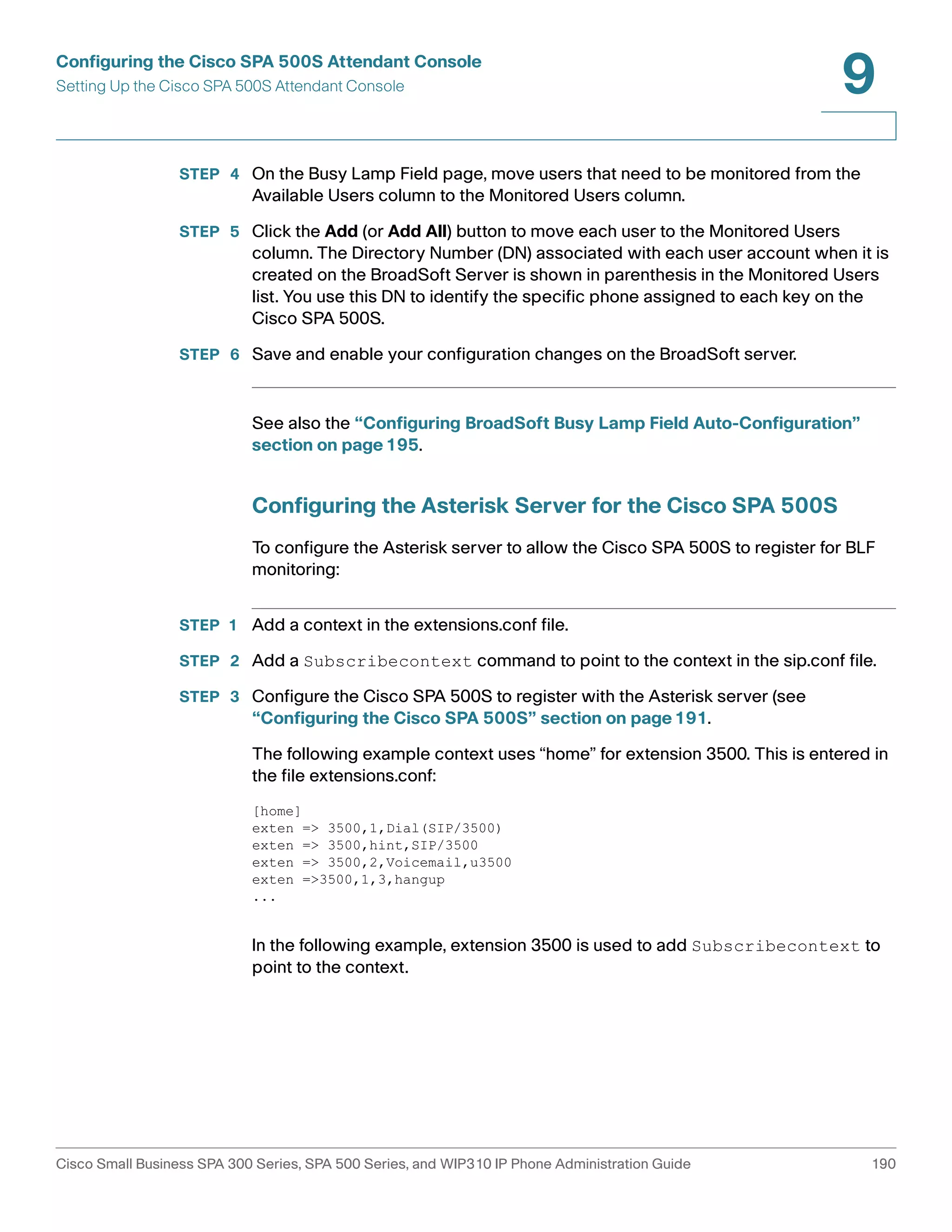 Configuring the Cisco SPA 500S Attendant Console 
Setting Up the Cisco SPA 500S Attendant Console 
9 
STEP 4 On the Busy Lamp Field page, move users that need to be monitored from the 
Available Users column to the Monitored Users column. 
STEP 5 Click the Add (or Add All) button to move each user to the Monitored Users 
column. The Directory Number (DN) associated with each user account when it is 
created on the BroadSoft Server is shown in parenthesis in the Monitored Users 
list. You use this DN to identify the specific phone assigned to each key on the 
Cisco SPA 500S. 
STEP 6 Save and enable your configuration changes on the BroadSoft server. 
See also the “Configuring BroadSoft Busy Lamp Field Auto-Configuration” 
section on page195. 
Configuring the Asterisk Server for the Cisco SPA 500S 
To configure the Asterisk server to allow the Cisco SPA 500S to register for BLF 
monitoring: 
STEP 1 Add a context in the extensions.conf file. 
STEP 2 Add a Subscribecontext command to point to the context in the sip.conf file. 
STEP 3 Configure the Cisco SPA 500S to register with the Asterisk server (see 
“Configuring the Cisco SPA 500S” section on page191. 
The following example context uses “home” for extension 3500. This is entered in 
the file extensions.conf: 
[home] 
exten => 3500,1,Dial(SIP/3500) 
exten => 3500,hint,SIP/3500 
exten => 3500,2,Voicemail,u3500 
exten =>3500,1,3,hangup 
... 
In the following example, extension 3500 is used to add Subscribecontext to 
point to the context. 
Cisco Small Business SPA 300 Series, SPA 500 Series, and WIP310 IP Phone Administration Guide 190 
 