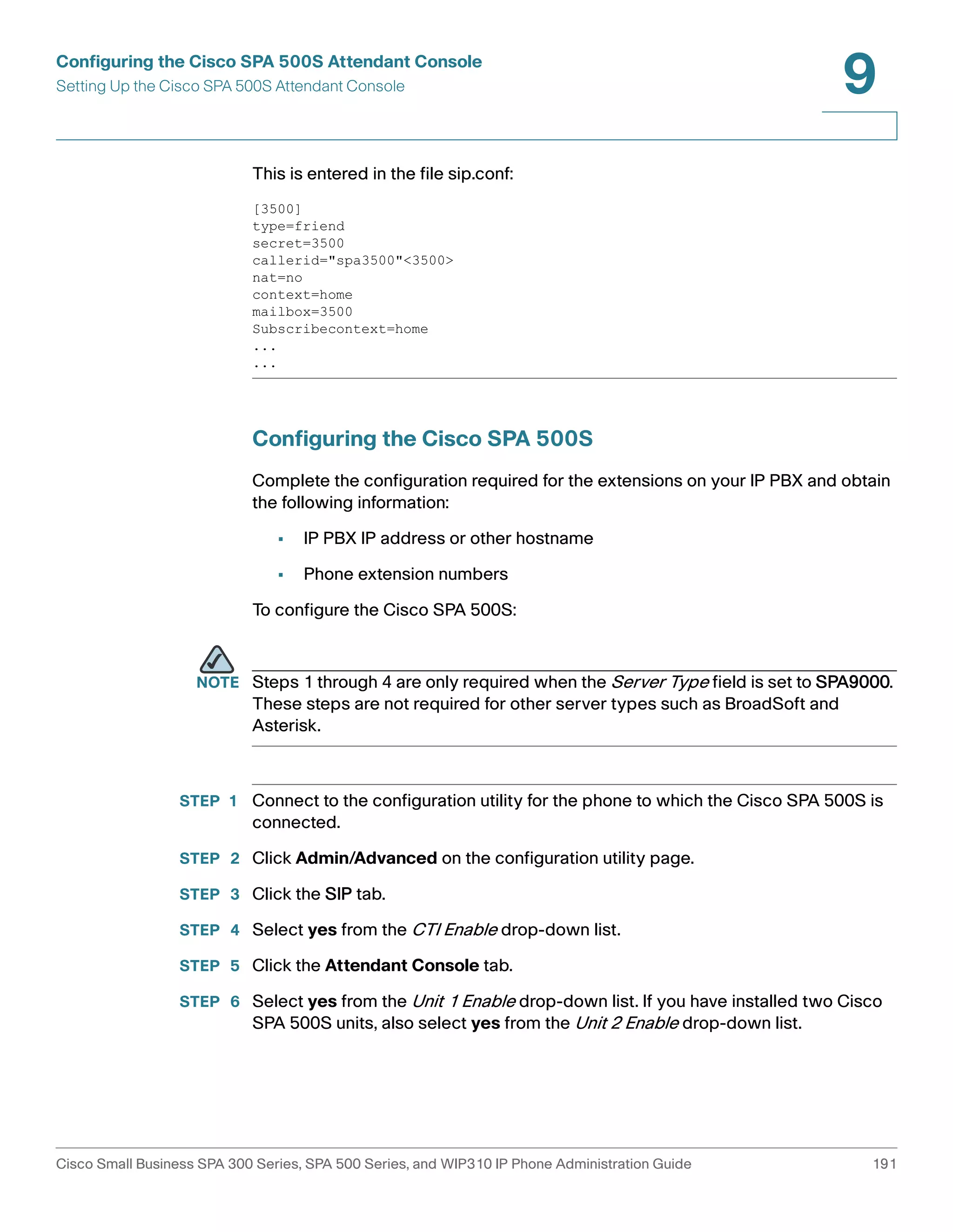 Configuring the Cisco SPA 500S Attendant Console 
Setting Up the Cisco SPA 500S Attendant Console 
9 
This is entered in the file sip.conf: 
[3500] 
type=friend 
secret=3500 
callerid="spa3500"<3500> 
nat=no 
context=home 
mailbox=3500 
Subscribecontext=home 
... 
... 
Configuring the Cisco SPA 500S 
Complete the configuration required for the extensions on your IP PBX and obtain 
the following information: 
• IP PBX IP address or other hostname 
• Phone extension numbers 
To configure the Cisco SPA 500S: 
NOTE Steps 1 through 4 are only required when the Server Type field is set to SPA9000. 
These steps are not required for other server types such as BroadSoft and 
Asterisk. 
STEP 1 Connect to the configuration utility for the phone to which the Cisco SPA 500S is 
connected. 
STEP 2 Click Admin/Advanced on the configuration utility page. 
STEP 3 Click the SIP tab. 
STEP 4 Select yes from the CTI Enable drop-down list. 
STEP 5 Click the Attendant Console tab. 
STEP 6 Select yes from the Unit 1 Enable drop-down list. If you have installed two Cisco 
SPA 500S units, also select yes from the Unit 2 Enable drop-down list. 
Cisco Small Business SPA 300 Series, SPA 500 Series, and WIP310 IP Phone Administration Guide 191 
 