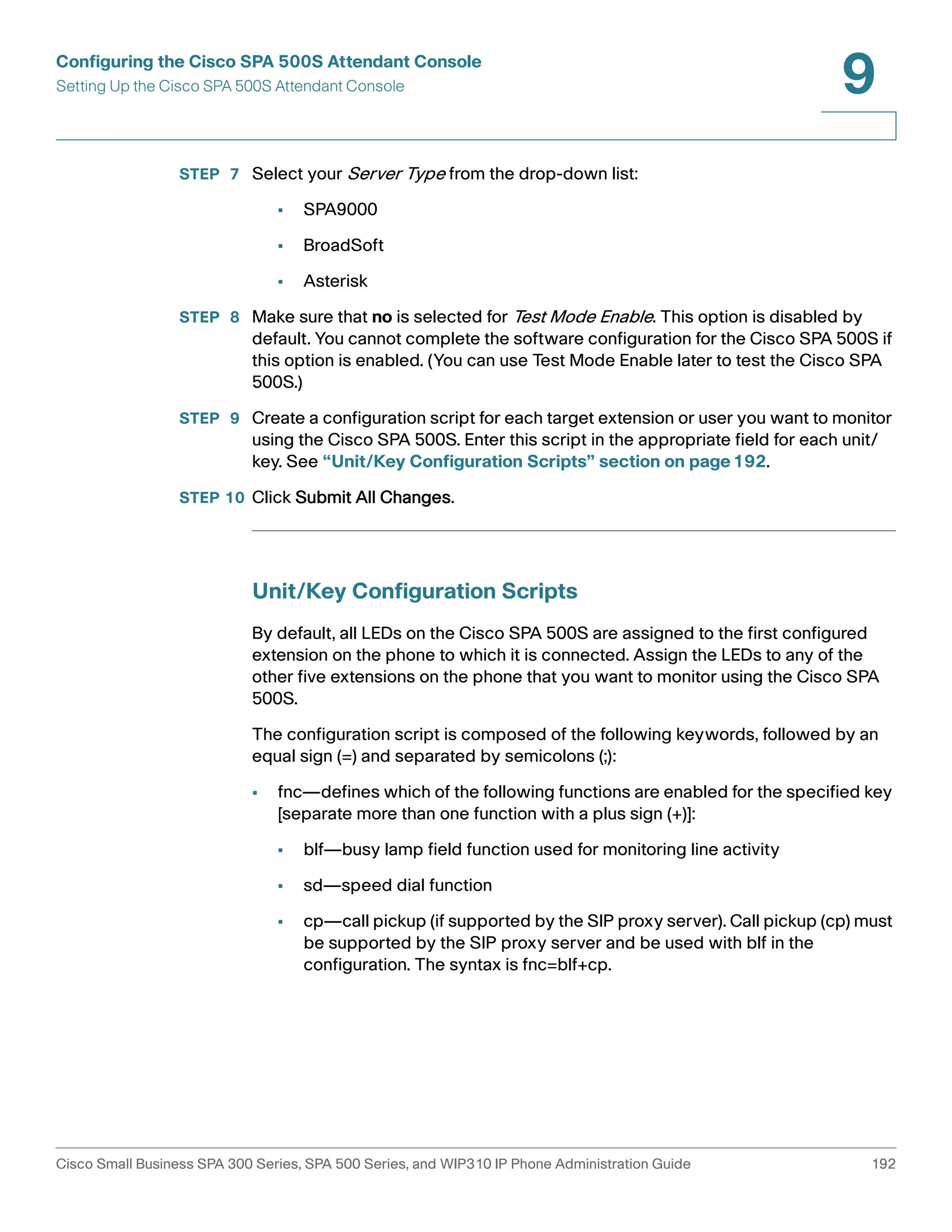 Configuring the Cisco SPA 500S Attendant Console 
Setting Up the Cisco SPA 500S Attendant Console 
9 
STEP 7 Select your Server Type from the drop-down list: 
• SPA9000 
• BroadSoft 
• Asterisk 
STEP 8 Make sure that no is selected for Test Mode Enable. This option is disabled by 
default. You cannot complete the software configuration for the Cisco SPA 500S if 
this option is enabled. (You can use Test Mode Enable later to test the Cisco SPA 
500S.) 
STEP 9 Create a configuration script for each target extension or user you want to monitor 
using the Cisco SPA 500S. Enter this script in the appropriate field for each unit/ 
key. See “Unit/Key Configuration Scripts” section on page192. 
STEP 10 Click Submit All Changes. 
Unit/Key Configuration Scripts 
By default, all LEDs on the Cisco SPA 500S are assigned to the first configured 
extension on the phone to which it is connected. Assign the LEDs to any of the 
other five extensions on the phone that you want to monitor using the Cisco SPA 
500S. 
The configuration script is composed of the following keywords, followed by an 
equal sign (=) and separated by semicolons (;): 
• fnc—defines which of the following functions are enabled for the specified key 
[separate more than one function with a plus sign (+)]: 
• blf—busy lamp field function used for monitoring line activity 
• sd—speed dial function 
• cp—call pickup (if supported by the SIP proxy server). Call pickup (cp) must 
be supported by the SIP proxy server and be used with blf in the 
configuration. The syntax is fnc=blf+cp. 
Cisco Small Business SPA 300 Series, SPA 500 Series, and WIP310 IP Phone Administration Guide 192 
 