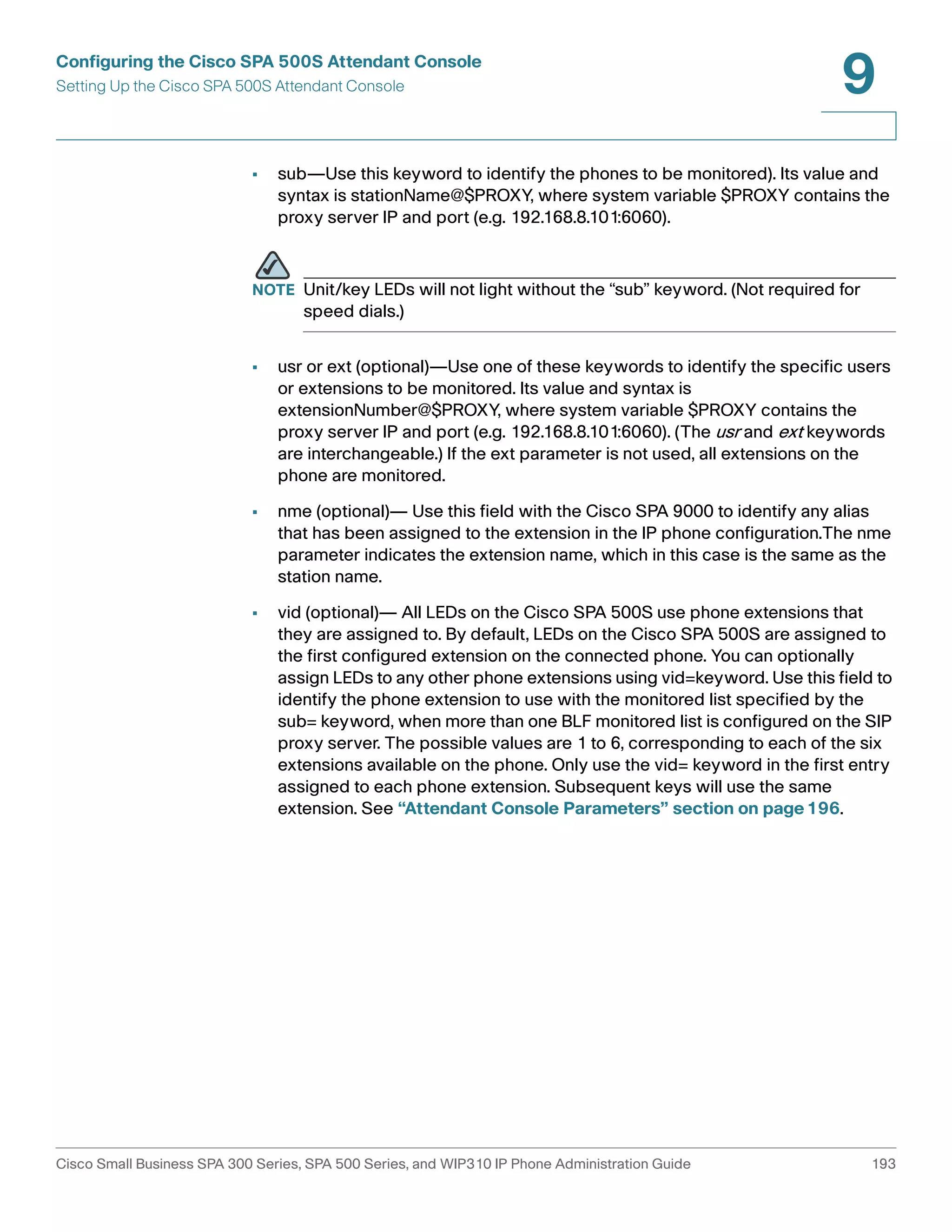 Configuring the Cisco SPA 500S Attendant Console 
Setting Up the Cisco SPA 500S Attendant Console 
9 
• sub—Use this keyword to identify the phones to be monitored). Its value and 
syntax is stationName@$PROXY, where system variable $PROXY contains the 
proxy server IP and port (e.g. 192.168.8.101:6060). 
NOTE Unit/key LEDs will not light without the “sub” keyword. (Not required for 
speed dials.) 
• usr or ext (optional)—Use one of these keywords to identify the specific users 
or extensions to be monitored. Its value and syntax is 
extensionNumber@$PROXY, where system variable $PROXY contains the 
proxy server IP and port (e.g. 192.168.8.101:6060). (The usr and ext keywords 
are interchangeable.) If the ext parameter is not used, all extensions on the 
phone are monitored. 
• nme (optional)— Use this field with the Cisco SPA 9000 to identify any alias 
that has been assigned to the extension in the IP phone configuration.The nme 
parameter indicates the extension name, which in this case is the same as the 
station name. 
• vid (optional)— All LEDs on the Cisco SPA 500S use phone extensions that 
they are assigned to. By default, LEDs on the Cisco SPA 500S are assigned to 
the first configured extension on the connected phone. You can optionally 
assign LEDs to any other phone extensions using vid=keyword. Use this field to 
identify the phone extension to use with the monitored list specified by the 
sub= keyword, when more than one BLF monitored list is configured on the SIP 
proxy server. The possible values are 1 to 6, corresponding to each of the six 
extensions available on the phone. Only use the vid= keyword in the first entry 
assigned to each phone extension. Subsequent keys will use the same 
extension. See “Attendant Console Parameters” section on page196. 
Cisco Small Business SPA 300 Series, SPA 500 Series, and WIP310 IP Phone Administration Guide 193 
 