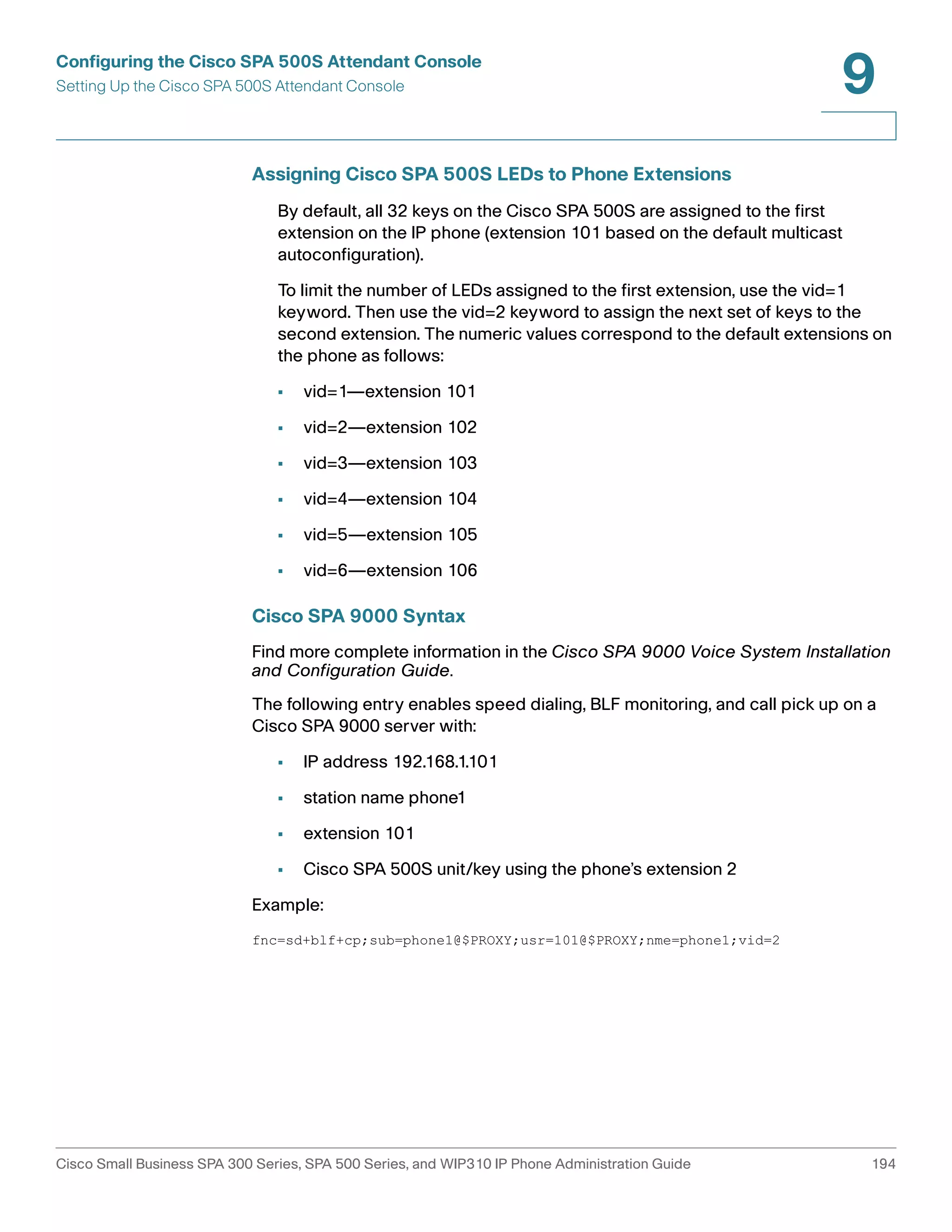 Configuring the Cisco SPA 500S Attendant Console 
Setting Up the Cisco SPA 500S Attendant Console 
9 
Assigning Cisco SPA 500S LEDs to Phone Extensions 
By default, all 32 keys on the Cisco SPA 500S are assigned to the first 
extension on the IP phone (extension 101 based on the default multicast 
autoconfiguration). 
To limit the number of LEDs assigned to the first extension, use the vid=1 
keyword. Then use the vid=2 keyword to assign the next set of keys to the 
second extension. The numeric values correspond to the default extensions on 
the phone as follows: 
• vid=1—extension 101 
• vid=2—extension 102 
• vid=3—extension 103 
• vid=4—extension 104 
• vid=5—extension 105 
• vid=6—extension 106 
Cisco SPA 9000 Syntax 
Find more complete information in the Cisco SPA 9000 Voice System Installation 
and Configuration Guide. 
The following entry enables speed dialing, BLF monitoring, and call pick up on a 
Cisco SPA 9000 server with: 
• IP address 192.168.1.101 
• station name phone1 
• extension 101 
• Cisco SPA 500S unit/key using the phone’s extension 2 
Example: 
fnc=sd+blf+cp;sub=phone1@$PROXY;usr=101@$PROXY;nme=phone1;vid=2 
Cisco Small Business SPA 300 Series, SPA 500 Series, and WIP310 IP Phone Administration Guide 194 
 