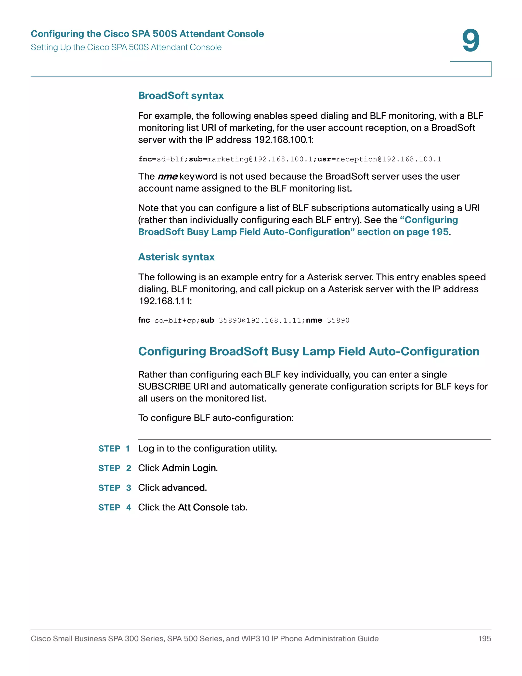 Configuring the Cisco SPA 500S Attendant Console 
Setting Up the Cisco SPA 500S Attendant Console 
9 
BroadSoft syntax 
For example, the following enables speed dialing and BLF monitoring, with a BLF 
monitoring list URI of marketing, for the user account reception, on a BroadSoft 
server with the IP address 192.168.100.1: 
fnc=sd+blf;sub=marketing@192.168.100.1;usr=reception@192.168.100.1 
The nme keyword is not used because the BroadSoft server uses the user 
account name assigned to the BLF monitoring list. 
Note that you can configure a list of BLF subscriptions automatically using a URI 
(rather than individually configuring each BLF entry). See the “Configuring 
BroadSoft Busy Lamp Field Auto-Configuration” section on page195. 
Asterisk syntax 
The following is an example entry for a Asterisk server. This entry enables speed 
dialing, BLF monitoring, and call pickup on a Asterisk server with the IP address 
192.168.1.11: 
fnc=sd+blf+cp;sub=35890@192.168.1.11;nme=35890 
Configuring BroadSoft Busy Lamp Field Auto-Configuration 
Rather than configuring each BLF key individually, you can enter a single 
SUBSCRIBE URI and automatically generate configuration scripts for BLF keys for 
all users on the monitored list. 
To configure BLF auto-configuration: 
STEP 1 Log in to the configuration utility. 
STEP 2 Click Admin Login. 
STEP 3 Click advanced. 
STEP 4 Click the Att Console tab. 
Cisco Small Business SPA 300 Series, SPA 500 Series, and WIP310 IP Phone Administration Guide 195 
 