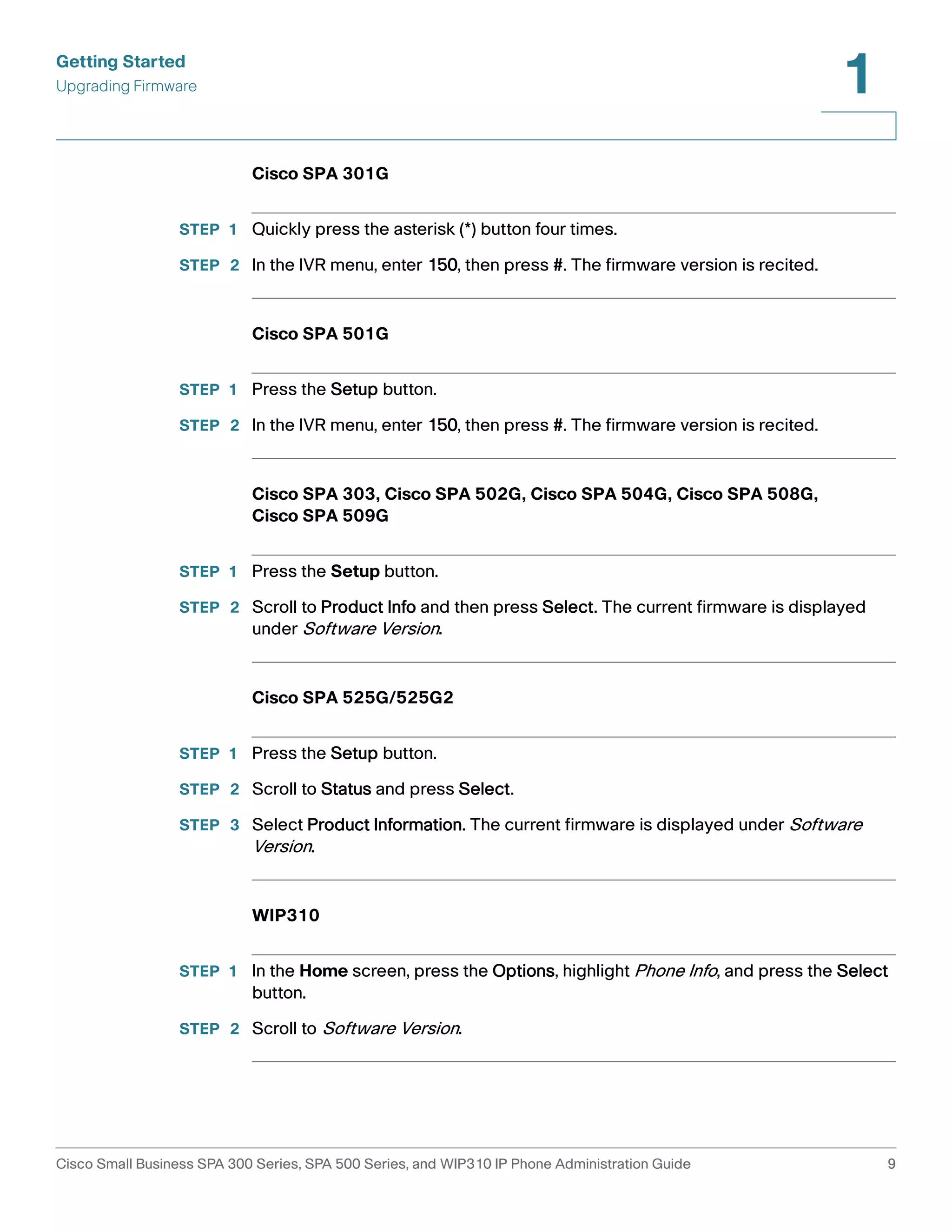 Getting Started 
Upgrading Firmware 
1 
Cisco SPA 301G 
STEP 1 Quickly press the asterisk (*) button four times. 
STEP 2 In the IVR menu, enter 150, then press #. The firmware version is recited. 
Cisco SPA 501G 
STEP 1 Press the Setup button. 
STEP 2 In the IVR menu, enter 150, then press #. The firmware version is recited. 
Cisco SPA 303, Cisco SPA 502G, Cisco SPA 504G, Cisco SPA 508G, 
Cisco SPA 509G 
STEP 1 Press the Setup button. 
STEP 2 Scroll to Product Info and then press Select. The current firmware is displayed 
under Software Version. 
Cisco SPA 525G/525G2 
STEP 1 Press the Setup button. 
STEP 2 Scroll to Status and press Select. 
STEP 3 Select Product Information. The current firmware is displayed under Software 
Version. 
WIP310 
STEP 1 In the Home screen, press the Options, highlight Phone Info, and press the Select 
button. 
STEP 2 Scroll to Software Version. 
Cisco Small Business SPA 300 Series, SPA 500 Series, and WIP310 IP Phone Administration Guide 9 
 