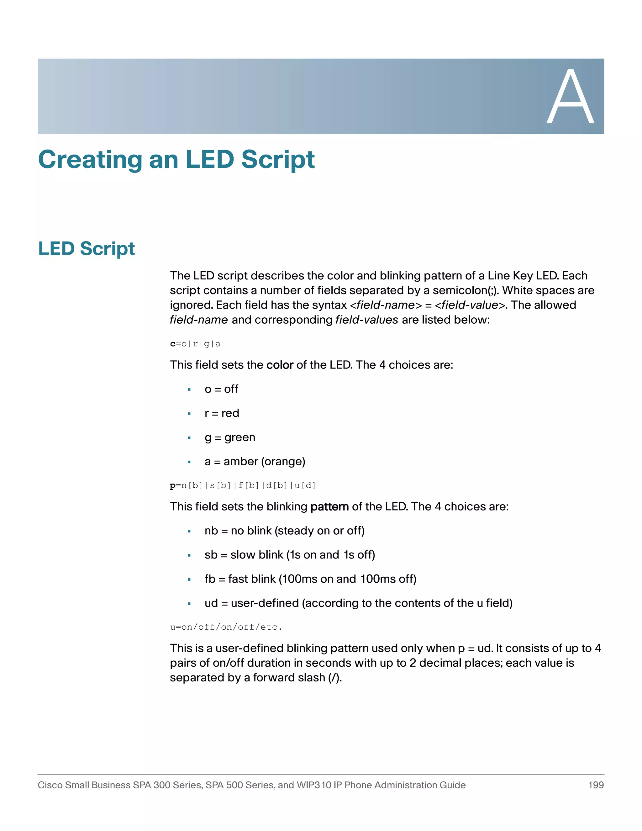 A 
Creating an LED Script 
LED Script 
The LED script describes the color and blinking pattern of a Line Key LED. Each 
script contains a number of fields separated by a semicolon(;). White spaces are 
ignored. Each field has the syntax <field-name> = <field-value>. The allowed 
field-name and corresponding field-values are listed below: 
c=o|r|g|a 
This field sets the color of the LED. The 4 choices are: 
• o = off 
• r = red 
• g = green 
• a = amber (orange) 
p=n[b]|s[b]|f[b]|d[b]|u[d] 
This field sets the blinking pattern of the LED. The 4 choices are: 
• nb = no blink (steady on or off) 
• sb = slow blink (1s on and 1s off) 
• fb = fast blink (100ms on and 100ms off) 
• ud = user-defined (according to the contents of the u field) 
u=on/off/on/off/etc. 
This is a user-defined blinking pattern used only when p = ud. It consists of up to 4 
pairs of on/off duration in seconds with up to 2 decimal places; each value is 
separated by a forward slash (/). 
Cisco Small Business SPA 300 Series, SPA 500 Series, and WIP310 IP Phone Administration Guide 199 
 