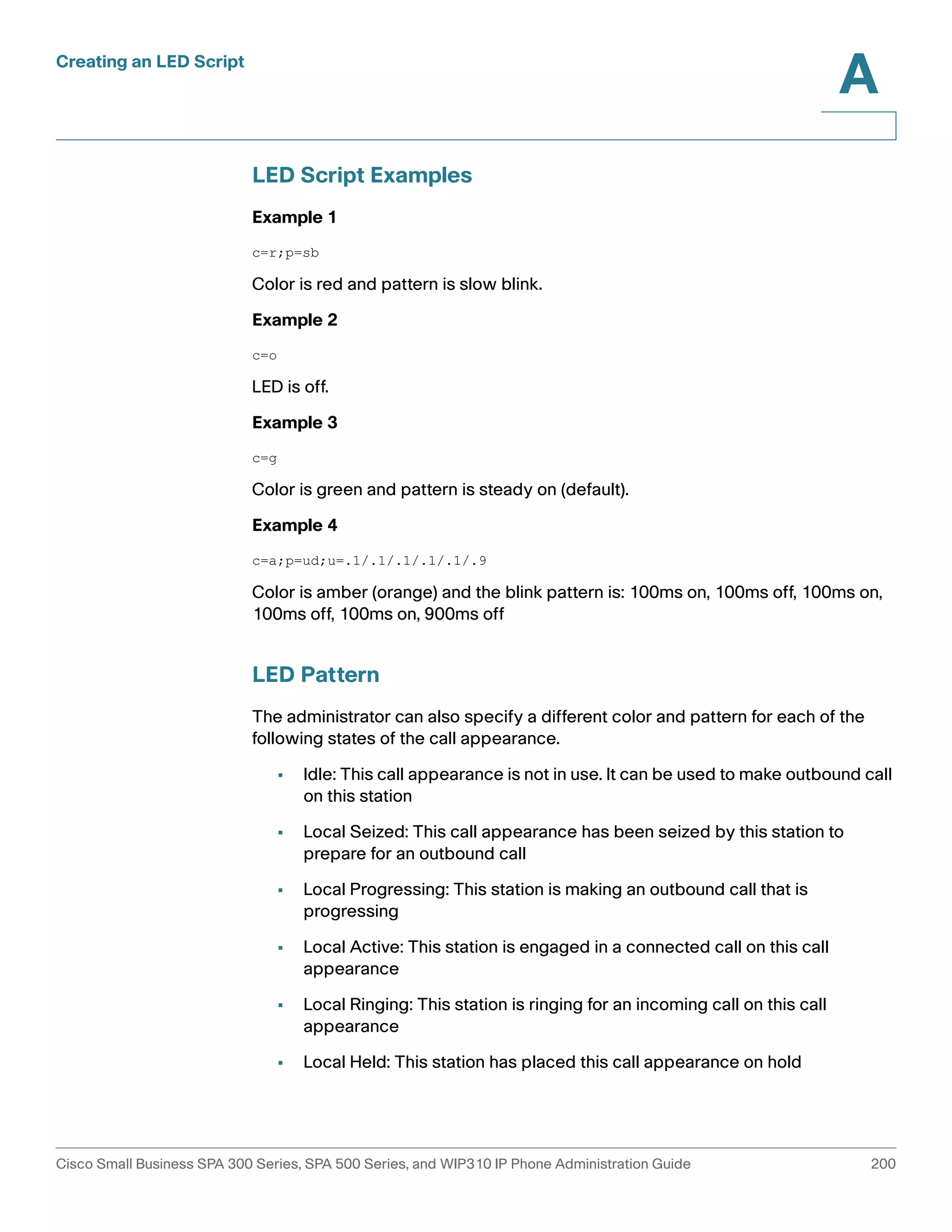 Creating an LED Script 
A 
LED Script Examples 
Example 1 
c=r;p=sb 
Color is red and pattern is slow blink. 
Example 2 
c=o 
LED is off. 
Example 3 
c=g 
Color is green and pattern is steady on (default). 
Example 4 
c=a;p=ud;u=.1/.1/.1/.1/.1/.9 
Color is amber (orange) and the blink pattern is: 100ms on, 100ms off, 100ms on, 
100ms off, 100ms on, 900ms off 
LED Pattern 
The administrator can also specify a different color and pattern for each of the 
following states of the call appearance. 
• Idle: This call appearance is not in use. It can be used to make outbound call 
on this station 
• Local Seized: This call appearance has been seized by this station to 
prepare for an outbound call 
• Local Progressing: This station is making an outbound call that is 
progressing 
• Local Active: This station is engaged in a connected call on this call 
appearance 
• Local Ringing: This station is ringing for an incoming call on this call 
appearance 
• Local Held: This station has placed this call appearance on hold 
Cisco Small Business SPA 300 Series, SPA 500 Series, and WIP310 IP Phone Administration Guide 200 
 