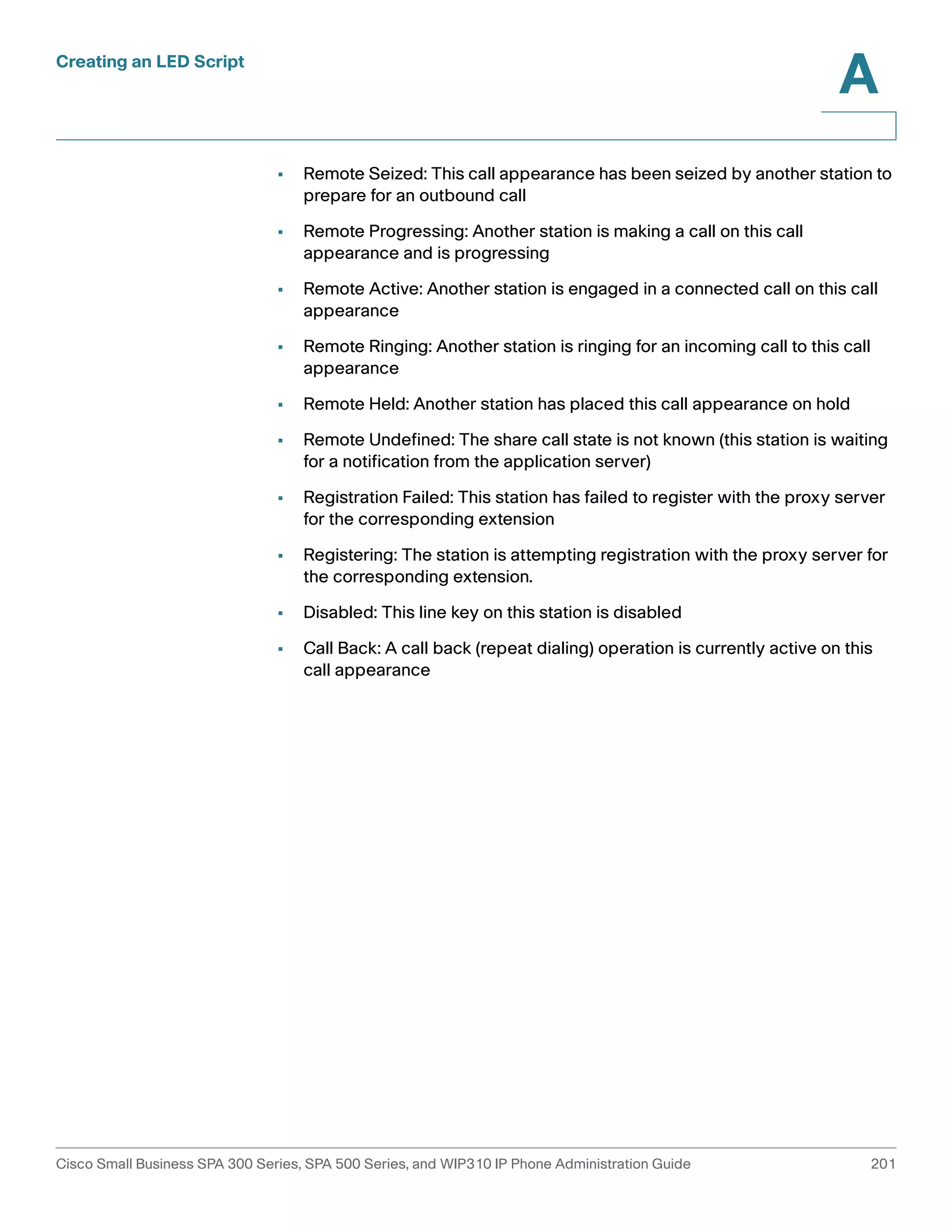 Creating an LED Script 
A 
• Remote Seized: This call appearance has been seized by another station to 
prepare for an outbound call 
• Remote Progressing: Another station is making a call on this call 
appearance and is progressing 
• Remote Active: Another station is engaged in a connected call on this call 
appearance 
• Remote Ringing: Another station is ringing for an incoming call to this call 
appearance 
• Remote Held: Another station has placed this call appearance on hold 
• Remote Undefined: The share call state is not known (this station is waiting 
for a notification from the application server) 
• Registration Failed: This station has failed to register with the proxy server 
for the corresponding extension 
• Registering: The station is attempting registration with the proxy server for 
the corresponding extension. 
• Disabled: This line key on this station is disabled 
• Call Back: A call back (repeat dialing) operation is currently active on this 
call appearance 
Cisco Small Business SPA 300 Series, SPA 500 Series, and WIP310 IP Phone Administration Guide 201 
 