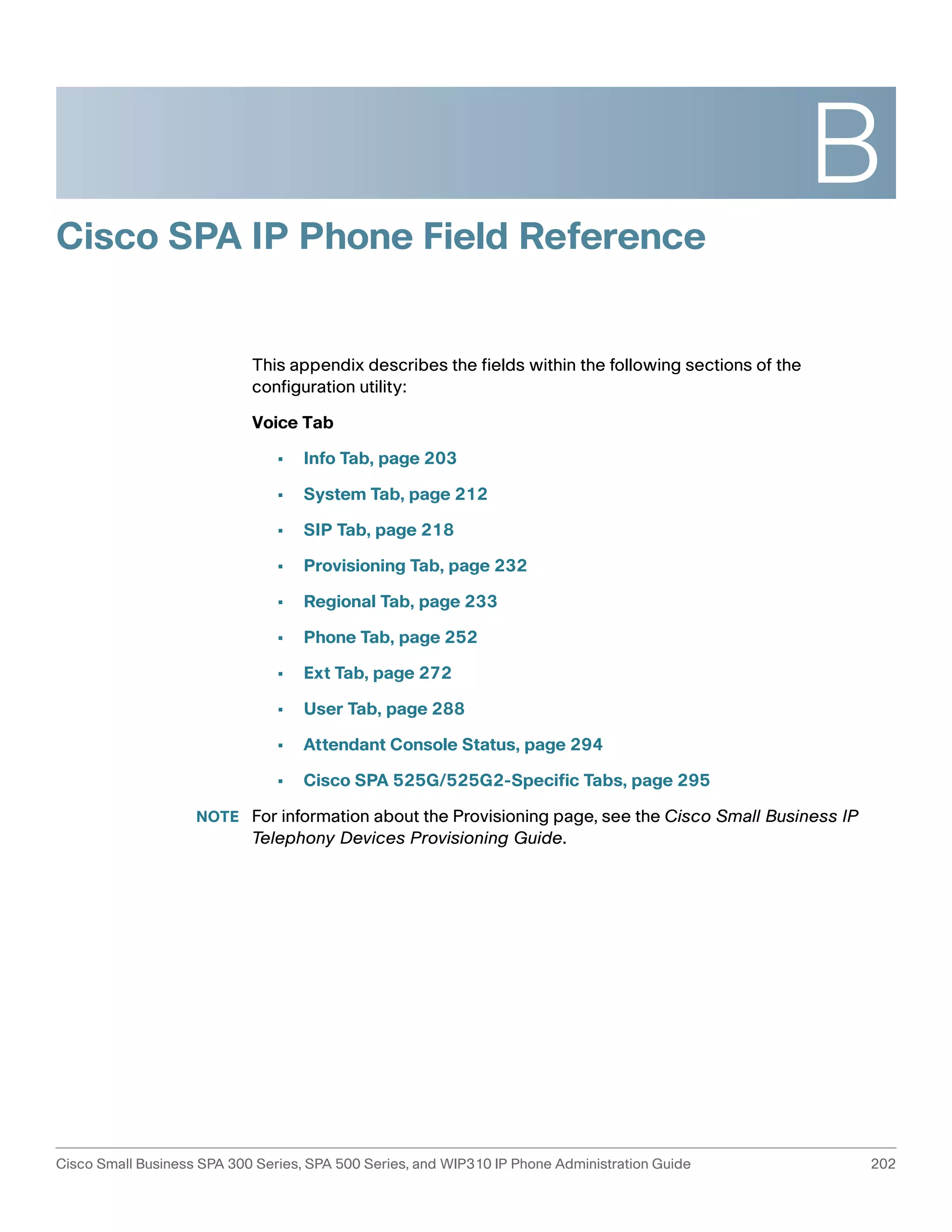 B 
Cisco SPA IP Phone Field Reference 
This appendix describes the fields within the following sections of the 
configuration utility: 
Voice Tab 
• Info Tab, page 203 
• System Tab, page 212 
• SIP Tab, page 218 
• Provisioning Tab, page 232 
• Regional Tab, page 233 
• Phone Tab, page 252 
• Ext Tab, page 272 
• User Tab, page 288 
• Attendant Console Status, page 294 
• Cisco SPA 525G/525G2-Specific Tabs, page 295 
NOTE For information about the Provisioning page, see the Cisco Small Business IP 
Telephony Devices Provisioning Guide. 
Cisco Small Business SPA 300 Series, SPA 500 Series, and WIP310 IP Phone Administration Guide 202 
 