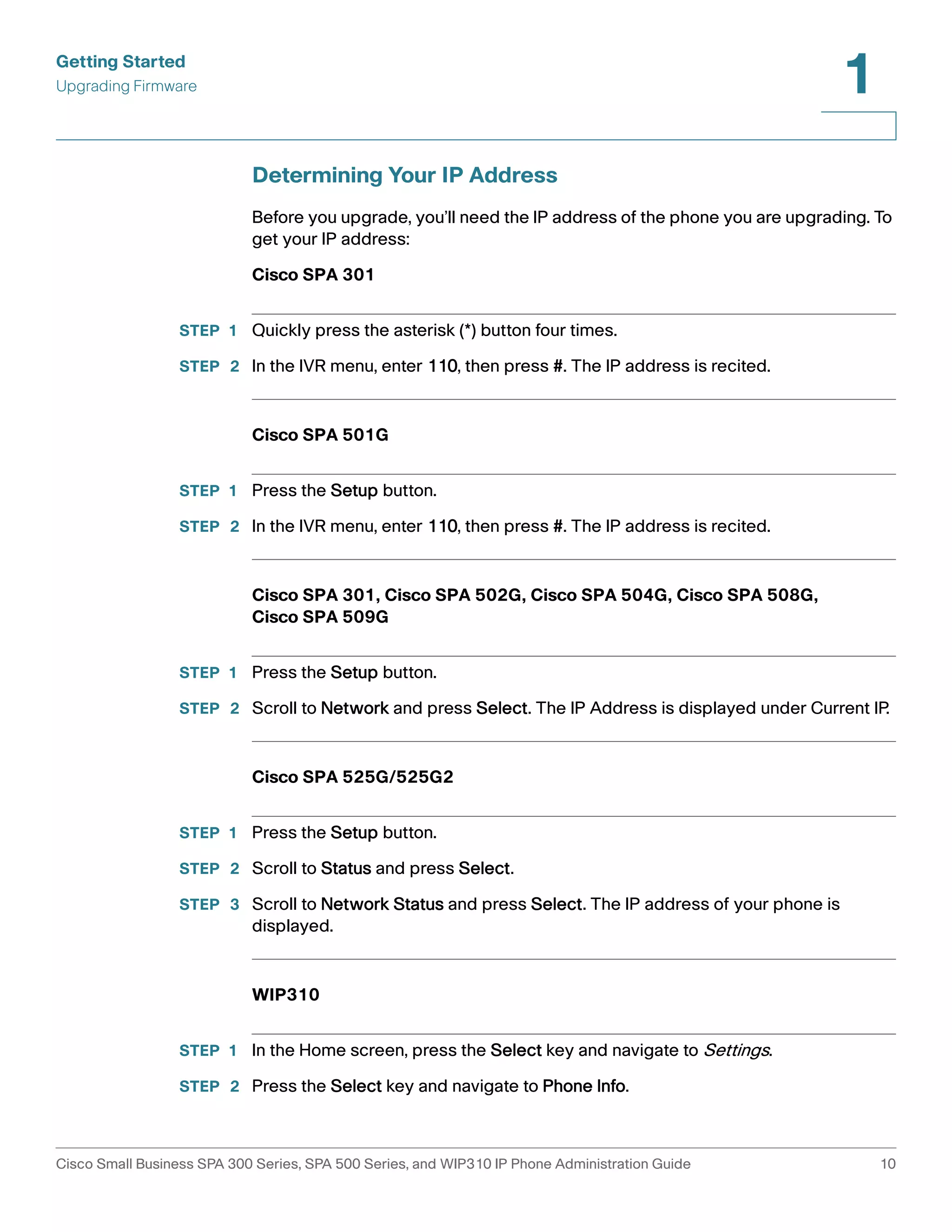 Getting Started 
Upgrading Firmware 
1 
Determining Your IP Address 
Before you upgrade, you’ll need the IP address of the phone you are upgrading. To 
get your IP address: 
Cisco SPA 301 
STEP 1 Quickly press the asterisk (*) button four times. 
STEP 2 In the IVR menu, enter 110, then press #. The IP address is recited. 
Cisco SPA 501G 
STEP 1 Press the Setup button. 
STEP 2 In the IVR menu, enter 110, then press #. The IP address is recited. 
Cisco SPA 301, Cisco SPA 502G, Cisco SPA 504G, Cisco SPA 508G, 
Cisco SPA 509G 
STEP 1 Press the Setup button. 
STEP 2 Scroll to Network and press Select. The IP Address is displayed under Current IP. 
Cisco SPA 525G/525G2 
STEP 1 Press the Setup button. 
STEP 2 Scroll to Status and press Select. 
STEP 3 Scroll to Network Status and press Select. The IP address of your phone is 
displayed. 
WIP310 
STEP 1 In the Home screen, press the Select key and navigate to Settings. 
STEP 2 Press the Select key and navigate to Phone Info. 
Cisco Small Business SPA 300 Series, SPA 500 Series, and WIP310 IP Phone Administration Guide 10 
 