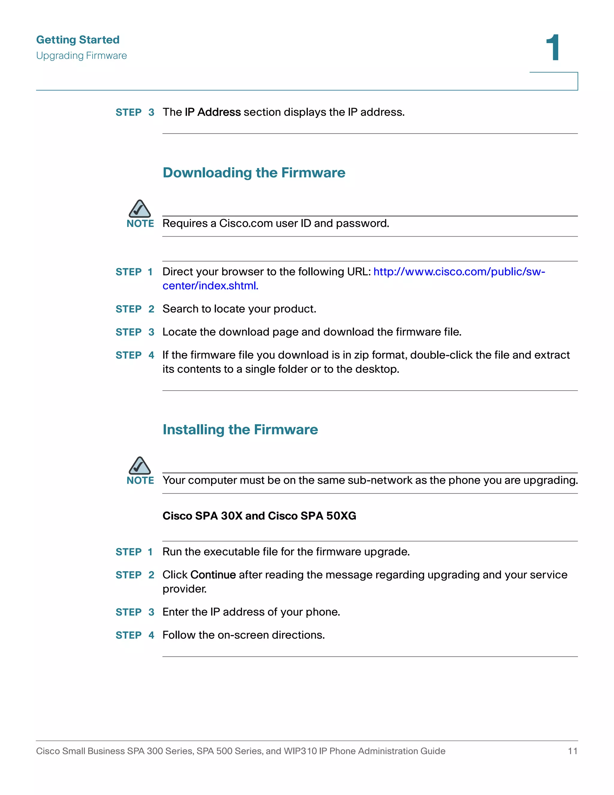 Getting Started 
Upgrading Firmware 
1 
STEP 3 The IP Address section displays the IP address. 
Downloading the Firmware 
NOTE Requires a Cisco.com user ID and password. 
STEP 1 Direct your browser to the following URL: http://www.cisco.com/public/sw-center/ 
index.shtml. 
STEP 2 Search to locate your product. 
STEP 3 Locate the download page and download the firmware file. 
STEP 4 If the firmware file you download is in zip format, double-click the file and extract 
its contents to a single folder or to the desktop. 
Installing the Firmware 
NOTE Your computer must be on the same sub-network as the phone you are upgrading. 
Cisco SPA 30X and Cisco SPA 50XG 
STEP 1 Run the executable file for the firmware upgrade. 
STEP 2 Click Continue after reading the message regarding upgrading and your service 
provider. 
STEP 3 Enter the IP address of your phone. 
STEP 4 Follow the on-screen directions. 
Cisco Small Business SPA 300 Series, SPA 500 Series, and WIP310 IP Phone Administration Guide 11 
 