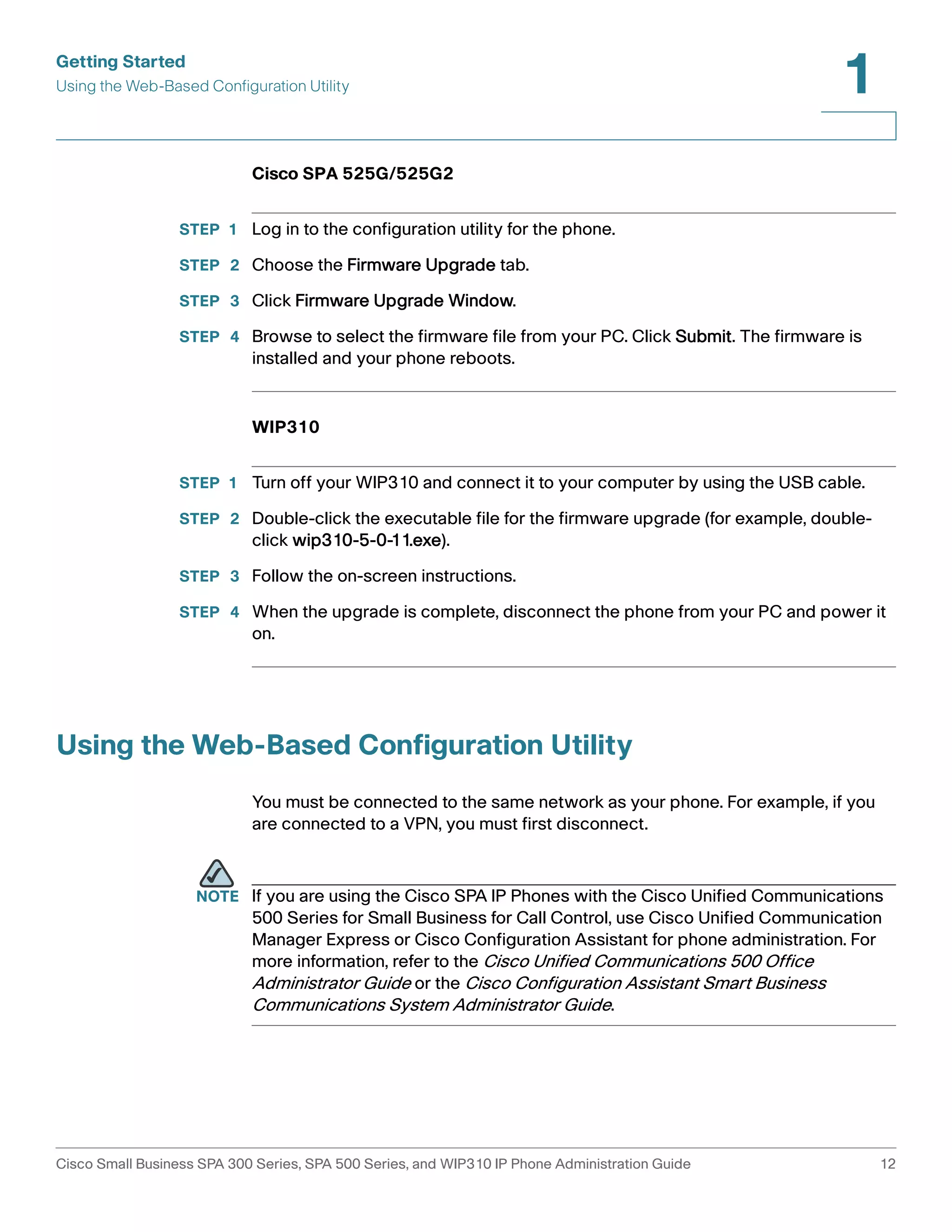 Getting Started 
Using the Web-Based Configuration Utility 
1 
Cisco SPA 525G/525G2 
STEP 1 Log in to the configuration utility for the phone. 
STEP 2 Choose the Firmware Upgrade tab. 
STEP 3 Click Firmware Upgrade Window. 
STEP 4 Browse to select the firmware file from your PC. Click Submit. The firmware is 
installed and your phone reboots. 
WIP310 
STEP 1 Turn off your WIP310 and connect it to your computer by using the USB cable. 
STEP 2 Double-click the executable file for the firmware upgrade (for example, double-click 
wip310-5-0-11.exe). 
STEP 3 Follow the on-screen instructions. 
STEP 4 When the upgrade is complete, disconnect the phone from your PC and power it 
on. 
Using the Web-Based Configuration Utility 
You must be connected to the same network as your phone. For example, if you 
are connected to a VPN, you must first disconnect. 
NOTE If you are using the Cisco SPA IP Phones with the Cisco Unified Communications 
500 Series for Small Business for Call Control, use Cisco Unified Communication 
Manager Express or Cisco Configuration Assistant for phone administration. For 
more information, refer to the Cisco Unified Communications 500 Office 
Administrator Guide or the Cisco Configuration Assistant Smart Business 
Communications System Administrator Guide. 
Cisco Small Business SPA 300 Series, SPA 500 Series, and WIP310 IP Phone Administration Guide 12 
 