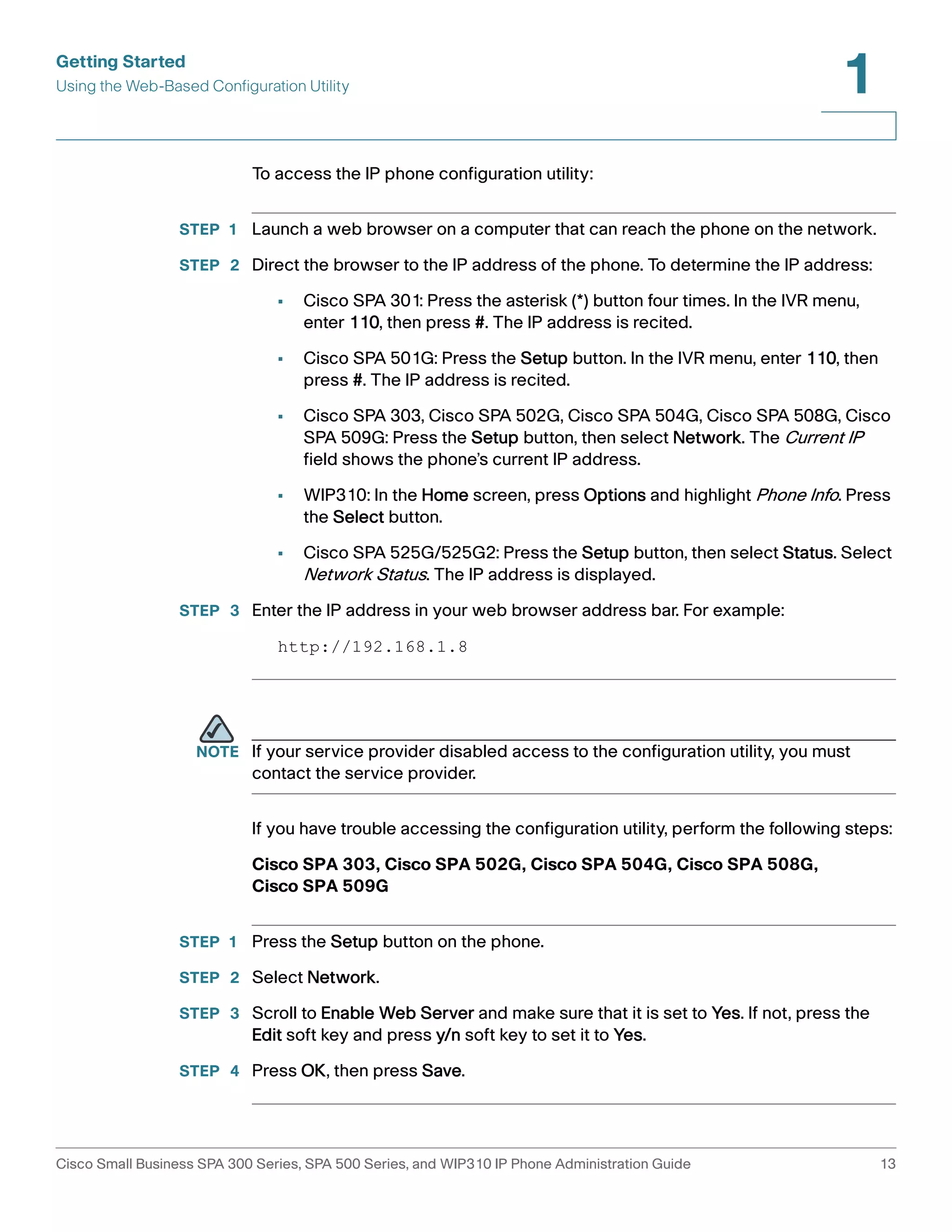 Getting Started 
Using the Web-Based Configuration Utility 
1 
To access the IP phone configuration utility: 
STEP 1 Launch a web browser on a computer that can reach the phone on the network. 
STEP 2 Direct the browser to the IP address of the phone. To determine the IP address: 
• Cisco SPA 301: Press the asterisk (*) button four times. In the IVR menu, 
enter 110, then press #. The IP address is recited. 
• Cisco SPA 501G: Press the Setup button. In the IVR menu, enter 110, then 
press #. The IP address is recited. 
• Cisco SPA 303, Cisco SPA 502G, Cisco SPA 504G, Cisco SPA 508G, Cisco 
SPA 509G: Press the Setup button, then select Network. The Current IP 
field shows the phone’s current IP address. 
• WIP310: In the Home screen, press Options and highlight Phone Info. Press 
the Select button. 
• Cisco SPA 525G/525G2: Press the Setup button, then select Status. Select 
Network Status. The IP address is displayed. 
STEP 3 Enter the IP address in your web browser address bar. For example: 
http://192.168.1.8 
NOTE If your service provider disabled access to the configuration utility, you must 
contact the service provider. 
If you have trouble accessing the configuration utility, perform the following steps: 
Cisco SPA 303, Cisco SPA 502G, Cisco SPA 504G, Cisco SPA 508G, 
Cisco SPA 509G 
STEP 1 Press the Setup button on the phone. 
STEP 2 Select Network. 
STEP 3 Scroll to Enable Web Server and make sure that it is set to Yes. If not, press the 
Edit soft key and press y/n soft key to set it to Yes. 
STEP 4 Press OK, then press Save. 
Cisco Small Business SPA 300 Series, SPA 500 Series, and WIP310 IP Phone Administration Guide 13 
 