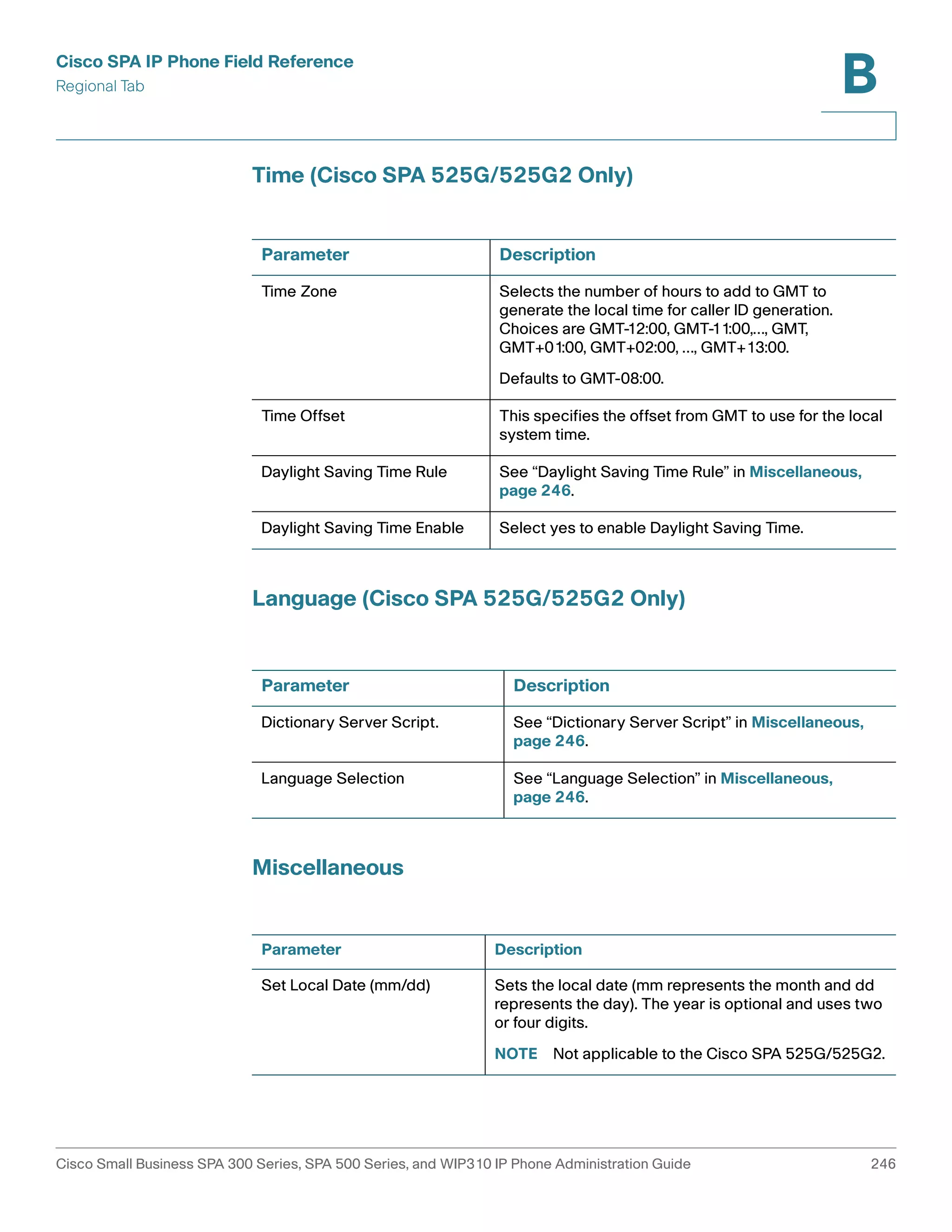 Cisco SPA IP Phone Field Reference 
Regional Tab 
B 
Time (Cisco SPA 525G/525G2 Only) 
Parameter Description 
Time Zone Selects the number of hours to add to GMT to 
generate the local time for caller ID generation. 
Choices are GMT-12:00, GMT-11:00,…, GMT, 
GMT+01:00, GMT+02:00, …, GMT+13:00. 
Defaults to GMT-08:00. 
Time Offset This specifies the offset from GMT to use for the local 
system time. 
Daylight Saving Time Rule See “Daylight Saving Time Rule” in Miscellaneous, 
page 246. 
Daylight Saving Time Enable Select yes to enable Daylight Saving Time. 
Language (Cisco SPA 525G/525G2 Only) 
Parameter Description 
Dictionary Server Script. See “Dictionary Server Script” in Miscellaneous, 
Language Selection See “Language Selection” in Miscellaneous, 
Miscellaneous 
page 246. 
page 246. 
Parameter Description 
Set Local Date (mm/dd) Sets the local date (mm represents the month and dd 
represents the day). The year is optional and uses two 
or four digits. 
NOTE Not applicable to the Cisco SPA 525G/525G2. 
Cisco Small Business SPA 300 Series, SPA 500 Series, and WIP310 IP Phone Administration Guide 246 
 