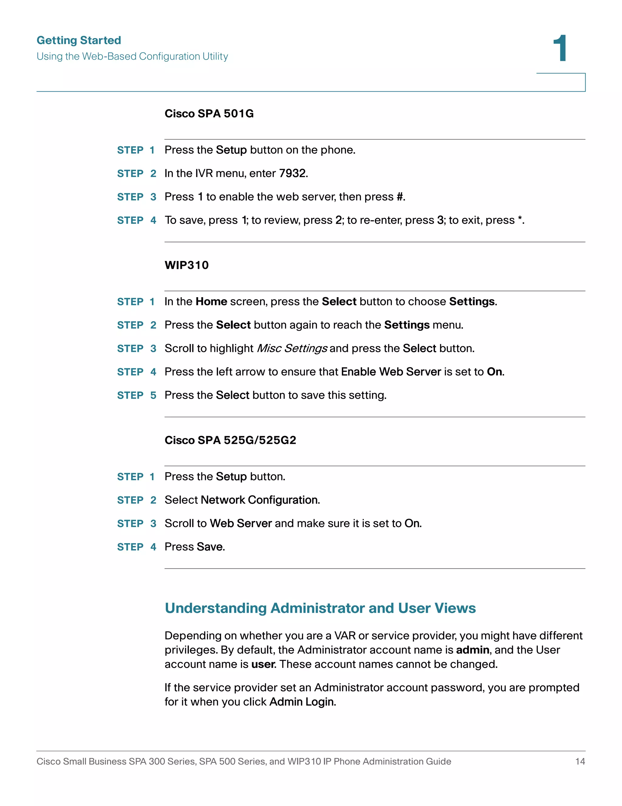 Getting Started 
Using the Web-Based Configuration Utility 
1 
Cisco SPA 501G 
STEP 1 Press the Setup button on the phone. 
STEP 2 In the IVR menu, enter 7932. 
STEP 3 Press 1 to enable the web server, then press #. 
STEP 4 To save, press 1; to review, press 2; to re-enter, press 3; to exit, press *. 
WIP310 
STEP 1 In the Home screen, press the Select button to choose Settings. 
STEP 2 Press the Select button again to reach the Settings menu. 
STEP 3 Scroll to highlight Misc Settings and press the Select button. 
STEP 4 Press the left arrow to ensure that Enable Web Server is set to On. 
STEP 5 Press the Select button to save this setting. 
Cisco SPA 525G/525G2 
STEP 1 Press the Setup button. 
STEP 2 Select Network Configuration. 
STEP 3 Scroll to Web Server and make sure it is set to On. 
STEP 4 Press Save. 
Understanding Administrator and User Views 
Depending on whether you are a VAR or service provider, you might have different 
privileges. By default, the Administrator account name is admin, and the User 
account name is user. These account names cannot be changed. 
If the service provider set an Administrator account password, you are prompted 
for it when you click Admin Login. 
Cisco Small Business SPA 300 Series, SPA 500 Series, and WIP310 IP Phone Administration Guide 14 
 