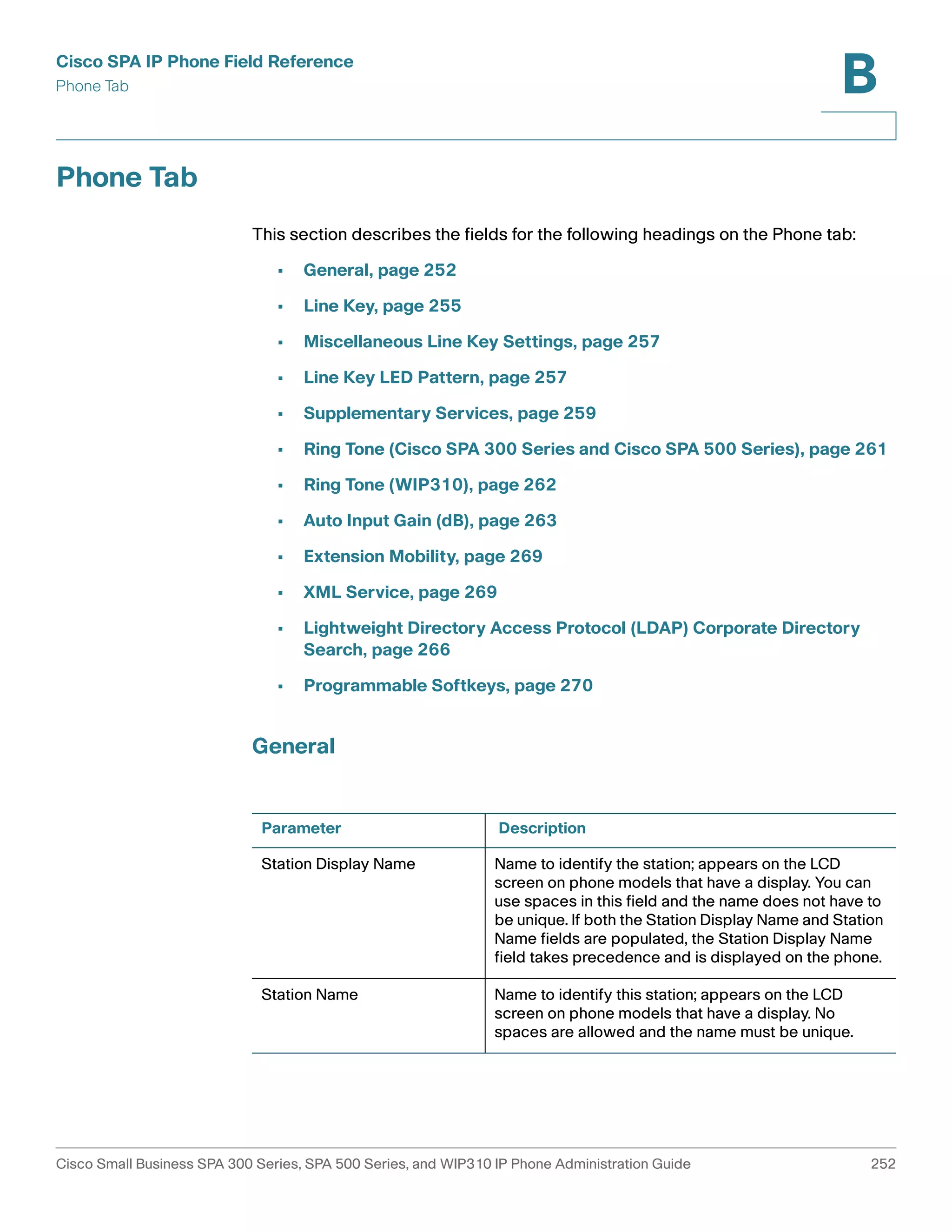 Cisco SPA IP Phone Field Reference 
Phone Tab 
B 
Phone Tab 
This section describes the fields for the following headings on the Phone tab: 
• General, page 252 
• Line Key, page 255 
• Miscellaneous Line Key Settings, page 257 
• Line Key LED Pattern, page 257 
• Supplementary Services, page 259 
• Ring Tone (Cisco SPA 300 Series and Cisco SPA 500 Series), page 261 
• Ring Tone (WIP310), page 262 
• Auto Input Gain (dB), page 263 
• Extension Mobility, page 269 
• XML Service, page 269 
• Lightweight Directory Access Protocol (LDAP) Corporate Directory 
Search, page 266 
• Programmable Softkeys, page 270 
General 
Parameter Description 
Station Display Name Name to identify the station; appears on the LCD 
screen on phone models that have a display. You can 
use spaces in this field and the name does not have to 
be unique. If both the Station Display Name and Station 
Name fields are populated, the Station Display Name 
field takes precedence and is displayed on the phone. 
Station Name Name to identify this station; appears on the LCD 
screen on phone models that have a display. No 
spaces are allowed and the name must be unique. 
Cisco Small Business SPA 300 Series, SPA 500 Series, and WIP310 IP Phone Administration Guide 252 
 