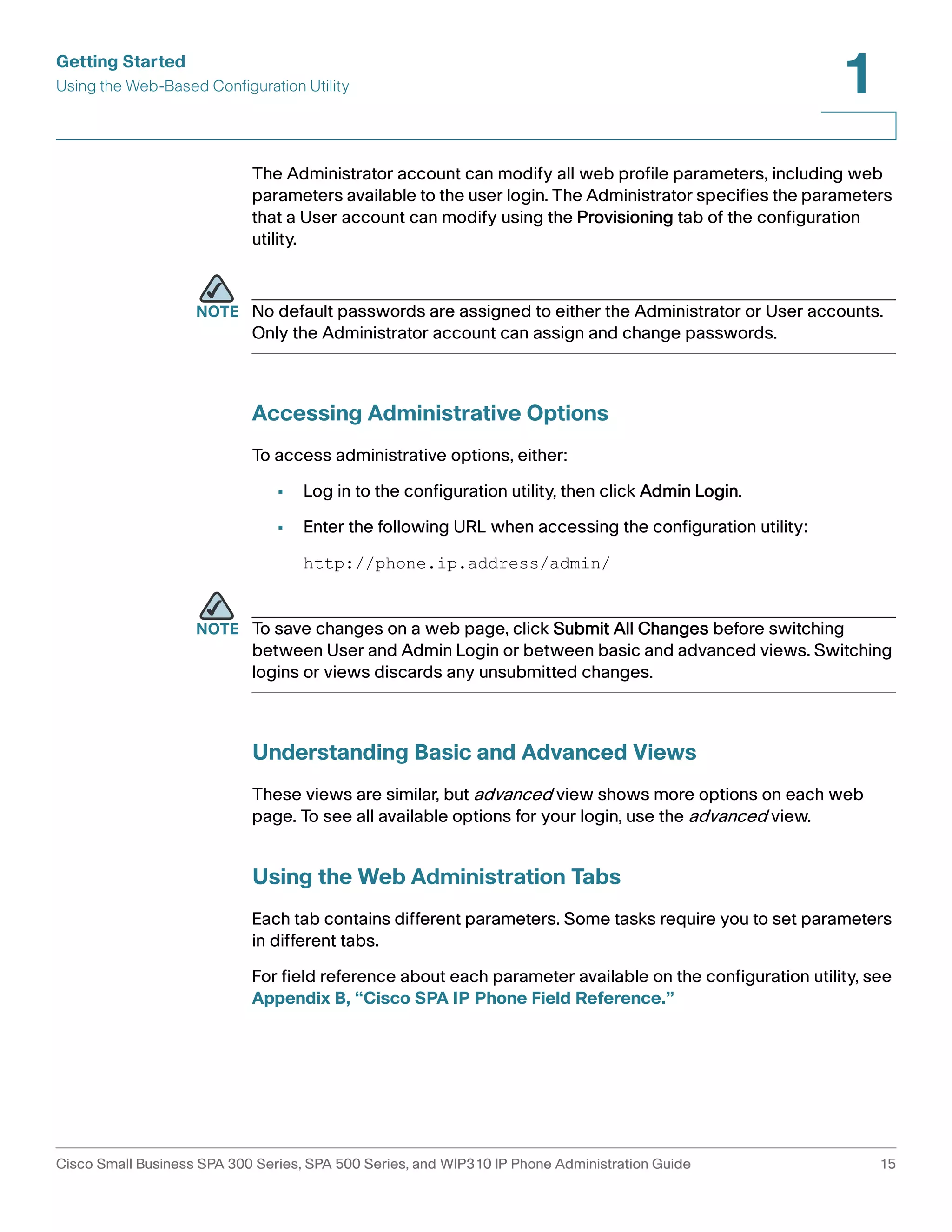 Getting Started 
Using the Web-Based Configuration Utility 
1 
The Administrator account can modify all web profile parameters, including web 
parameters available to the user login. The Administrator specifies the parameters 
that a User account can modify using the Provisioning tab of the configuration 
utility. 
NOTE No default passwords are assigned to either the Administrator or User accounts. 
Only the Administrator account can assign and change passwords. 
Accessing Administrative Options 
To access administrative options, either: 
• Log in to the configuration utility, then click Admin Login. 
• Enter the following URL when accessing the configuration utility: 
http://phone.ip.address/admin/ 
NOTE To save changes on a web page, click Submit All Changes before switching 
between User and Admin Login or between basic and advanced views. Switching 
logins or views discards any unsubmitted changes. 
Understanding Basic and Advanced Views 
These views are similar, but advanced view shows more options on each web 
page. To see all available options for your login, use the advanced view. 
Using the Web Administration Tabs 
Each tab contains different parameters. Some tasks require you to set parameters 
in different tabs. 
For field reference about each parameter available on the configuration utility, see 
Appendix B, “Cisco SPA IP Phone Field Reference.” 
Cisco Small Business SPA 300 Series, SPA 500 Series, and WIP310 IP Phone Administration Guide 15 
 