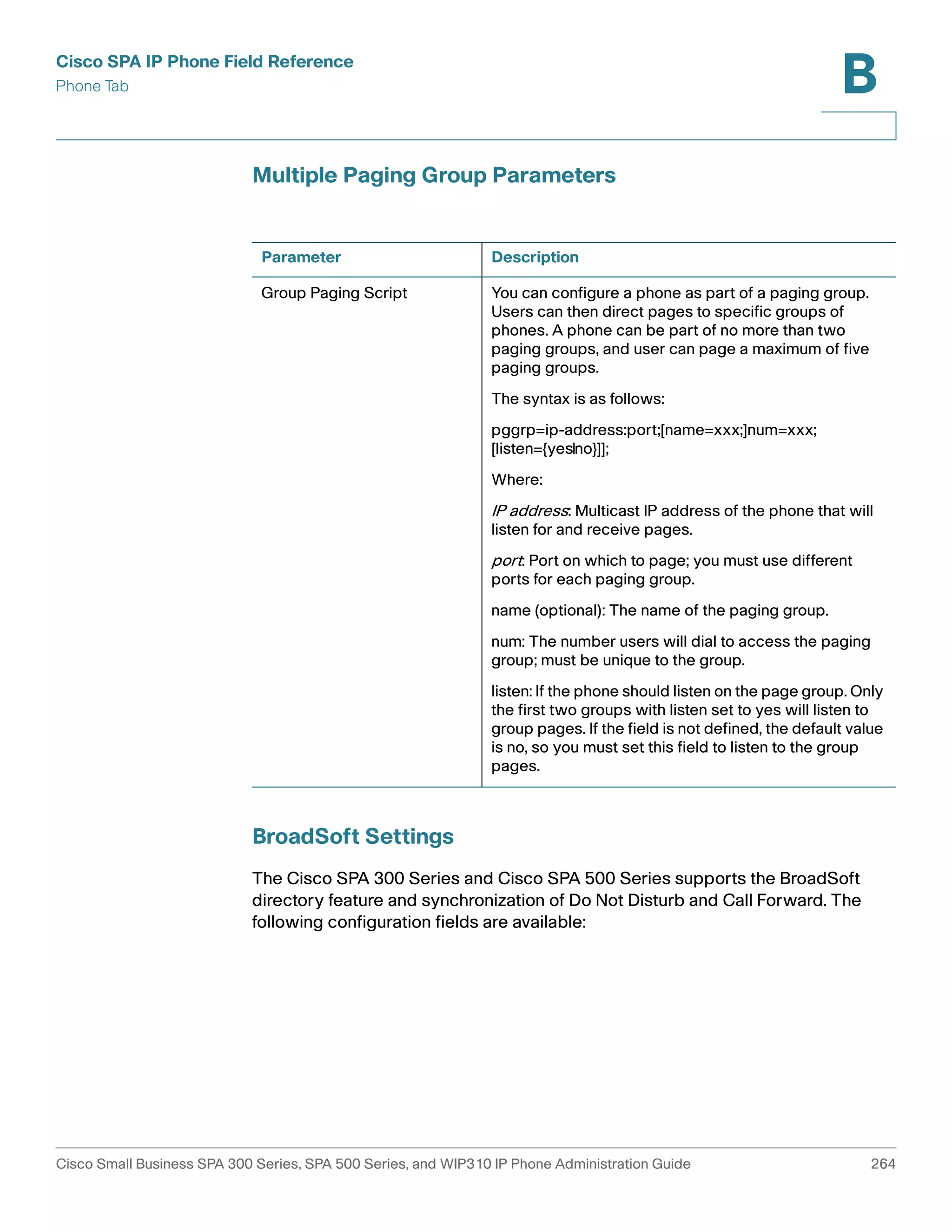 Cisco SPA IP Phone Field Reference 
Phone Tab 
B 
Multiple Paging Group Parameters 
Parameter Description 
Group Paging Script You can configure a phone as part of a paging group. 
BroadSoft Settings 
Users can then direct pages to specific groups of 
phones. A phone can be part of no more than two 
paging groups, and user can page a maximum of five 
paging groups. 
The syntax is as follows: 
pggrp=ip-address:port;[name=xxx;]num=xxx; 
[listen={yes|no}]]; 
Where: 
IP address: Multicast IP address of the phone that will 
listen for and receive pages. 
port : Port on which to page; you must use different 
ports for each paging group. 
name (optional): The name of the paging group. 
num: The number users will dial to access the paging 
group; must be unique to the group. 
listen: If the phone should listen on the page group. Only 
the first two groups with listen set to yes will listen to 
group pages. If the field is not defined, the default value 
is no, so you must set this field to listen to the group 
pages. 
The Cisco SPA 300 Series and Cisco SPA 500 Series supports the BroadSoft 
directory feature and synchronization of Do Not Disturb and Call Forward. The 
following configuration fields are available: 
Cisco Small Business SPA 300 Series, SPA 500 Series, and WIP310 IP Phone Administration Guide 264 
 