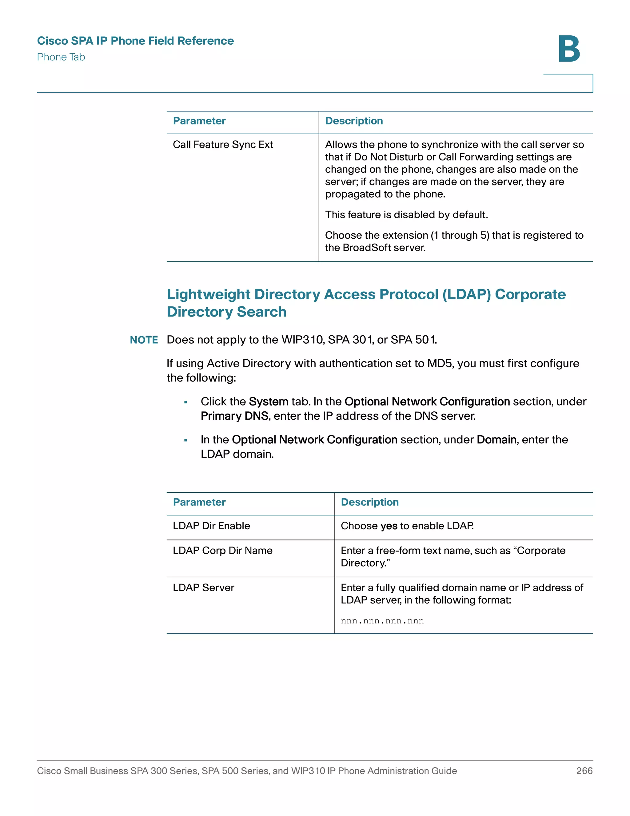 Cisco SPA IP Phone Field Reference 
Phone Tab 
B 
Parameter Description 
Call Feature Sync Ext Allows the phone to synchronize with the call server so 
that if Do Not Disturb or Call Forwarding settings are 
changed on the phone, changes are also made on the 
server; if changes are made on the server, they are 
propagated to the phone. 
This feature is disabled by default. 
Choose the extension (1 through 5) that is registered to 
the BroadSoft server. 
Lightweight Directory Access Protocol (LDAP) Corporate 
Directory Search 
NOTE Does not apply to the WIP310, SPA 301, or SPA 501. 
If using Active Directory with authentication set to MD5, you must first configure 
the following: 
• Click the System tab. In the Optional Network Configuration section, under 
Primary DNS, enter the IP address of the DNS server. 
• In the Optional Network Configuration section, under Domain, enter the 
LDAP domain. 
Parameter Description 
LDAP Dir Enable Choose yes to enable LDAP. 
LDAP Corp Dir Name Enter a free-form text name, such as “Corporate 
Directory.” 
LDAP Server Enter a fully qualified domain name or IP address of 
LDAP server, in the following format: 
nnn.nnn.nnn.nnn 
Cisco Small Business SPA 300 Series, SPA 500 Series, and WIP310 IP Phone Administration Guide 266 
 