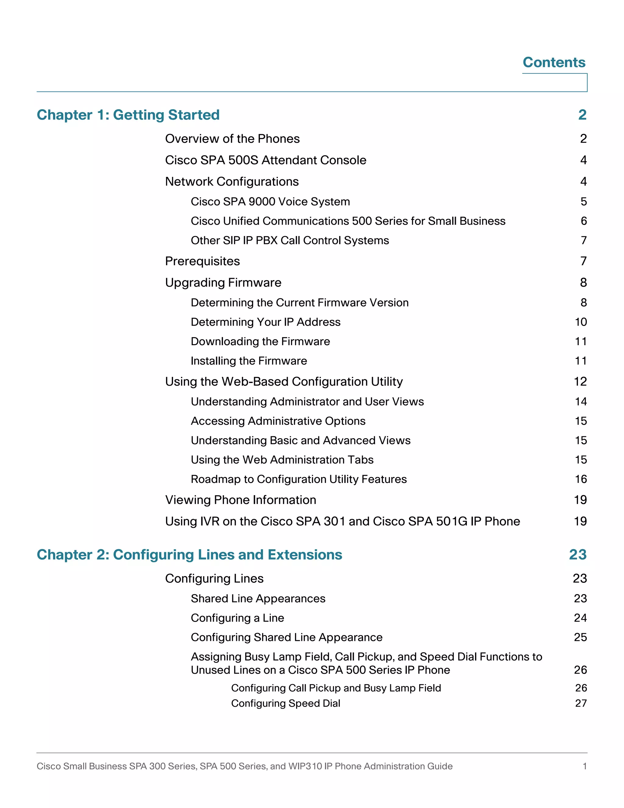Contents 
Chapter 1: Getting Started 2 
Overview of the Phones 2 
Cisco SPA 500S Attendant Console 4 
Network Configurations 4 
Cisco SPA 9000 Voice System 5 
Cisco Unified Communications 500 Series for Small Business 6 
Other SIP IP PBX Call Control Systems 7 
Prerequisites 7 
Upgrading Firmware 8 
Determining the Current Firmware Version 8 
Determining Your IP Address 10 
Downloading the Firmware 11 
Installing the Firmware 11 
Using the Web-Based Configuration Utility 12 
Understanding Administrator and User Views 14 
Accessing Administrative Options 15 
Understanding Basic and Advanced Views 15 
Using the Web Administration Tabs 15 
Roadmap to Configuration Utility Features 16 
Viewing Phone Information 19 
Using IVR on the Cisco SPA 301 and Cisco SPA 501G IP Phone 19 
Chapter 2: Configuring Lines and Extensions 23 
Configuring Lines 23 
Shared Line Appearances 23 
Configuring a Line 24 
Configuring Shared Line Appearance 25 
Assigning Busy Lamp Field, Call Pickup, and Speed Dial Functions to 
Unused Lines on a Cisco SPA 500 Series IP Phone 26 
Configuring Call Pickup and Busy Lamp Field 26 
Configuring Speed Dial 27 
Cisco Small Business SPA 300 Series, SPA 500 Series, and WIP310 IP Phone Administration Guide 1 
 