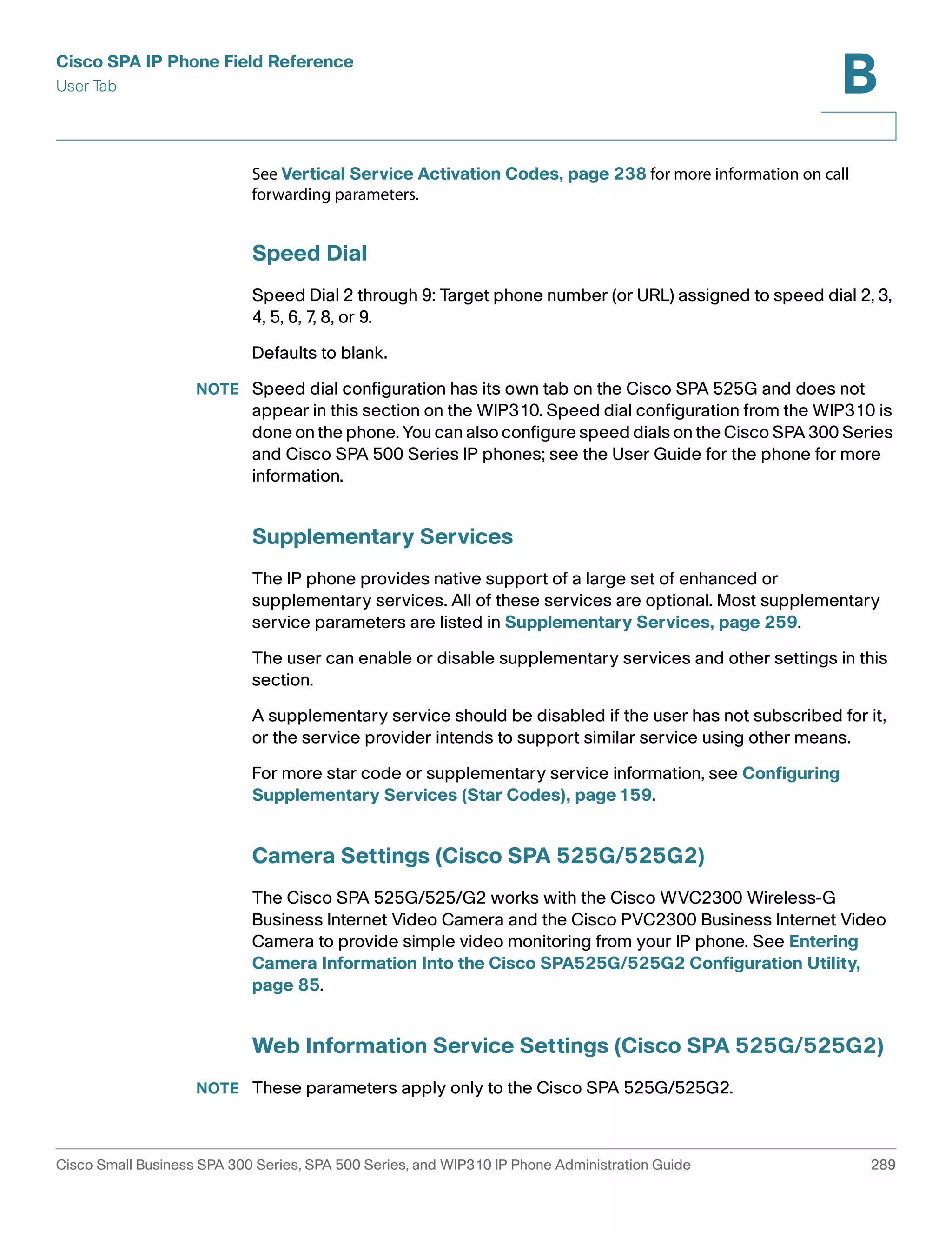 Cisco SPA IP Phone Field Reference 
User Tab 
B 
See Vertical Service Activation Codes, page 238 for more information on call 
forwarding parameters. 
Speed Dial 
Speed Dial 2 through 9: Target phone number (or URL) assigned to speed dial 2, 3, 
4, 5, 6, 7, 8, or 9. 
Defaults to blank. 
NOTE Speed dial configuration has its own tab on the Cisco SPA 525G and does not 
appear in this section on the WIP310. Speed dial configuration from the WIP310 is 
done on the phone. You can also configure speed dials on the Cisco SPA 300 Series 
and Cisco SPA 500 Series IP phones; see the User Guide for the phone for more 
information. 
Supplementary Services 
The IP phone provides native support of a large set of enhanced or 
supplementary services. All of these services are optional. Most supplementary 
service parameters are listed in Supplementary Services, page 259. 
The user can enable or disable supplementary services and other settings in this 
section. 
A supplementary service should be disabled if the user has not subscribed for it, 
or the service provider intends to support similar service using other means. 
For more star code or supplementary service information, see Configuring 
Supplementary Services (Star Codes), page159. 
Camera Settings (Cisco SPA 525G/525G2) 
The Cisco SPA 525G/525/G2 works with the Cisco WVC2300 Wireless-G 
Business Internet Video Camera and the Cisco PVC2300 Business Internet Video 
Camera to provide simple video monitoring from your IP phone. See Entering 
Camera Information Into the Cisco SPA525G/525G2 Configuration Utility, 
page 85. 
Web Information Service Settings (Cisco SPA 525G/525G2) 
NOTE These parameters apply only to the Cisco SPA 525G/525G2. 
Cisco Small Business SPA 300 Series, SPA 500 Series, and WIP310 IP Phone Administration Guide 289 
 