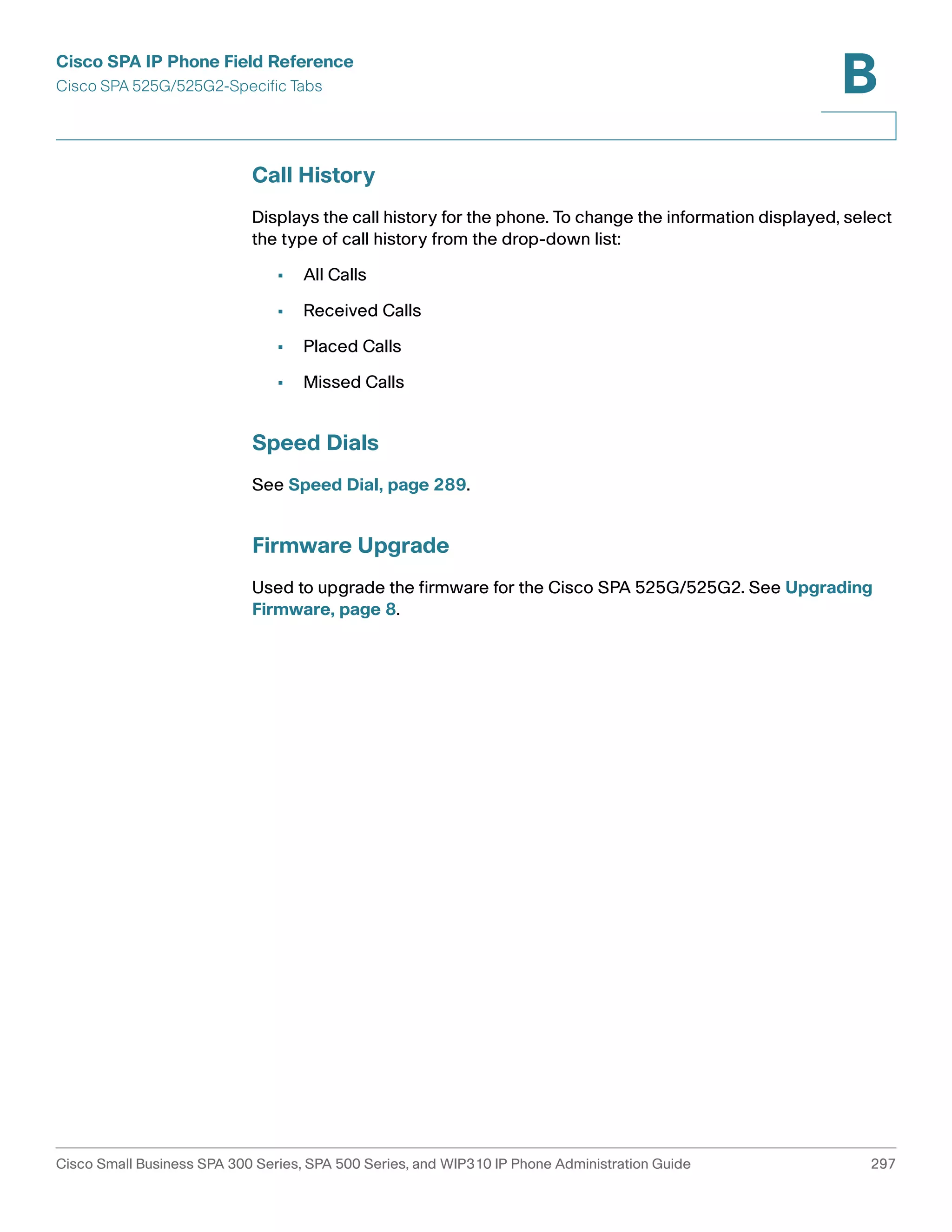 Cisco SPA IP Phone Field Reference 
Cisco SPA 525G/525G2-Specific Tabs 
B 
Call History 
Displays the call history for the phone. To change the information displayed, select 
the type of call history from the drop-down list: 
• All Calls 
• Received Calls 
• Placed Calls 
• Missed Calls 
Speed Dials 
See Speed Dial, page 289. 
Firmware Upgrade 
Used to upgrade the firmware for the Cisco SPA 525G/525G2. See Upgrading 
Firmware, page 8. 
Cisco Small Business SPA 300 Series, SPA 500 Series, and WIP310 IP Phone Administration Guide 297 
 