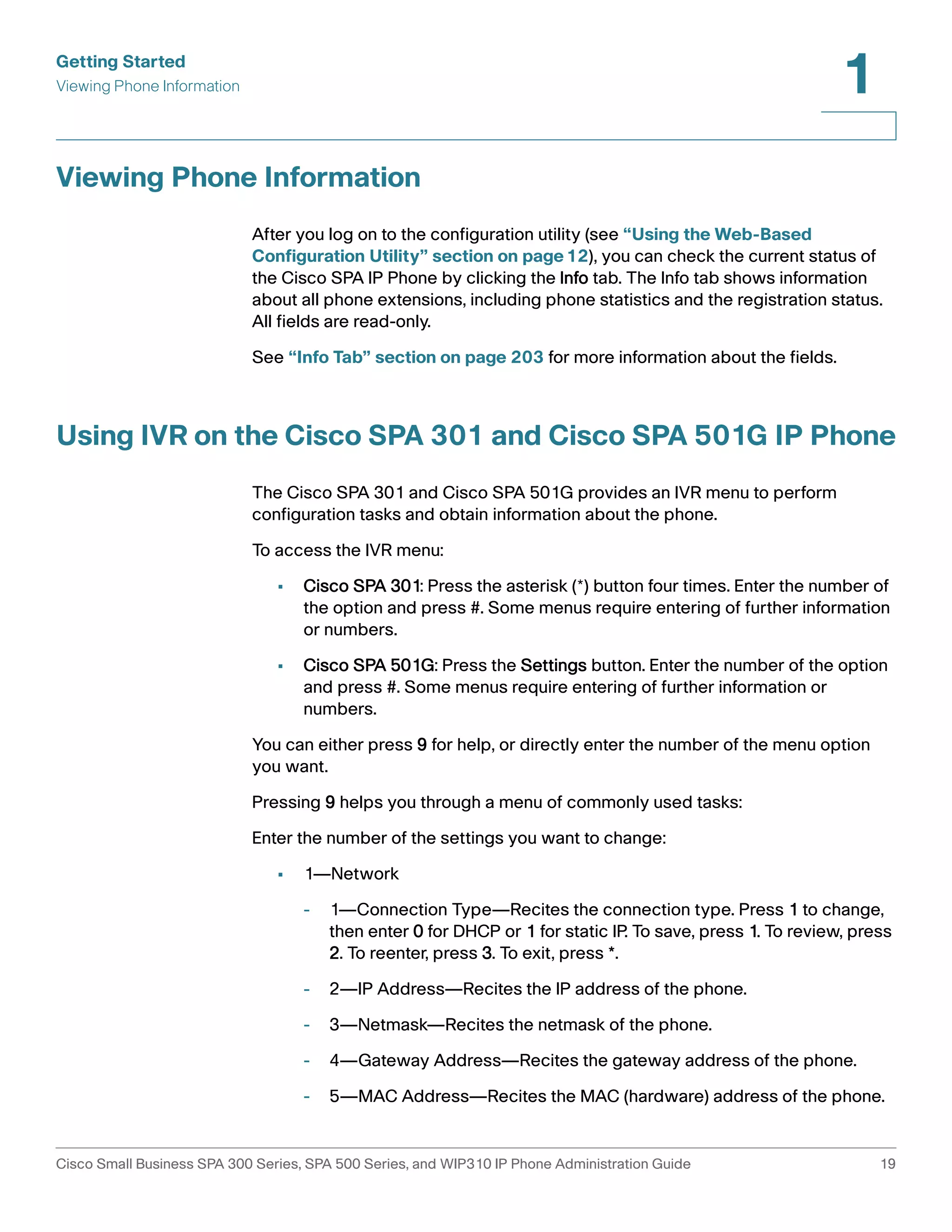 Getting Started 
Viewing Phone Information 
1 
Viewing Phone Information 
After you log on to the configuration utility (see “Using the Web-Based 
Configuration Utility” section on page12), you can check the current status of 
the Cisco SPA IP Phone by clicking the Info tab. The Info tab shows information 
about all phone extensions, including phone statistics and the registration status. 
All fields are read-only. 
See “Info Tab” section on page 203 for more information about the fields. 
Using IVR on the Cisco SPA 301 and Cisco SPA 501G IP Phone 
The Cisco SPA 301 and Cisco SPA 501G provides an IVR menu to perform 
configuration tasks and obtain information about the phone. 
To access the IVR menu: 
• Cisco SPA 301: Press the asterisk (*) button four times. Enter the number of 
the option and press #. Some menus require entering of further information 
or numbers. 
• Cisco SPA 501G: Press the Settings button. Enter the number of the option 
and press #. Some menus require entering of further information or 
numbers. 
You can either press 9 for help, or directly enter the number of the menu option 
you want. 
Pressing 9 helps you through a menu of commonly used tasks: 
Enter the number of the settings you want to change: 
• 1—Network 
- 1—Connection Type—Recites the connection type. Press 1 to change, 
then enter 0 for DHCP or 1 for static IP. To save, press 1. To review, press 
2. To reenter, press 3. To exit, press *. 
- 2—IP Address—Recites the IP address of the phone. 
- 3—Netmask—Recites the netmask of the phone. 
- 4—Gateway Address—Recites the gateway address of the phone. 
- 5—MAC Address—Recites the MAC (hardware) address of the phone. 
Cisco Small Business SPA 300 Series, SPA 500 Series, and WIP310 IP Phone Administration Guide 19 
 
