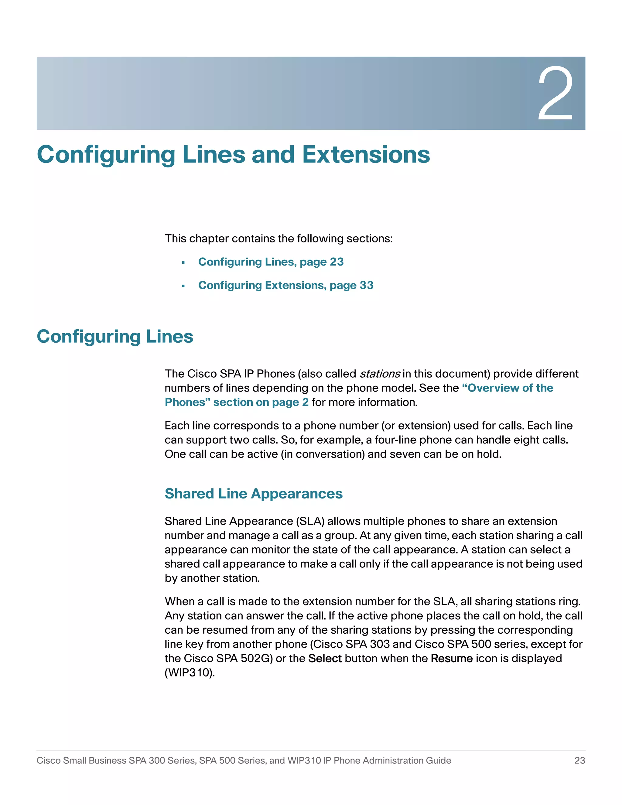 2 
Configuring Lines and Extensions 
This chapter contains the following sections: 
• Configuring Lines, page 23 
• Configuring Extensions, page 33 
Configuring Lines 
The Cisco SPA IP Phones (also called stations in this document) provide different 
numbers of lines depending on the phone model. See the “Overview of the 
Phones” section on page 2 for more information. 
Each line corresponds to a phone number (or extension) used for calls. Each line 
can support two calls. So, for example, a four-line phone can handle eight calls. 
One call can be active (in conversation) and seven can be on hold. 
Shared Line Appearances 
Shared Line Appearance (SLA) allows multiple phones to share an extension 
number and manage a call as a group. At any given time, each station sharing a call 
appearance can monitor the state of the call appearance. A station can select a 
shared call appearance to make a call only if the call appearance is not being used 
by another station. 
When a call is made to the extension number for the SLA, all sharing stations ring. 
Any station can answer the call. If the active phone places the call on hold, the call 
can be resumed from any of the sharing stations by pressing the corresponding 
line key from another phone (Cisco SPA 303 and Cisco SPA 500 series, except for 
the Cisco SPA 502G) or the Select button when the Resume icon is displayed 
(WIP310). 
Cisco Small Business SPA 300 Series, SPA 500 Series, and WIP310 IP Phone Administration Guide 23 
 
