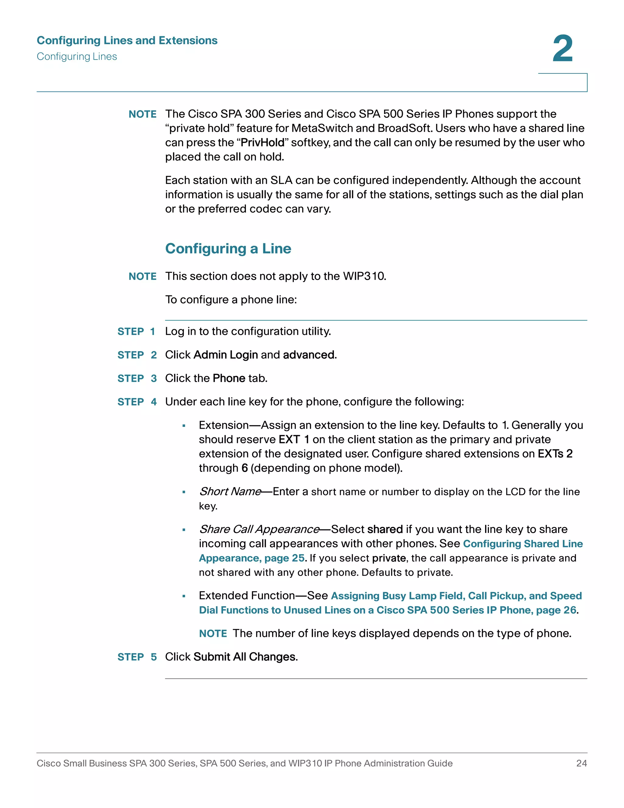 Configuring Lines and Extensions 
Configuring Lines 
2 
NOTE The Cisco SPA 300 Series and Cisco SPA 500 Series IP Phones support the 
“private hold” feature for MetaSwitch and BroadSoft. Users who have a shared line 
can press the “PrivHold” softkey, and the call can only be resumed by the user who 
placed the call on hold. 
Each station with an SLA can be configured independently. Although the account 
information is usually the same for all of the stations, settings such as the dial plan 
or the preferred codec can vary. 
Configuring a Line 
NOTE This section does not apply to the WIP310. 
To configure a phone line: 
STEP 1 Log in to the configuration utility. 
STEP 2 Click Admin Login and advanced. 
STEP 3 Click the Phone tab. 
STEP 4 Under each line key for the phone, configure the following: 
• Extension—Assign an extension to the line key. Defaults to 1. Generally you 
should reserve EXT 1 on the client station as the primary and private 
extension of the designated user. Configure shared extensions on EXTs 2 
through 6 (depending on phone model). 
• Short Name—Enter a short name or number to display on the LCD for the line 
key. 
• Share Call Appearance—Select shared if you want the line key to share 
incoming call appearances with other phones. See Configuring Shared Line 
Appearance, page 25. If you select private, the call appearance is private and 
not shared with any other phone. Defaults to private. 
• Extended Function—See Assigning Busy Lamp Field, Call Pickup, and Speed 
Dial Functions to Unused Lines on a Cisco SPA 500 Series IP Phone, page 26. 
NOTE The number of line keys displayed depends on the type of phone. 
STEP 5 Click Submit All Changes. 
Cisco Small Business SPA 300 Series, SPA 500 Series, and WIP310 IP Phone Administration Guide 24 
 