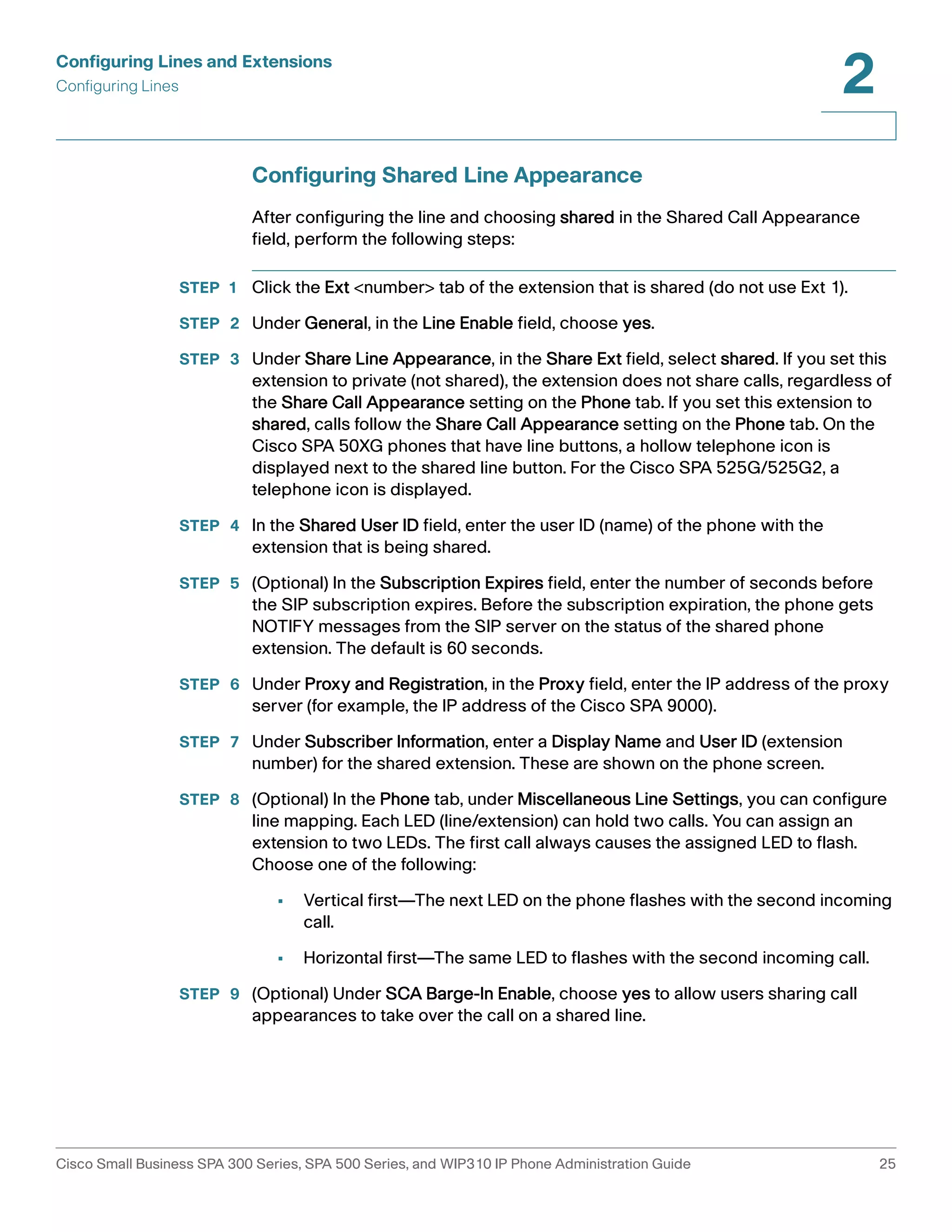 Configuring Lines and Extensions 
Configuring Lines 
2 
Configuring Shared Line Appearance 
After configuring the line and choosing shared in the Shared Call Appearance 
field, perform the following steps: 
STEP 1 Click the Ext <number> tab of the extension that is shared (do not use Ext 1). 
STEP 2 Under General, in the Line Enable field, choose yes. 
STEP 3 Under Share Line Appearance, in the Share Ext field, select shared. If you set this 
extension to private (not shared), the extension does not share calls, regardless of 
the Share Call Appearance setting on the Phone tab. If you set this extension to 
shared, calls follow the Share Call Appearance setting on the Phone tab. On the 
Cisco SPA 50XG phones that have line buttons, a hollow telephone icon is 
displayed next to the shared line button. For the Cisco SPA 525G/525G2, a 
telephone icon is displayed. 
STEP 4 In the Shared User ID field, enter the user ID (name) of the phone with the 
extension that is being shared. 
STEP 5 (Optional) In the Subscription Expires field, enter the number of seconds before 
the SIP subscription expires. Before the subscription expiration, the phone gets 
NOTIFY messages from the SIP server on the status of the shared phone 
extension. The default is 60 seconds. 
STEP 6 Under Proxy and Registration, in the Proxy field, enter the IP address of the proxy 
server (for example, the IP address of the Cisco SPA 9000). 
STEP 7 Under Subscriber Information, enter a Display Name and User ID (extension 
number) for the shared extension. These are shown on the phone screen. 
STEP 8 (Optional) In the Phone tab, under Miscellaneous Line Settings, you can configure 
line mapping. Each LED (line/extension) can hold two calls. You can assign an 
extension to two LEDs. The first call always causes the assigned LED to flash. 
Choose one of the following: 
• Vertical first—The next LED on the phone flashes with the second incoming 
call. 
• Horizontal first—The same LED to flashes with the second incoming call. 
STEP 9 (Optional) Under SCA Barge-In Enable, choose yes to allow users sharing call 
appearances to take over the call on a shared line. 
Cisco Small Business SPA 300 Series, SPA 500 Series, and WIP310 IP Phone Administration Guide 25 
 