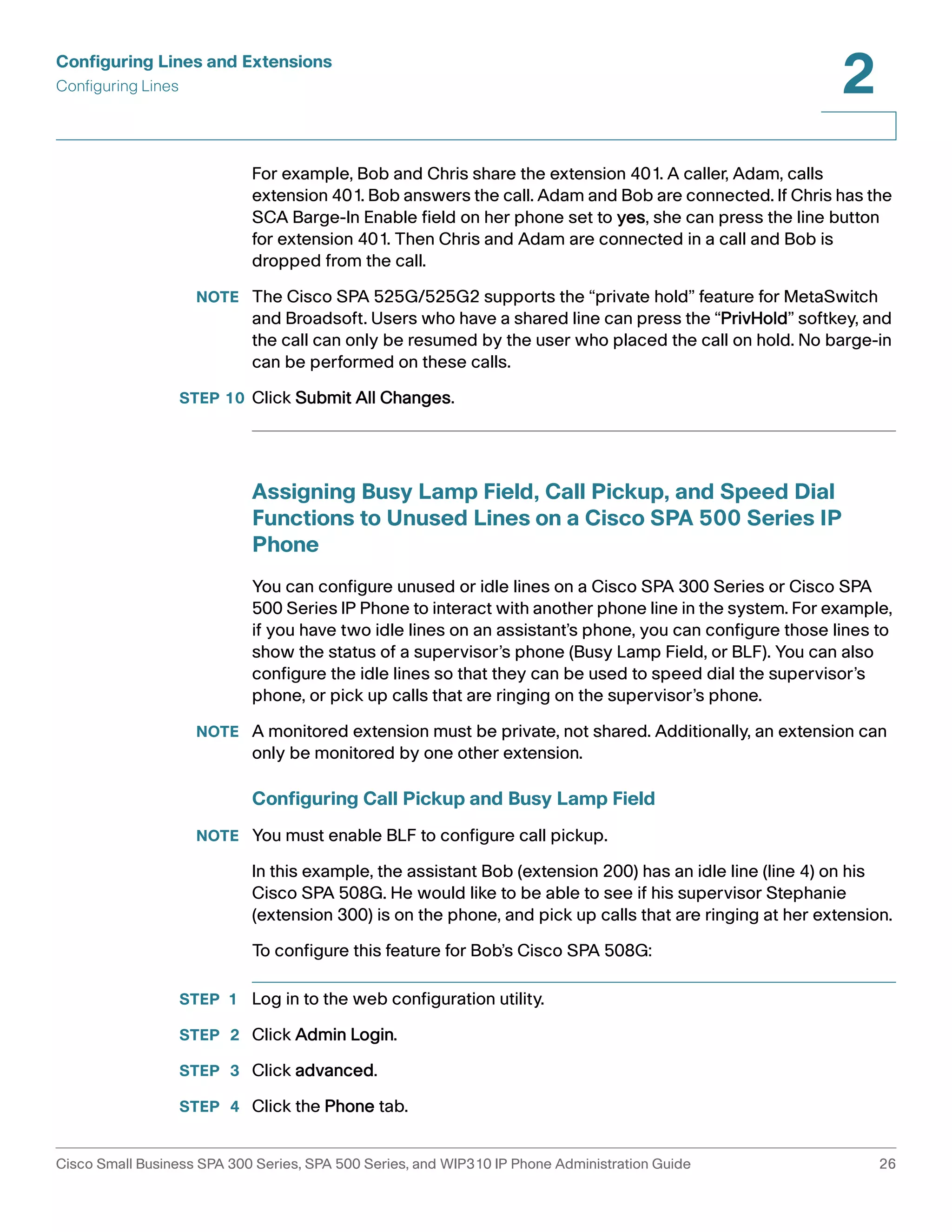 Configuring Lines and Extensions 
Configuring Lines 
2 
For example, Bob and Chris share the extension 401. A caller, Adam, calls 
extension 401. Bob answers the call. Adam and Bob are connected. If Chris has the 
SCA Barge-In Enable field on her phone set to yes, she can press the line button 
for extension 401. Then Chris and Adam are connected in a call and Bob is 
dropped from the call. 
NOTE The Cisco SPA 525G/525G2 supports the “private hold” feature for MetaSwitch 
and Broadsoft. Users who have a shared line can press the “PrivHold” softkey, and 
the call can only be resumed by the user who placed the call on hold. No barge-in 
can be performed on these calls. 
STEP 10 Click Submit All Changes. 
Assigning Busy Lamp Field, Call Pickup, and Speed Dial 
Functions to Unused Lines on a Cisco SPA 500 Series IP 
Phone 
You can configure unused or idle lines on a Cisco SPA 300 Series or Cisco SPA 
500 Series IP Phone to interact with another phone line in the system. For example, 
if you have two idle lines on an assistant’s phone, you can configure those lines to 
show the status of a supervisor’s phone (Busy Lamp Field, or BLF). You can also 
configure the idle lines so that they can be used to speed dial the supervisor’s 
phone, or pick up calls that are ringing on the supervisor’s phone. 
NOTE A monitored extension must be private, not shared. Additionally, an extension can 
only be monitored by one other extension. 
Configuring Call Pickup and Busy Lamp Field 
NOTE You must enable BLF to configure call pickup. 
In this example, the assistant Bob (extension 200) has an idle line (line 4) on his 
Cisco SPA 508G. He would like to be able to see if his supervisor Stephanie 
(extension 300) is on the phone, and pick up calls that are ringing at her extension. 
To configure this feature for Bob’s Cisco SPA 508G: 
STEP 1 Log in to the web configuration utility. 
STEP 2 Click Admin Login. 
STEP 3 Click advanced. 
STEP 4 Click the Phone tab. 
Cisco Small Business SPA 300 Series, SPA 500 Series, and WIP310 IP Phone Administration Guide 26 
 
