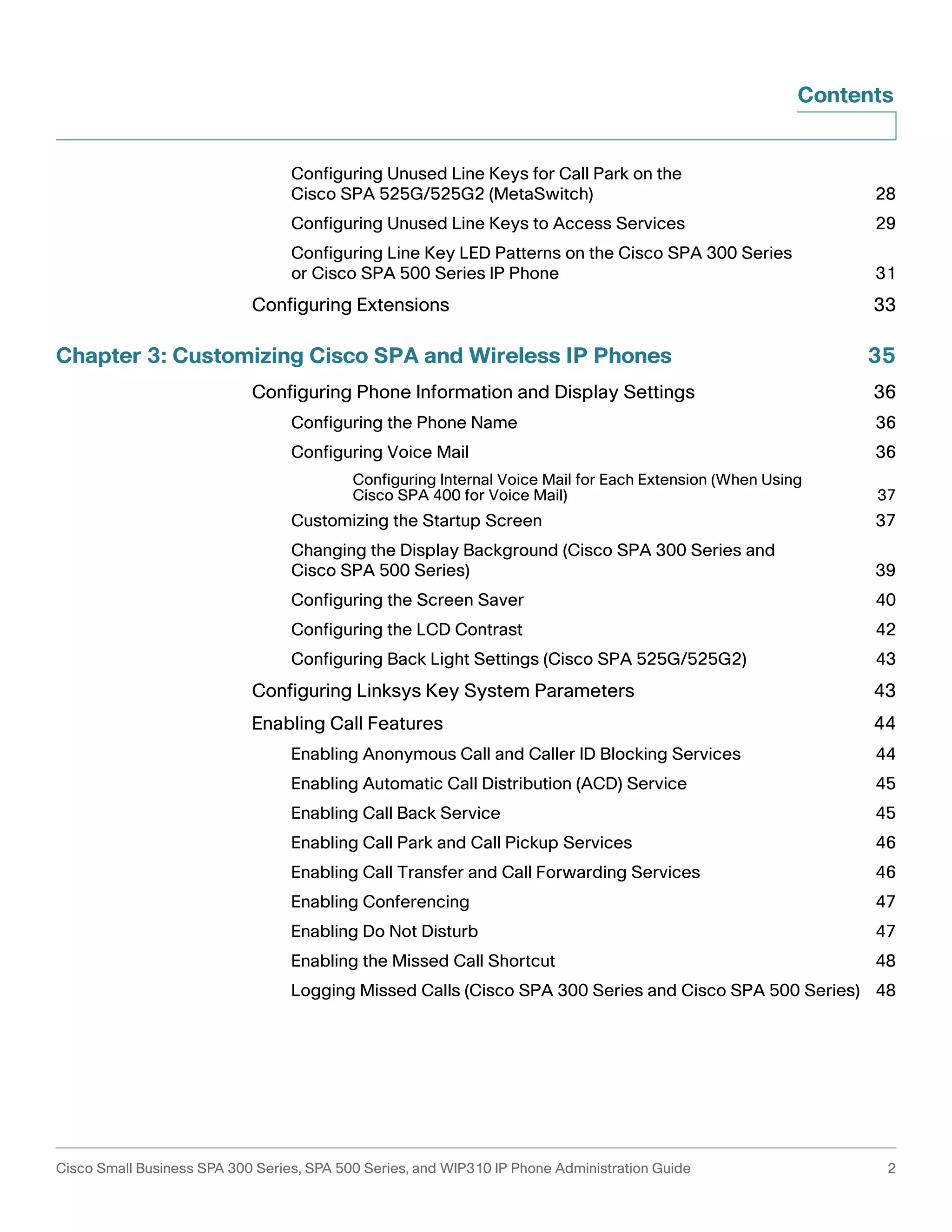 Contents 
Configuring Unused Line Keys for Call Park on the 
Cisco SPA 525G/525G2 (MetaSwitch) 28 
Configuring Unused Line Keys to Access Services 29 
Configuring Line Key LED Patterns on the Cisco SPA 300 Series 
or Cisco SPA 500 Series IP Phone 31 
Configuring Extensions 33 
Chapter 3: Customizing Cisco SPA and Wireless IP Phones 35 
Configuring Phone Information and Display Settings 36 
Configuring the Phone Name 36 
Configuring Voice Mail 36 
Configuring Internal Voice Mail for Each Extension (When Using 
Cisco SPA 400 for Voice Mail) 37 
Customizing the Startup Screen 37 
Changing the Display Background (Cisco SPA 300 Series and 
Cisco SPA 500 Series) 39 
Configuring the Screen Saver 40 
Configuring the LCD Contrast 42 
Configuring Back Light Settings (Cisco SPA 525G/525G2) 43 
Configuring Linksys Key System Parameters 43 
Enabling Call Features 44 
Enabling Anonymous Call and Caller ID Blocking Services 44 
Enabling Automatic Call Distribution (ACD) Service 45 
Enabling Call Back Service 45 
Enabling Call Park and Call Pickup Services 46 
Enabling Call Transfer and Call Forwarding Services 46 
Enabling Conferencing 47 
Enabling Do Not Disturb 47 
Enabling the Missed Call Shortcut 48 
Logging Missed Calls (Cisco SPA 300 Series and Cisco SPA 500 Series) 48 
Cisco Small Business SPA 300 Series, SPA 500 Series, and WIP310 IP Phone Administration Guide 2 
 