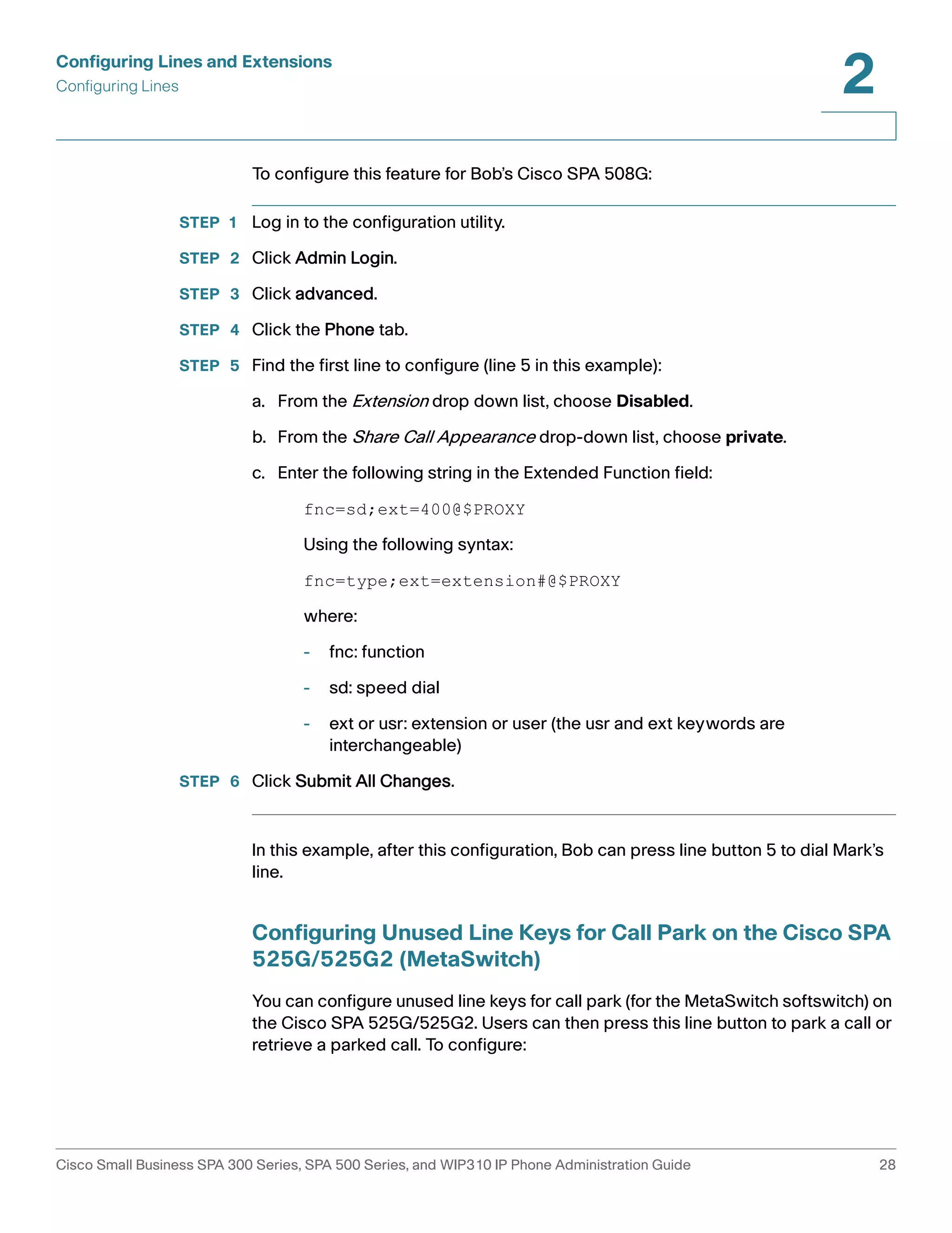 Configuring Lines and Extensions 
Configuring Lines 
2 
To configure this feature for Bob’s Cisco SPA 508G: 
STEP 1 Log in to the configuration utility. 
STEP 2 Click Admin Login. 
STEP 3 Click advanced. 
STEP 4 Click the Phone tab. 
STEP 5 Find the first line to configure (line 5 in this example): 
a. From the Extension drop down list, choose Disabled. 
b. From the Share Call Appearance drop-down list, choose private. 
c. Enter the following string in the Extended Function field: 
fnc=sd;ext=400@$PROXY 
Using the following syntax: 
fnc=type;ext=extension#@$PROXY 
where: 
- fnc: function 
- sd: speed dial 
- ext or usr: extension or user (the usr and ext keywords are 
interchangeable) 
STEP 6 Click Submit All Changes. 
In this example, after this configuration, Bob can press line button 5 to dial Mark’s 
line. 
Configuring Unused Line Keys for Call Park on the Cisco SPA 
525G/525G2 (MetaSwitch) 
You can configure unused line keys for call park (for the MetaSwitch softswitch) on 
the Cisco SPA 525G/525G2. Users can then press this line button to park a call or 
retrieve a parked call. To configure: 
Cisco Small Business SPA 300 Series, SPA 500 Series, and WIP310 IP Phone Administration Guide 28 
 