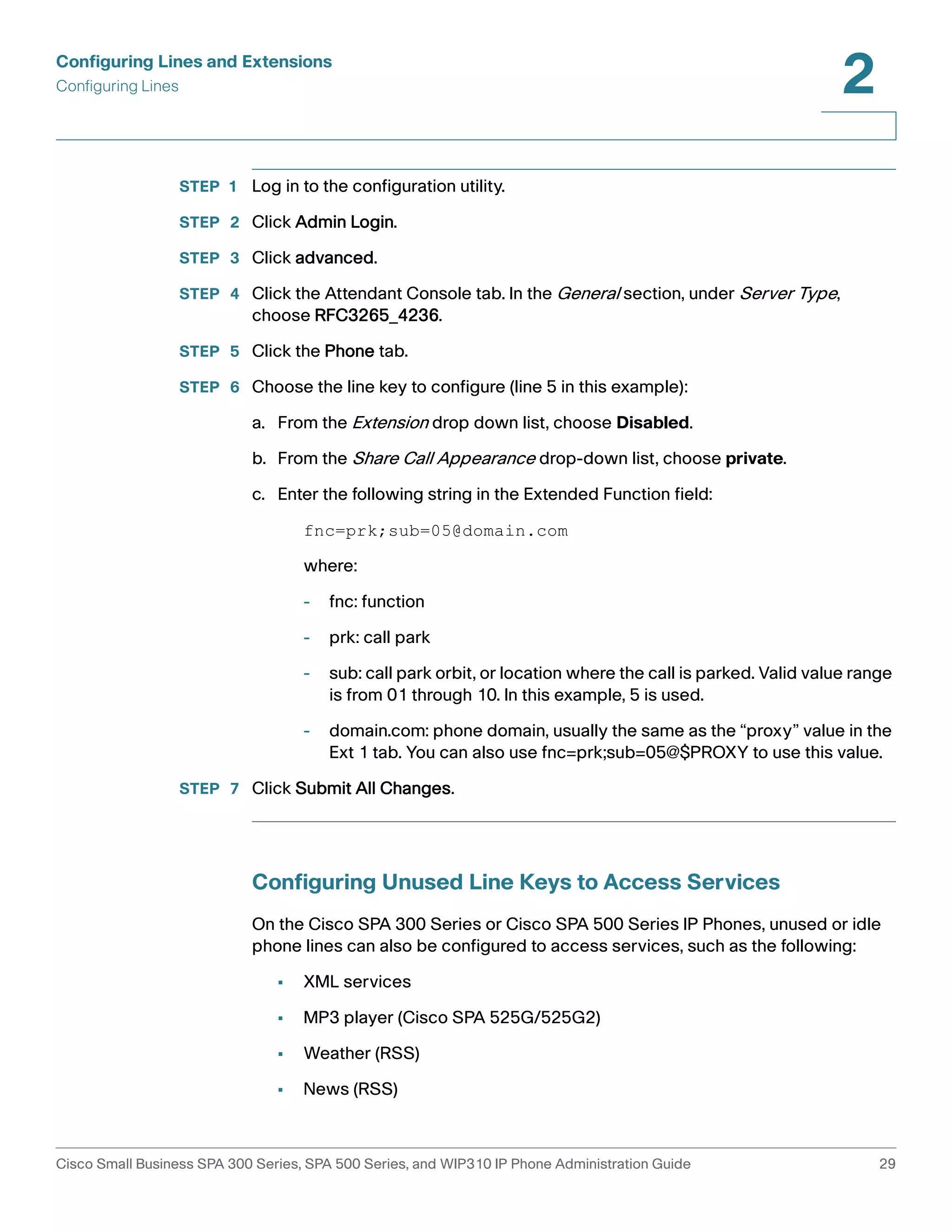 Configuring Lines and Extensions 
Configuring Lines 
2 
STEP 1 Log in to the configuration utility. 
STEP 2 Click Admin Login. 
STEP 3 Click advanced. 
STEP 4 Click the Attendant Console tab. In the General section, under Server Type, 
choose RFC3265_4236. 
STEP 5 Click the Phone tab. 
STEP 6 Choose the line key to configure (line 5 in this example): 
a. From the Extension drop down list, choose Disabled. 
b. From the Share Call Appearance drop-down list, choose private. 
c. Enter the following string in the Extended Function field: 
fnc=prk;sub=05@domain.com 
where: 
- fnc: function 
- prk: call park 
- sub: call park orbit, or location where the call is parked. Valid value range 
is from 01 through 10. In this example, 5 is used. 
- domain.com: phone domain, usually the same as the “proxy” value in the 
Ext 1 tab. You can also use fnc=prk;sub=05@$PROXY to use this value. 
STEP 7 Click Submit All Changes. 
Configuring Unused Line Keys to Access Services 
On the Cisco SPA 300 Series or Cisco SPA 500 Series IP Phones, unused or idle 
phone lines can also be configured to access services, such as the following: 
• XML services 
• MP3 player (Cisco SPA 525G/525G2) 
• Weather (RSS) 
• News (RSS) 
Cisco Small Business SPA 300 Series, SPA 500 Series, and WIP310 IP Phone Administration Guide 29 
 