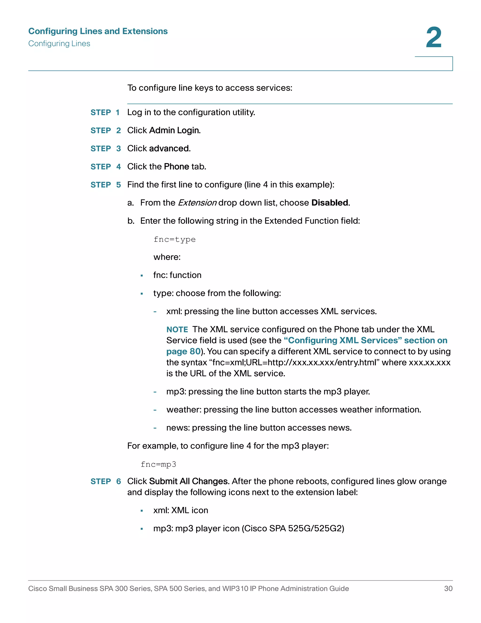 Configuring Lines and Extensions 
Configuring Lines 
2 
To configure line keys to access services: 
STEP 1 Log in to the configuration utility. 
STEP 2 Click Admin Login. 
STEP 3 Click advanced. 
STEP 4 Click the Phone tab. 
STEP 5 Find the first line to configure (line 4 in this example): 
a. From the Extension drop down list, choose Disabled. 
b. Enter the following string in the Extended Function field: 
fnc=type 
where: 
• fnc: function 
• type: choose from the following: 
- xml: pressing the line button accesses XML services. 
NOTE The XML service configured on the Phone tab under the XML 
Service field is used (see the “Configuring XML Services” section on 
page 80). You can specify a different XML service to connect to by using 
the syntax “fnc=xml;URL=http://xxx.xx.xxx/entry.html” where xxx.xx.xxx 
is the URL of the XML service. 
- mp3: pressing the line button starts the mp3 player. 
- weather: pressing the line button accesses weather information. 
- news: pressing the line button accesses news. 
For example, to configure line 4 for the mp3 player: 
fnc=mp3 
STEP 6 Click Submit All Changes. After the phone reboots, configured lines glow orange 
and display the following icons next to the extension label: 
• xml: XML icon 
• mp3: mp3 player icon (Cisco SPA 525G/525G2) 
Cisco Small Business SPA 300 Series, SPA 500 Series, and WIP310 IP Phone Administration Guide 30 
 