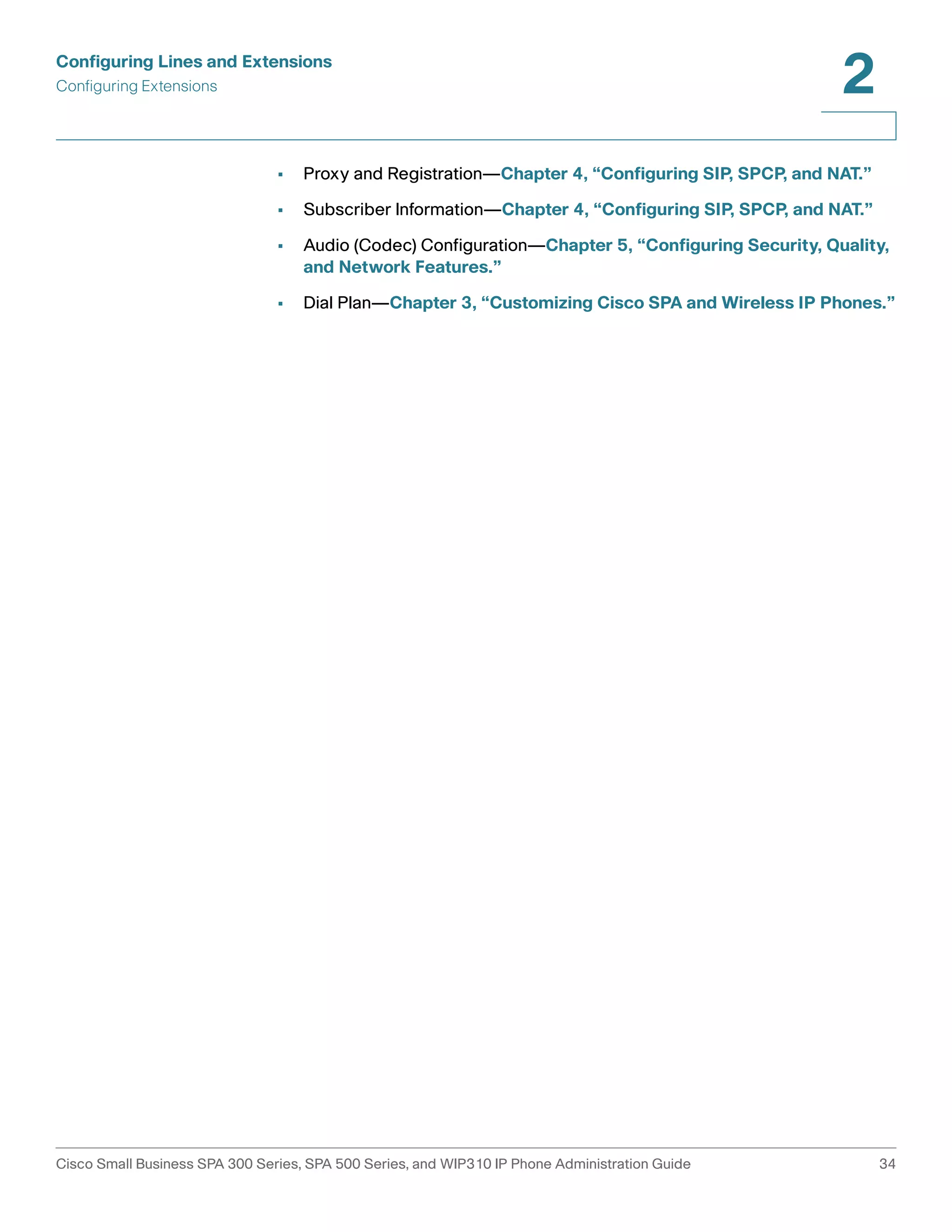 Configuring Lines and Extensions 
Configuring Extensions 
2 
• Proxy and Registration—Chapter 4, “Configuring SIP, SPCP, and NAT.” 
• Subscriber Information—Chapter 4, “Configuring SIP, SPCP, and NAT.” 
• Audio (Codec) Configuration—Chapter 5, “Configuring Security, Quality, 
and Network Features.” 
• Dial Plan—Chapter 3, “Customizing Cisco SPA and Wireless IP Phones.” 
Cisco Small Business SPA 300 Series, SPA 500 Series, and WIP310 IP Phone Administration Guide 34 
 