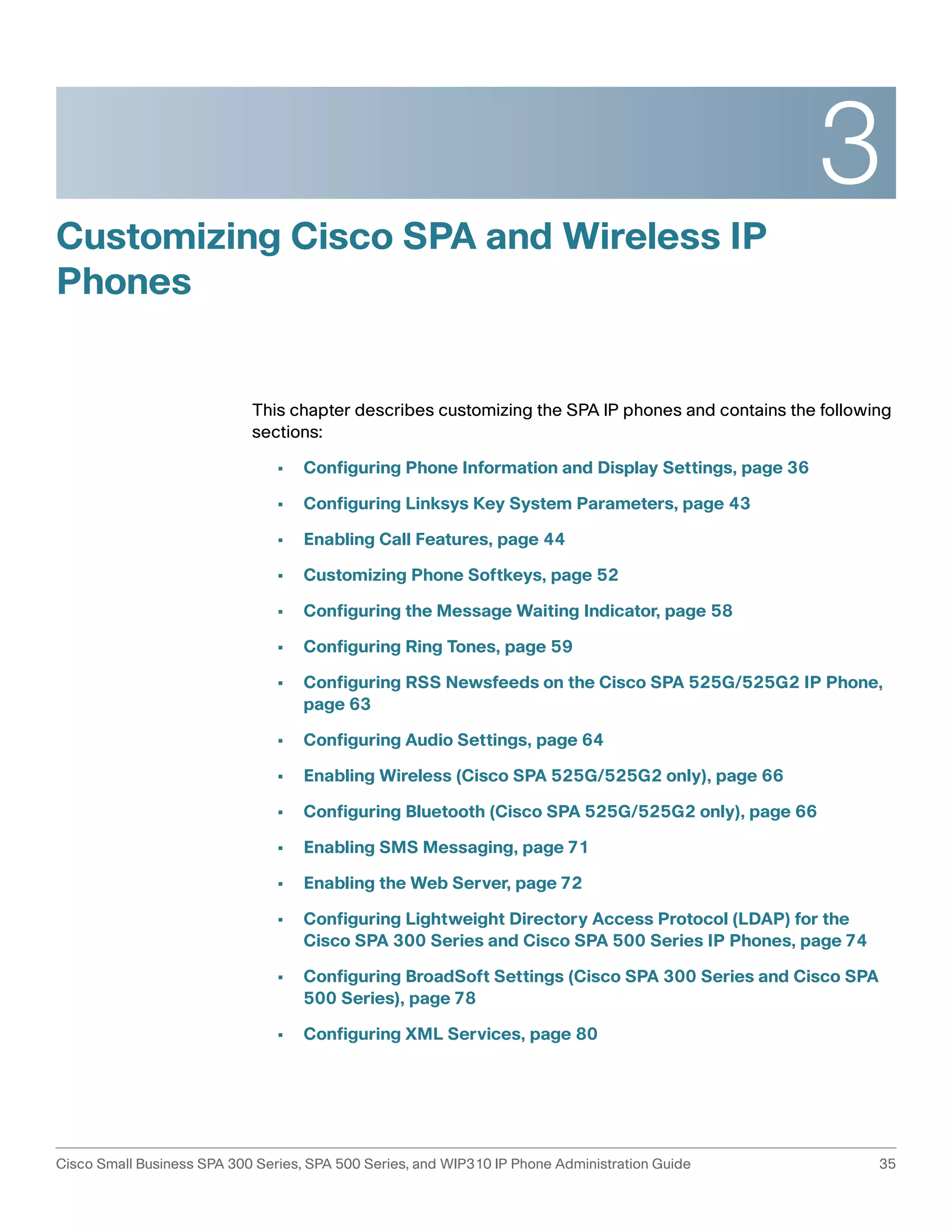 3 
Customizing Cisco SPA and Wireless IP 
Phones 
This chapter describes customizing the SPA IP phones and contains the following 
sections: 
• Configuring Phone Information and Display Settings, page 36 
• Configuring Linksys Key System Parameters, page 43 
• Enabling Call Features, page 44 
• Customizing Phone Softkeys, page 52 
• Configuring the Message Waiting Indicator, page 58 
• Configuring Ring Tones, page 59 
• Configuring RSS Newsfeeds on the Cisco SPA 525G/525G2 IP Phone, 
page 63 
• Configuring Audio Settings, page 64 
• Enabling Wireless (Cisco SPA 525G/525G2 only), page 66 
• Configuring Bluetooth (Cisco SPA 525G/525G2 only), page 66 
• Enabling SMS Messaging, page 71 
• Enabling the Web Server, page 72 
• Configuring Lightweight Directory Access Protocol (LDAP) for the 
Cisco SPA 300 Series and Cisco SPA 500 Series IP Phones, page 74 
• Configuring BroadSoft Settings (Cisco SPA 300 Series and Cisco SPA 
500 Series), page 78 
• Configuring XML Services, page 80 
Cisco Small Business SPA 300 Series, SPA 500 Series, and WIP310 IP Phone Administration Guide 35 
 