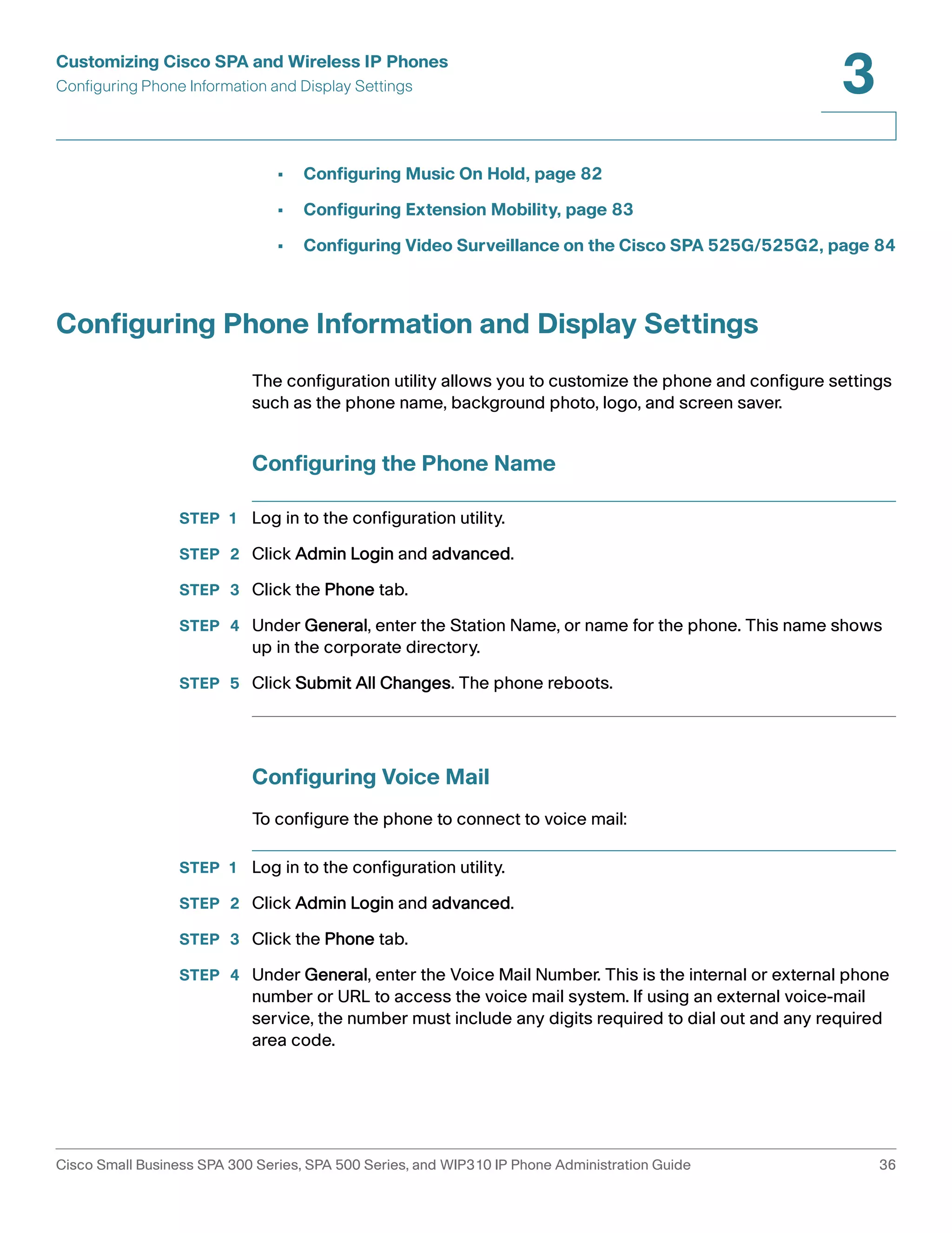Customizing Cisco SPA and Wireless IP Phones 
Configuring Phone Information and Display Settings 
3 
• Configuring Music On Hold, page 82 
• Configuring Extension Mobility, page 83 
• Configuring Video Surveillance on the Cisco SPA 525G/525G2, page 84 
Configuring Phone Information and Display Settings 
The configuration utility allows you to customize the phone and configure settings 
such as the phone name, background photo, logo, and screen saver. 
Configuring the Phone Name 
STEP 1 Log in to the configuration utility. 
STEP 2 Click Admin Login and advanced. 
STEP 3 Click the Phone tab. 
STEP 4 Under General, enter the Station Name, or name for the phone. This name shows 
up in the corporate directory. 
STEP 5 Click Submit All Changes. The phone reboots. 
Configuring Voice Mail 
To configure the phone to connect to voice mail: 
STEP 1 Log in to the configuration utility. 
STEP 2 Click Admin Login and advanced. 
STEP 3 Click the Phone tab. 
STEP 4 Under General, enter the Voice Mail Number. This is the internal or external phone 
number or URL to access the voice mail system. If using an external voice-mail 
service, the number must include any digits required to dial out and any required 
area code. 
Cisco Small Business SPA 300 Series, SPA 500 Series, and WIP310 IP Phone Administration Guide 36 
 