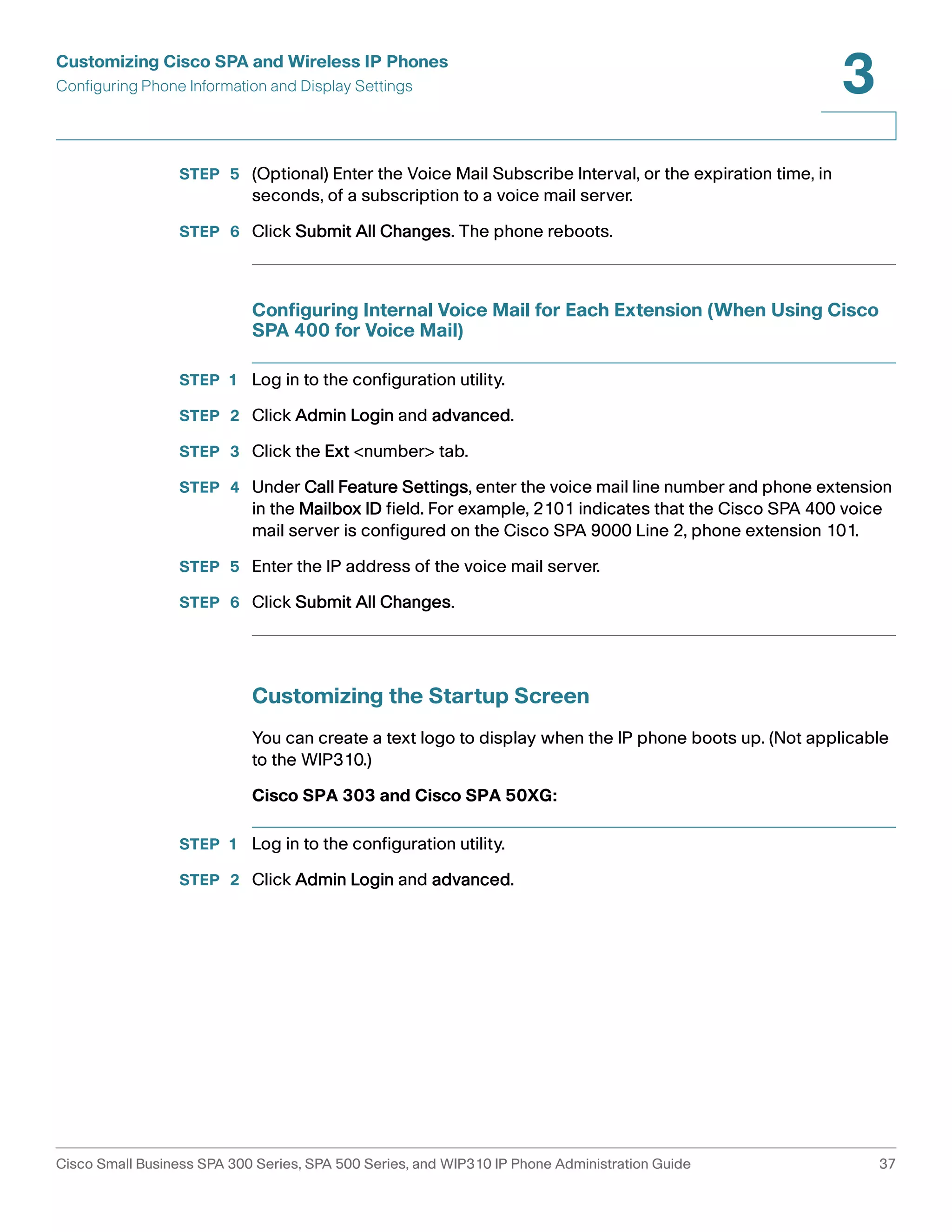 Customizing Cisco SPA and Wireless IP Phones 
Configuring Phone Information and Display Settings 
3 
STEP 5 (Optional) Enter the Voice Mail Subscribe Interval, or the expiration time, in 
seconds, of a subscription to a voice mail server. 
STEP 6 Click Submit All Changes. The phone reboots. 
Configuring Internal Voice Mail for Each Extension (When Using Cisco 
SPA 400 for Voice Mail) 
STEP 1 Log in to the configuration utility. 
STEP 2 Click Admin Login and advanced. 
STEP 3 Click the Ext <number> tab. 
STEP 4 Under Call Feature Settings, enter the voice mail line number and phone extension 
in the Mailbox ID field. For example, 2101 indicates that the Cisco SPA 400 voice 
mail server is configured on the Cisco SPA 9000 Line 2, phone extension 101. 
STEP 5 Enter the IP address of the voice mail server. 
STEP 6 Click Submit All Changes. 
Customizing the Startup Screen 
You can create a text logo to display when the IP phone boots up. (Not applicable 
to the WIP310.) 
Cisco SPA 303 and Cisco SPA 50XG: 
STEP 1 Log in to the configuration utility. 
STEP 2 Click Admin Login and advanced. 
Cisco Small Business SPA 300 Series, SPA 500 Series, and WIP310 IP Phone Administration Guide 37 
 