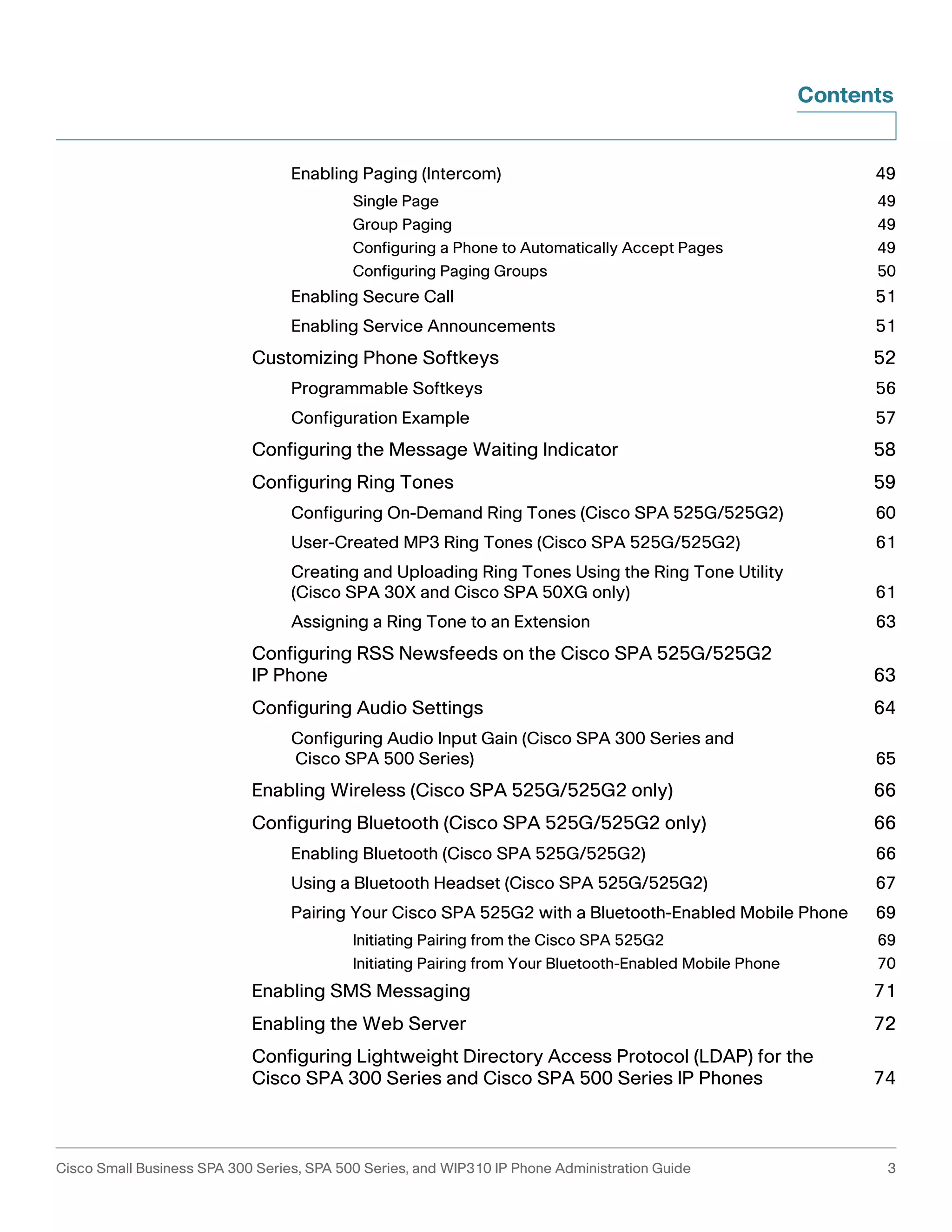 Contents 
Enabling Paging (Intercom) 49 
Single Page 49 
Group Paging 49 
Configuring a Phone to Automatically Accept Pages 49 
Configuring Paging Groups 50 
Enabling Secure Call 51 
Enabling Service Announcements 51 
Customizing Phone Softkeys 52 
Programmable Softkeys 56 
Configuration Example 57 
Configuring the Message Waiting Indicator 58 
Configuring Ring Tones 59 
Configuring On-Demand Ring Tones (Cisco SPA 525G/525G2) 60 
User-Created MP3 Ring Tones (Cisco SPA 525G/525G2) 61 
Creating and Uploading Ring Tones Using the Ring Tone Utility 
(Cisco SPA 30X and Cisco SPA 50XG only) 61 
Assigning a Ring Tone to an Extension 63 
Configuring RSS Newsfeeds on the Cisco SPA 525G/525G2 
IP Phone 63 
Configuring Audio Settings 64 
Configuring Audio Input Gain (Cisco SPA 300 Series and 
Cisco SPA 500 Series) 65 
Enabling Wireless (Cisco SPA 525G/525G2 only) 66 
Configuring Bluetooth (Cisco SPA 525G/525G2 only) 66 
Enabling Bluetooth (Cisco SPA 525G/525G2) 66 
Using a Bluetooth Headset (Cisco SPA 525G/525G2) 67 
Pairing Your Cisco SPA 525G2 with a Bluetooth-Enabled Mobile Phone 69 
Initiating Pairing from the Cisco SPA 525G2 69 
Initiating Pairing from Your Bluetooth-Enabled Mobile Phone 70 
Enabling SMS Messaging 71 
Enabling the Web Server 72 
Configuring Lightweight Directory Access Protocol (LDAP) for the 
Cisco SPA 300 Series and Cisco SPA 500 Series IP Phones 74 
Cisco Small Business SPA 300 Series, SPA 500 Series, and WIP310 IP Phone Administration Guide 3 
 