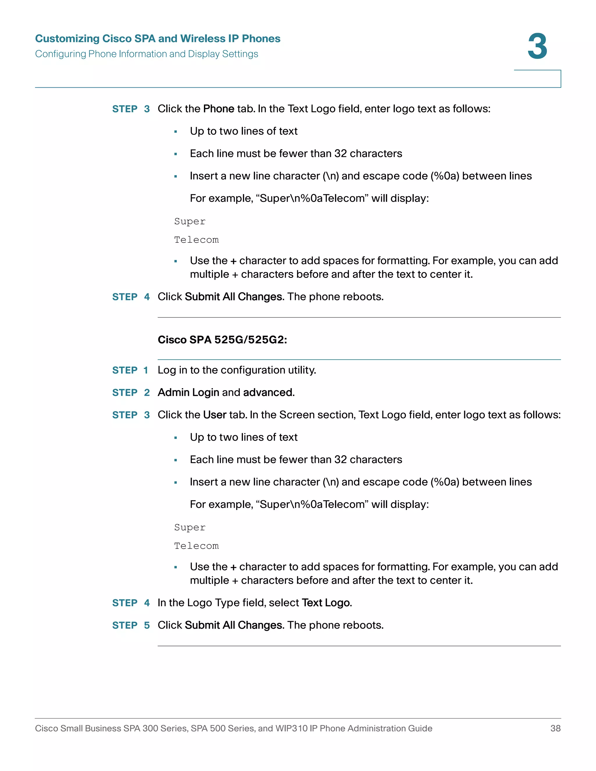 Customizing Cisco SPA and Wireless IP Phones 
Configuring Phone Information and Display Settings 
3 
STEP 3 Click the Phone tab. In the Text Logo field, enter logo text as follows: 
• Up to two lines of text 
• Each line must be fewer than 32 characters 
• Insert a new line character (n) and escape code (%0a) between lines 
For example, “Supern%0aTelecom” will display: 
Super 
Telecom 
• Use the + character to add spaces for formatting. For example, you can add 
multiple + characters before and after the text to center it. 
STEP 4 Click Submit All Changes. The phone reboots. 
Cisco SPA 525G/525G2: 
STEP 1 Log in to the configuration utility. 
STEP 2 Admin Login and advanced. 
STEP 3 Click the User tab. In the Screen section, Text Logo field, enter logo text as follows: 
• Up to two lines of text 
• Each line must be fewer than 32 characters 
• Insert a new line character (n) and escape code (%0a) between lines 
For example, “Supern%0aTelecom” will display: 
Super 
Telecom 
• Use the + character to add spaces for formatting. For example, you can add 
multiple + characters before and after the text to center it. 
STEP 4 In the Logo Type field, select Text Logo. 
STEP 5 Click Submit All Changes. The phone reboots. 
Cisco Small Business SPA 300 Series, SPA 500 Series, and WIP310 IP Phone Administration Guide 38 
 