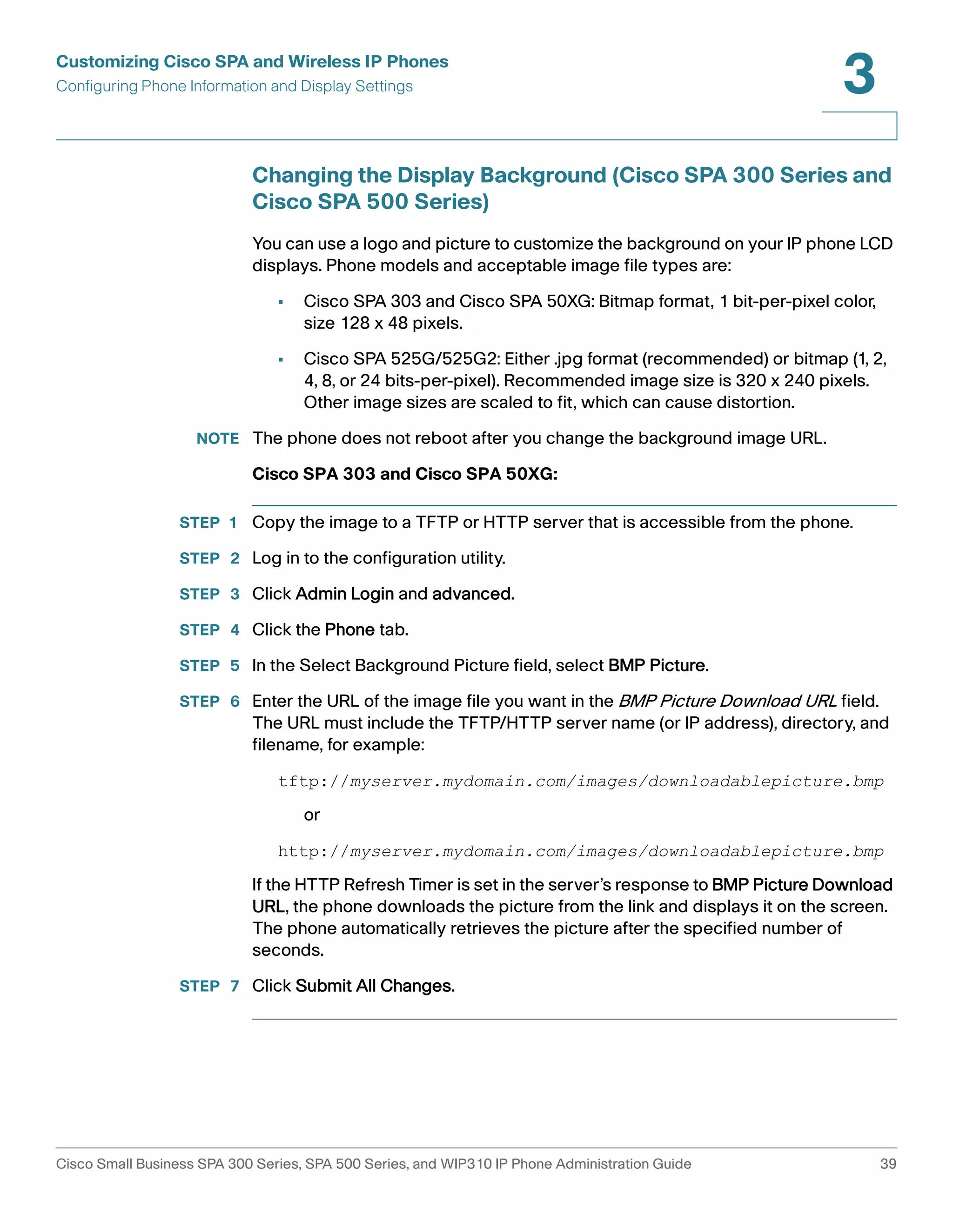 Customizing Cisco SPA and Wireless IP Phones 
Configuring Phone Information and Display Settings 
3 
Changing the Display Background (Cisco SPA 300 Series and 
Cisco SPA 500 Series) 
You can use a logo and picture to customize the background on your IP phone LCD 
displays. Phone models and acceptable image file types are: 
• Cisco SPA 303 and Cisco SPA 50XG: Bitmap format, 1 bit-per-pixel color, 
size 128 x 48 pixels. 
• Cisco SPA 525G/525G2: Either .jpg format (recommended) or bitmap (1, 2, 
4, 8, or 24 bits-per-pixel). Recommended image size is 320 x 240 pixels. 
Other image sizes are scaled to fit, which can cause distortion. 
NOTE The phone does not reboot after you change the background image URL. 
Cisco SPA 303 and Cisco SPA 50XG: 
STEP 1 Copy the image to a TFTP or HTTP server that is accessible from the phone. 
STEP 2 Log in to the configuration utility. 
STEP 3 Click Admin Login and advanced. 
STEP 4 Click the Phone tab. 
STEP 5 In the Select Background Picture field, select BMP Picture. 
STEP 6 Enter the URL of the image file you want in the BMP Picture Download URL field. 
The URL must include the TFTP/HTTP server name (or IP address), directory, and 
filename, for example: 
tftp://myserver.mydomain.com/images/downloadablepicture.bmp 
or 
http://myserver.mydomain.com/images/downloadablepicture.bmp 
If the HTTP Refresh Timer is set in the server’s response to BMP Picture Download 
URL, the phone downloads the picture from the link and displays it on the screen. 
The phone automatically retrieves the picture after the specified number of 
seconds. 
STEP 7 Click Submit All Changes. 
Cisco Small Business SPA 300 Series, SPA 500 Series, and WIP310 IP Phone Administration Guide 39 
 