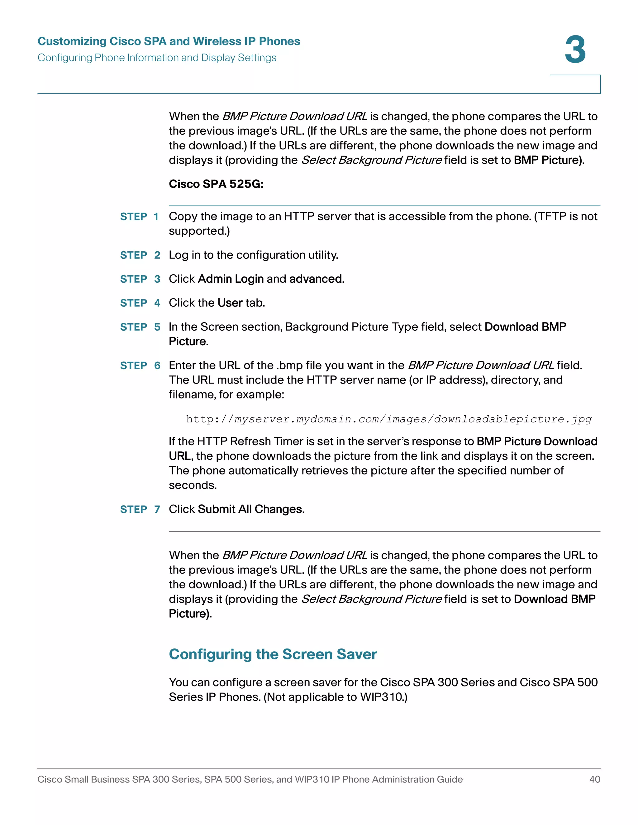 Customizing Cisco SPA and Wireless IP Phones 
Configuring Phone Information and Display Settings 
3 
When the BMP Picture Download URL is changed, the phone compares the URL to 
the previous image’s URL. (If the URLs are the same, the phone does not perform 
the download.) If the URLs are different, the phone downloads the new image and 
displays it (providing the Select Background Picture field is set to BMP Picture). 
Cisco SPA 525G: 
STEP 1 Copy the image to an HTTP server that is accessible from the phone. (TFTP is not 
supported.) 
STEP 2 Log in to the configuration utility. 
STEP 3 Click Admin Login and advanced. 
STEP 4 Click the User tab. 
STEP 5 In the Screen section, Background Picture Type field, select Download BMP 
Picture. 
STEP 6 Enter the URL of the .bmp file you want in the BMP Picture Download URL field. 
The URL must include the HTTP server name (or IP address), directory, and 
filename, for example: 
http://myserver.mydomain.com/images/downloadablepicture.jpg 
If the HTTP Refresh Timer is set in the server’s response to BMP Picture Download 
URL, the phone downloads the picture from the link and displays it on the screen. 
The phone automatically retrieves the picture after the specified number of 
seconds. 
STEP 7 Click Submit All Changes. 
When the BMP Picture Download URL is changed, the phone compares the URL to 
the previous image’s URL. (If the URLs are the same, the phone does not perform 
the download.) If the URLs are different, the phone downloads the new image and 
displays it (providing the Select Background Picture field is set to Download BMP 
Picture). 
Configuring the Screen Saver 
You can configure a screen saver for the Cisco SPA 300 Series and Cisco SPA 500 
Series IP Phones. (Not applicable to WIP310.) 
Cisco Small Business SPA 300 Series, SPA 500 Series, and WIP310 IP Phone Administration Guide 40 
 