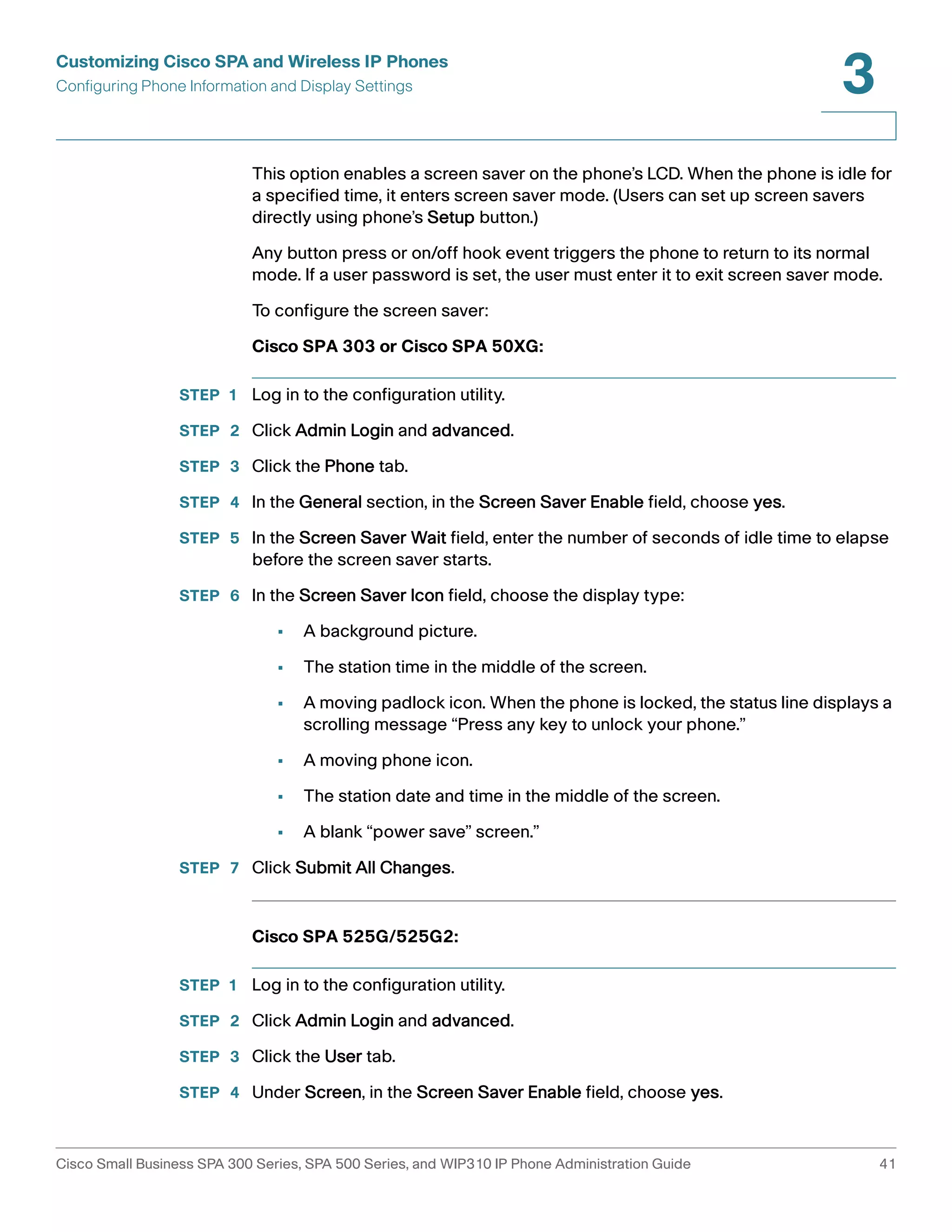 Customizing Cisco SPA and Wireless IP Phones 
Configuring Phone Information and Display Settings 
3 
This option enables a screen saver on the phone’s LCD. When the phone is idle for 
a specified time, it enters screen saver mode. (Users can set up screen savers 
directly using phone’s Setup button.) 
Any button press or on/off hook event triggers the phone to return to its normal 
mode. If a user password is set, the user must enter it to exit screen saver mode. 
To configure the screen saver: 
Cisco SPA 303 or Cisco SPA 50XG: 
STEP 1 Log in to the configuration utility. 
STEP 2 Click Admin Login and advanced. 
STEP 3 Click the Phone tab. 
STEP 4 In the General section, in the Screen Saver Enable field, choose yes. 
STEP 5 In the Screen Saver Wait field, enter the number of seconds of idle time to elapse 
before the screen saver starts. 
STEP 6 In the Screen Saver Icon field, choose the display type: 
• A background picture. 
• The station time in the middle of the screen. 
• A moving padlock icon. When the phone is locked, the status line displays a 
scrolling message “Press any key to unlock your phone.” 
• A moving phone icon. 
• The station date and time in the middle of the screen. 
• A blank “power save” screen.” 
STEP 7 Click Submit All Changes. 
Cisco SPA 525G/525G2: 
STEP 1 Log in to the configuration utility. 
STEP 2 Click Admin Login and advanced. 
STEP 3 Click the User tab. 
STEP 4 Under Screen, in the Screen Saver Enable field, choose yes. 
Cisco Small Business SPA 300 Series, SPA 500 Series, and WIP310 IP Phone Administration Guide 41 
 